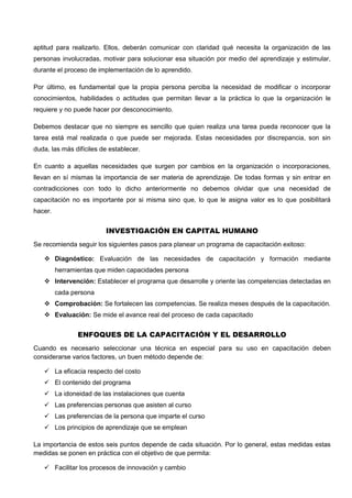 aptitud para realizarlo. Ellos, deberán comunicar con claridad qué necesita la organización de las
personas involucradas, motivar para solucionar esa situación por medio del aprendizaje y estimular,
durante el proceso de implementación de lo aprendido.
Por último, es fundamental que la propia persona perciba la necesidad de modificar o incorporar
conocimientos, habilidades o actitudes que permitan llevar a la práctica lo que la organización le
requiere y no puede hacer por desconocimiento.
Debemos destacar que no siempre es sencillo que quien realiza una tarea pueda reconocer que la
tarea está mal realizada o que puede ser mejorada. Estas necesidades por discrepancia, son sin
duda, las más difíciles de establecer.
En cuanto a aquellas necesidades que surgen por cambios en la organización o incorporaciones,
llevan en sí mismas la importancia de ser materia de aprendizaje. De todas formas y sin entrar en
contradicciones con todo lo dicho anteriormente no debemos olvidar que una necesidad de
capacitación no es importante por si misma sino que, lo que le asigna valor es lo que posibilitará
hacer.
INVESTIGACIÓN EN CAPITAL HUMANO
Se recomienda seguir los siguientes pasos para planear un programa de capacitación exitoso:
 Diagnóstico: Evaluación de las necesidades de capacitación y formación mediante
herramientas que miden capacidades persona
 Intervención: Establecer el programa que desarrolle y oriente las competencias detectadas en
cada persona
 Comprobación: Se fortalecen las competencias. Se realiza meses después de la capacitación.
 Evaluación: Se mide el avance real del proceso de cada capacitado
ENFOQUES DE LA CAPACITACIÓN Y EL DESARROLLO
Cuando es necesario seleccionar una técnica en especial para su uso en capacitación deben
considerarse varios factores, un buen método depende de:
 La eficacia respecto del costo
 El contenido del programa
 La idoneidad de las instalaciones que cuenta
 Las preferencias personas que asisten al curso
 Las preferencias de la persona que imparte el curso
 Los principios de aprendizaje que se emplean
La importancia de estos seis puntos depende de cada situación. Por lo general, estas medidas estas
medidas se ponen en práctica con el objetivo de que permita:
 Facilitar los procesos de innovación y cambio
 