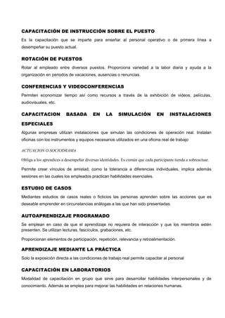 CAPACITACIÓN DE INSTRUCCIÓN SOBRE EL PUESTO
Es la capacitación que se imparte para enseñar al personal operativo o de primera línea a
desempeñar su puesto actual.
ROTACIÓN DE PUESTOS
Rotar al empleado entre diversos puestos. Proporciona variedad a la labor diaria y ayuda a la
organización en periodos de vacaciones, ausencias o renuncias.
CONFERENCIAS Y VIDEOCONFERENCIAS
Permiten economizar tiempo así como recursos a través de la exhibición de videos, películas,
audiovisuales, etc.
CAPACITACION BASADA EN LA SIMULACIÓN EN INSTALACIONES
ESPECIALES
Algunas empresas utilizan instalaciones que simulan las condiciones de operación real. Instalan
oficinas con los instrumentos y equipos necesarios utilizados en una oficina real de trabajo
ACTUACION O SOCIODRAMA
Obliga a los aprendices a desempeñar diversas identidades. Es común que cada participante tienda a sobreactuar.
Permite crear vínculos de amistad, como la tolerancia a diferencias individuales, implica además
sesiones en las cuales los empleados practican habilidades esenciales.
ESTUDIO DE CASOS
Mediantes estudios de casos reales o ficticios las personas aprenden sobre las acciones que es
deseable emprender en circunstancias análogas a las que han sido presentadas.
AUTOAPRENDIZAJE PROGRAMADO
Se emplean en caso de que el aprendizaje no requiera de interacción y que los miembros estén
presenten. Se utilizan lecturas, fascículos, grabaciones, etc.
Proporcionan elementos de participación, repetición, relevancia y retroalimentación.
APRENDIZAJE MEDIANTE LA PRÁCTICA
Solo la exposición directa a las condiciones de trabajo real permite capacitar al personal
CAPACITACIÓN EN LABORATORIOS
Modalidad de capacitación en grupo que sirve para desarrollar habilidades interpersonales y de
conocimiento. Además se emplea para mejorar las habilidades en relaciones humanas.
 