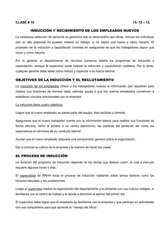 CLASE # 10 15- 12 – 15
INDUCCIÓN Y RECIBIMIENTO DE LOS EMPLEADOS NUEVOS
La cuidadosa selección de personal no garantiza que su desempeño sea eficaz. Incluso los individuos
con un alto potencial no pueden realizar su trabajo, si no saben qué hacer o cómo hacerlo. El
propósito de la inducción y capacitación consiste en asegurarse de que los trabajadores sepan qué
hacer y cómo hacerlo.
Por lo general, el departamento de recursos humanos diseña los programas de inducción y
capacitación, aunque el supervisor suele realizar la inducción y capacitación cotidiana. Por lo tanto,
cualquier gerente debe saber cómo inducir y capacitar a su fuerza laboral.
OBJETIVOS DE LA INDUCCIÓN Y EL RECLUTAMIENTO
La inducción de los empleados ofrece a los trabajadores nuevos la información que requieren para
realizar sus funciones de manera ideal, además ayuda a que los nuevos empleados comiencen a
establecer vínculos emocionales con la empresa.
La inducción tiene cuatro objetivos:
Lograr que el nuevo empleado se sienta parte del equipo, bien recibido y cómodo.
Asegurarse que el nuevo trabajador cuente con la información básica para realizar sus funciones de
forma efectiva, como el acceso a un correo electrónico, las políticas del personal, así como las
expectativas en términos de su conducta laboral.
Ayudar que el nuevo empleado adquiera una comprensión general sobre la organización.
Dar a conocer la cultura de la empresa y la manera de hacer las cosas.
EL PROCESO DE INDUCCIÓN
La duración del programa de inducción depende de los temas que desean cubrir, lo cual a menudo
requiere algunas horas o días.
El especialista de RRHH inicia el proceso de inducción hablando sobre temas básicos como los
horarios laborales y las prestaciones.
Luego el supervisor explica la organización del departamento y lo presenta con sus nuevos colegas, lo
familiariza con el centro de trabajo y le ayuda a disminuir el ajetreo del primer día.
El supervisor debe lograr que el empleado se familiarice con la empresa y que participe en actividades
con sus compañeros para que aprenda el “manejo del oficio”.
 