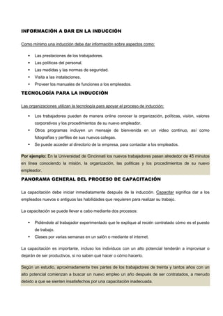INFORMACIÓN A DAR EN LA INDUCCIÓN
Como mínimo una inducción debe dar información sobre aspectos como:
 Las prestaciones de los trabajadores.
 Las políticas del personal.
 Las medidas y las normas de seguridad.
 Visita a las instalaciones.
 Proveer los manuales de funciones a los empleados.
TECNOLOGÍA PARA LA INDUCCIÓN
Las organizaciones utilizan la tecnología para apoyar el proceso de inducción:
 Los trabajadores pueden de manera online conocer la organización, políticas, visión, valores
corporativos y los procedimientos de su nuevo empleador.
 Otros programas incluyen un mensaje de bienvenida en un video continuo, así como
fotografías y perfiles de sus nuevos colegas.
 Se puede acceder al directorio de la empresa, para contactar a los empleados.
Por ejemplo: En la Universidad de Cincinnati los nuevos trabajadores pasan alrededor de 45 minutos
en línea conociendo la misión, la organización, las políticas y los procedimientos de su nuevo
empleador.
PANORAMA GENERAL DEL PROCESO DE CAPACITACIÓN
La capacitación debe iniciar inmediatamente después de la inducción. Capacitar significa dar a los
empleados nuevos o antiguos las habilidades que requieren para realizar su trabajo.
La capacitación se puede llevar a cabo mediante dos procesos:
 Pidiéndole al trabajador experimentado que le explique al recién contratado cómo es el puesto
de trabajo.
 Clases por varias semanas en un salón o mediante el internet.
La capacitación es importante, incluso los individuos con un alto potencial tenderán a improvisar o
dejarán de ser productivos, si no saben qué hacer o cómo hacerlo.
Según un estudio, aproximadamente tres partes de los trabajadores de treinta y tantos años con un
alto potencial comienzan a buscar un nuevo empleo un año después de ser contratados, a menudo
debido a que se sienten insatisfechos por una capacitación inadecuada.
 