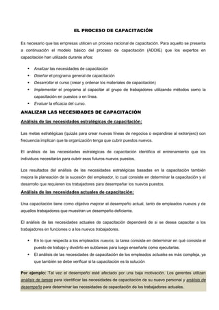 EL PROCESO DE CAPACITACIÓN
Es necesario que las empresas utilicen un proceso racional de capacitación. Para aquello se presenta
a continuación el modelo básico del proceso de capacitación (ADDIE) que los expertos en
capacitación han utilizado durante años:
 Analizar las necesidades de capacitación
 Diseñar el programa general de capacitación
 Desarrollar el curso (crear y ordenar los materiales de capacitación)
 Implementar el programa al capacitar al grupo de trabajadores utilizando métodos como la
capacitación en puestos o en línea.
 Evaluar la eficacia del curso.
ANALIZAR LAS NECESIDADES DE CAPACITACIÓN
Análisis de las necesidades estratégicas de capacitación:
Las metas estratégicas (quizás para crear nuevas líneas de negocios o expandirse al extranjero) con
frecuencia implican que la organización tenga que cubrir puestos nuevos.
El análisis de las necesidades estratégicas de capacitación identifica el entrenamiento que los
individuos necesitarán para cubrir esos futuros nuevos puestos.
Los resultados del análisis de las necesidades estratégicas basadas en la capacitación también
mejora la planeación de la sucesión del empleador, lo cual consiste en determinar la capacitación y el
desarrollo que requieren los trabajadores para desempeñar los nuevos puestos.
Análisis de las necesidades actuales de capacitación:
Una capacitación tiene como objetivo mejorar el desempeño actual, tanto de empleados nuevos y de
aquellos trabajadores que muestran un desempeño deficiente.
El análisis de las necesidades actuales de capacitación dependerá de si se desea capacitar a los
trabajadores en funciones o a los nuevos trabajadores.
 En lo que respecta a los empleados nuevos, la tarea consiste en determinar en qué consiste el
puesto de trabajo y dividirlo en subtareas para luego enseñarle como ejecutarlas.
 El análisis de las necesidades de capacitación de los empleados actuales es más compleja, ya
que también se debe verificar si la capacitación es la solución
Por ejemplo: Tal vez el desempeño esté afectado por una baja motivación. Los gerentes utilizan
análisis de tareas para identificar las necesidades de capacitación de su nuevo personal y análisis de
desempeño para determinar las necesidades de capacitación de los trabajadores actuales.
 