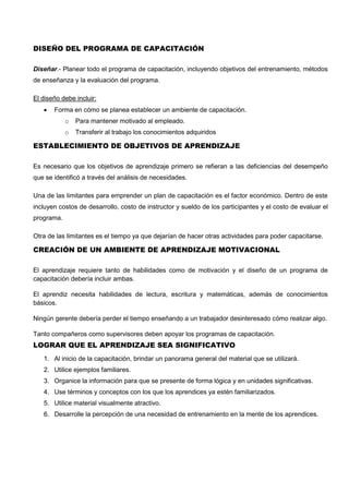 DISEÑO DEL PROGRAMA DE CAPACITACIÓN
Diseñar.- Planear todo el programa de capacitación, incluyendo objetivos del entrenamiento, métodos
de enseñanza y la evaluación del programa.
El diseño debe incluir:
 Forma en cómo se planea establecer un ambiente de capacitación.
o Para mantener motivado al empleado.
o Transferir al trabajo los conocimientos adquiridos
ESTABLECIMIENTO DE OBJETIVOS DE APRENDIZAJE
Es necesario que los objetivos de aprendizaje primero se refieran a las deficiencias del desempeño
que se identificó a través del análisis de necesidades.
Una de las limitantes para emprender un plan de capacitación es el factor económico. Dentro de este
incluyen costos de desarrollo, costo de instructor y sueldo de los participantes y el costo de evaluar el
programa.
Otra de las limitantes es el tiempo ya que dejarían de hacer otras actividades para poder capacitarse.
CREACIÓN DE UN AMBIENTE DE APRENDIZAJE MOTIVACIONAL
El aprendizaje requiere tanto de habilidades como de motivación y el diseño de un programa de
capacitación debería incluir ambas.
El aprendiz necesita habilidades de lectura, escritura y matemáticas, además de conocimientos
básicos.
Ningún gerente debería perder el tiempo enseñando a un trabajador desinteresado cómo realizar algo.
Tanto compañeros como supervisores deben apoyar los programas de capacitación.
LOGRAR QUE EL APRENDIZAJE SEA SIGNIFICATIVO
1. Al inicio de la capacitación, brindar un panorama general del material que se utilizará.
2. Utilice ejemplos familiares.
3. Organice la información para que se presente de forma lógica y en unidades significativas.
4. Use términos y conceptos con los que los aprendices ya estén familiarizados.
5. Utilice material visualmente atractivo.
6. Desarrolle la percepción de una necesidad de entrenamiento en la mente de los aprendices.
 
