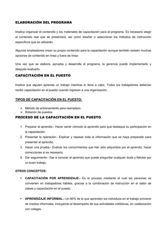 ELABORACIÓN DEL PROGRAMA
Implica organizar el contenido y los materiales de capacitación para el programa. Es necesario elegir
el contenido real que se presentará, así como diseñar o seleccionar los métodos de instrucción
específicos que se utilizarán.
Algunos empleadores crean su propio contenido para la capacitación aunque también existen muchas
opciones de contenido en línea y fuera de línea.
Una vez que se elabora, aprueba y desarrolla el programa, la gerencia puede implementarlo y
después evaluarlo.
CAPACITACIÓN EN EL PUESTO
Implica que alguien aprenda un trabajo mientras lo lleva a cabo. Todos los trabajadores deberían
recibir capacitación en el puesto cuando ingresan a una organización.
TIPOS DE CAPACITACIÓN EN EL PUESTO:
 Método de entrenamiento para reemplazo.
 Rotación de puestos.
PROCESO DE LA CAPACITACIÓN EN EL PUESTO
1. Preparar al aprendiz.- Hacer sentir cómodo al aprendiz para que destaque su participación en
la capacitación.
2. Presentar la operación.- Explicar y repasar toda la información que se haya preparado para
presentar al aprendiz.
3. Hacer una prueba.- Evaluar los conocimientos que han sido adquiridos por el aprendiz, hacer
correcciones si es necesario.
4. Dar seguimiento.- Dar a conocer al aprendiz que puede preguntar cualquier duda y felicitar por
un buen trabajo.
OTROS CONCEPTOS:
 CAPACITACIÓN POR APRENDIZAJE.- Es el proceso mediante el cual las personas se
convierten en trabajadores hábiles, gracias a la combinación de instrucción en el salón de
clases y capacitación en el puesto.
 APRENDIZAJE INFORMAL.- Un 80% de lo que aprenden los individuos en el trabajo proviene
de medios informales, incluyendo el desempeño de sus actividades cotidianas, en colaboración
con colegas.
 