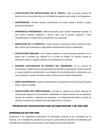  CAPACITACIÓN POR INSTRUCCIONES EN EL PUESTO.- Listar las tareas básicas del
puesto, junto con los puntos clave, con la finalidad de capacitar paso a paso a los trabajadores.
 CONFERENCIAS.- Permiten enseñar conocimientos de manera rápida y sencilla a grupos
grandes de aprendices.
 APRENDIZAJE PROGRAMADO.- Método sistemático para enseñar habilidades laborales, el
cual implica presentar preguntas o hechos, dejar que la persona responda y darle
retroalimentación inmediata sobre la exactitud de sus respuestas.
 MODELACIÓN DE LA CONDUCTA.- Implica mostrar al aprendiz la forma correcta de hacer
algo, permitir que la practiquen y luego darles retroalimentación sobre su desempeño.
 CAPACITACIÓN SIMULADA.- Es el método mediante el cual las personas aprenden con el
equipo real o simulado que utilizarán en su puesto de trabajo. Se requiere cuando es
demasiado costoso o riesgoso capacitar a los trabajadores en el puesto.
 SISTEMAS ELECTRÓNICOS DE SOPORTE DEL DESEMPEÑO.- Es el conjunto de
herramientas y presentaciones computarizadas que permiten la capacitación, la documentación
y el apoyo telefónico automatizados y que integran dicha automatización en aplicaciones a la
vez que ofrecen un apoyo más rápido, barato y eficaz que los métodos tradicionales.
 VIDEO CONFERENCIAS.- Implican la presentación de programas a través de líneas de banda
ancha, internet o satélites.
 CAPACITACIÓN POR COMPUTADORAS.- Consiste en métodos que utilizan sistemas de
cómputo para mejorar los conocimientos o habilidades. El sistema permite que los aprendices
repasen las lecciones y respondan las preguntas, y son especialmente efectivos cuando se
utilizan en conjunto con la práctica real, bajo vigilancia de un instructor.
TÉCNICAS DE CAPACITACIÓN PARA ALFABETIZACIÓN Y DE POR VIDA
APRENDIZAJE DE POR VIDA
Proporciona a los trabajadores experiencias de aprendizaje continuas al ser contratados por la
empresa, con la finalidad de garantizar que tengan la oportunidad de aprender las habilidades que
necesitan para desempeñar sus funciones y para ampliar sus horizontes laborales.
 