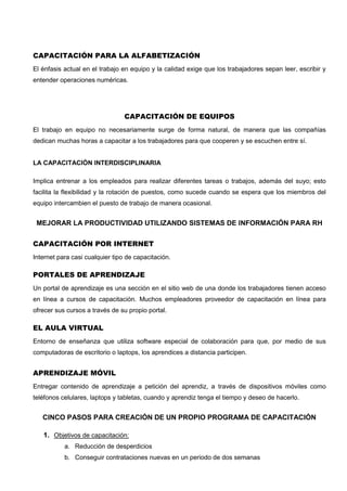 CAPACITACIÓN PARA LA ALFABETIZACIÓN
El énfasis actual en el trabajo en equipo y la calidad exige que los trabajadores sepan leer, escribir y
entender operaciones numéricas.
CAPACITACIÓN DE EQUIPOS
El trabajo en equipo no necesariamente surge de forma natural, de manera que las compañías
dedican muchas horas a capacitar a los trabajadores para que cooperen y se escuchen entre sí.
LA CAPACITACIÓN INTERDISCIPLINARIA
Implica entrenar a los empleados para realizar diferentes tareas o trabajos, además del suyo; esto
facilita la flexibilidad y la rotación de puestos, como sucede cuando se espera que los miembros del
equipo intercambien el puesto de trabajo de manera ocasional.
MEJORAR LA PRODUCTIVIDAD UTILIZANDO SISTEMAS DE INFORMACIÓN PARA RH
CAPACITACIÓN POR INTERNET
Internet para casi cualquier tipo de capacitación.
PORTALES DE APRENDIZAJE
Un portal de aprendizaje es una sección en el sitio web de una donde los trabajadores tienen acceso
en línea a cursos de capacitación. Muchos empleadores proveedor de capacitación en línea para
ofrecer sus cursos a través de su propio portal.
EL AULA VIRTUAL
Entorno de enseñanza que utiliza software especial de colaboración para que, por medio de sus
computadoras de escritorio o laptops, los aprendices a distancia participen.
APRENDIZAJE MÓVIL
Entregar contenido de aprendizaje a petición del aprendiz, a través de dispositivos móviles como
teléfonos celulares, laptops y tabletas, cuando y aprendiz tenga el tiempo y deseo de hacerlo.
CINCO PASOS PARA CREACIÓN DE UN PROPIO PROGRAMA DE CAPACITACIÓN
1. Objetivos de capacitación:
a. Reducción de desperdicios
b. Conseguir contrataciones nuevas en un periodo de dos semanas
 