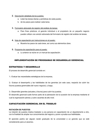 2. Descripción detallada de los puestos:
a. Listar las tareas diarias y periódicas de cada puesto.
b. de los pasos para realizar cada tarea.
3. Formulario abreviado de registro del análisis de tareas:
a. Para fines prácticos, el gerente individual o el propietario de un pequeño negocio
pueden utilizar una versión abreviada del formulario de registro del análisis de tareas.
4. Hoja de capacitación por instrucciones en el puesto:
a. Muestra los pasos de cada tarea, así como sus elementos clave.
5. Programa de capacitación para el puesto:
a. Lo anterior se reúne en un manual de capacitación.
IMPLEMENTACIÓN DE PROGRAMAS DE DESARROLLO GERENCIAL
ESTRATEGIA Y DESARROLLO
El proceso de desarrollo gerencial consiste en:
1.- Evaluar las necesidades estratégicas de la empresa,
2.- Evaluar el desempeño y las habilidades de los gerentes (en este caso, respecto de cubrir los
futuros puestos gerenciales del nuevo negocio); y luego,
3.- Desarrollar gerentes (actuales y futuros) para cubrir los puestos.
EI desarrollo gerencial suele formar parte de la planeación de la sucesión de la empresa mediante el
cual la organización planea y cubre vacantes de alto nivel.
CAPACITACIÓN GERENCIAL EN EL TRABAJO
ROTACIÓN DE PUESTOS
La rotación de puestos implica trasladar a una persona en capacitación de un departamento a otro,
con la finalidad de ampliar sus conocimientos del negocio y poner a prueba sus habilidades.
El aprendiz podría ser alguien recién graduado de la universidad o un gerente que se esté
considerando para un ascenso.
 