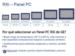 RXi – Panel PC
Por qué seleccionar un Panel PC RXi de GE?
• Mayor rango de temperatura (-30 °C a 65°C), más memoria y
más capacidad computacional respecto a productos similares
• Certificaciones para ambientes peligrosos y marinos, pantalla
IP66
• Configuración modular permite máxima flexibilidad y servicio
 