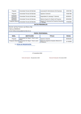 Pregrado Universidad Tecnica De Machala Licenciada En Administracion De Empresas 12/04/1994
Pregrado Universidad Tecnica De Machala Ingeniero Comercial 14/08/1996
Postgrado
Diplomado
Universidad Tecnica De Machala Especialista En Liderazgo Y Gerencia 02/09/2001
Postgrado
Diplomado
Universidad Tecnica De Machala Diploma Superior En Diseño De Proyectos 25/02/2002
Postgrado Maestria
Universidad Tecnica De Machala
Magister En Gerencia De Proyectos Educativos
Y Sociales
17/05/2004
DATOS PERSONALES
Docente: Ing Pupo Francisco Juan Marcos, Mgs
Teléfonos:0998089335
Correo Institucional:jpupo@utmachala.edu.ec
PERFIL PROFESIONAL
NIVEL INSTITUCIÓN TÍTULO FECHA
Pregrado
Universidad De Holguín ¨Oscar Lucero
Moya¨
Ingeniero Industrial 26/06/2005
Postgrado Maestria Universidad De Holguín ¨Oscar Lucero
Moya¨
Master En Ingeniería Industrial, Mención En
Producción
21/10/2009
7.- FECHA DE PRESENTACIÓN
17 noviembre 2018
Fecha de Creación: 18septiembre 2018 Fecha de Finalización: 02 octubre 2018
 