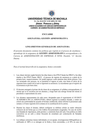 UNIVERSIDAD TÉCNICA DE MACHALA
D.L. No. 69-04 DE 14 DE ABRIL DE 1969
Calidad, Pertinencia y Calidez
UNIDAD ACADÉMICA DE CIENCIAS EMPRESARIALES
CARRERA DE ADMINISTRACIÓN DE EMPRESAS
ENCUADRE
ASIGNATURA: GESTIÓN ADMINISTRATIVA
LINEAMIENTOS GENERALES DE ASIGNATURA
El presente documento contiene las políticas que regirán en el proceso de enseñanza -
aprendizaje de la asignatura de GESTIÓN ADMINISTRATIVA correspondiente a la
Carrera de ADMINISTRACIÓN DE EMPRESAS, II NIVEL Paralelo “A” Sección
Diurna.
Para el normal desarrollo de la asignatura, hemos convenido:
1. Las clases inician según horario los días lunes a las 07h15 hasta las 09h15 y los días
martes a las 07h15 hasta 10h15, el proceso de registro de asistencia es a partir de la
primera hora respectivamente. Ud. podrá ingresar a aula mientras dure dicho proceso. Una
vez terminado este proceso, no se permitirá el ingreso al aula, sino hasta el inicio de la
siguiente hora a partir de la cual se registrará su asistencia. Le recordamos que el registro de
la asistencia es por hora clase.
2. El docente entregará el primer día de clases de su asignatura, el syllabus correspondiente, el
mismo que se lo socializa con sus alumnos, y luego hará una entrega formal del mismo al
presidente o representante de curso.
3. Los alumnos representantes de cada curso, designados para el seguimiento al AVANCE
ACADEMICO DE LA ASIGNATURA, deberá registrar la temática dictada, y emitir un
criterio de conformidad de acuerdo al formato establecido, dicho informe lo presentará cada
semana o el lunes siguiente de la semana en la coordinación de la carrera.
4. Durante las clases el alumno, deberá configurar su teléfono celular en modo vibración
(silencio) de tal forma que se evite timbres frecuentemente exagerados. En caso de recibir
una llamada de importancia, pida permiso y contéstela fuera del aula. Esta política no debe
convertirse en un salir y entrar frecuente de estudiante por contestación de llamadas
telefónicas.
5. Los trabajos extraclase (tareas individuales y/o en equipo, investigaciones bibliográficas) se
calificarán al 100% si se entregan en la fecha y hora convenidas, y al 50% en caso de
 