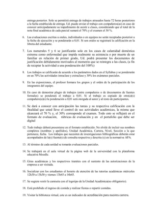 entrega posterior. Solo se permitirá entrega de trabajos atrasados hasta 72 horas posteriores
a la fecha establecida de entrega. Ud. puede enviar el trabajo con compañeros(as) en caso de
conocer anticipadamente su impedimento de asistir a clases, considerando que el total de la
nota final académica de cada parcial sumará el 70% y el examen el 30 %.
6. Las evaluaciones escritas u orales, individuales o en equipos no serán receptadas posterior a
la fecha de ejecución y se ponderarán a 0,01. Si son orales se registrará la calificación en la
libreta del estudiante.
7. Los numerales 5 y 6 se justificarán solo en los casos de calamidad doméstica
extrema como enfermedad que impida realmente su asistencia o por muerte de un
familiar en relación de primer grado, Ud. podrá presentar los documentos de
justificación debidamente motivados al momento que se reintegra a las clases, (a fin
de receptar la actividad a una ponderación del 100%)
8. Los trabajos se calificarán de acuerdo a los parámetros dados en el Syllabus y se ponderarán
en un 70% las actividades intraclase y extraclase y 30% los exámenes parciales.
9. En las exposiciones, el profesor formara los grupos y el orden de la participación de los
integrantes del equipo.
10. En caso de demostrar plagio de trabajos (entre compañeros o de documentos de fuentes
formales) se ponderará el trabajo a 0,01. Si el trabajo es copiado de otro(a)(s)
compañero(a)(s) la ponderación a 0,01 será otorgada al autor y al resto de participantes.
11. Se dará a conocer con anticipación las tareas y su respectiva calificación con la
finalidad que usted lleve el control de sus actividades académicas, la misma que
alcanzará el 70 % y, el 30% corresponde al examen. Todo esto se reflejará en el
formato de evaluación, rúbricas de evaluación y en el portafolio que debe ser
digital
12. Todo trabajo deberá presentarse en el formato establecido. No olvide de incluir sus nombres
completos (nombres y apellidos), Unidad Académica, Carrera, Nivel, Sección a la que
pertenece, fecha. Los trabajos que necesiten de investigaciones bibliográficas deberán estar
acompañados de la(s) fuente(s) de consulta respectiva y descrita (s) en la normativa APA.
13. Al término de cada unidad se tomarán evaluaciones parciales.
14. Se trabajará en el aula virtual de la página web de la universidad con la plataforma
educativa Moodle.
15. Giras académicas y los respectivos tramites con el sustento de las autorizaciones de la
empresa a ser visitada.
16. Socializar con los estudiantes el horario de atención de las tutorías académicas miércoles
12h30 a 13h30 y viernes 13h45 a 14h45.
17. Se sugiera vestir la camiseta con el logotipo de la Unidad Académica(no obligatorio).
18. Está prohibido el ingreso de comida y realizar fiestas o repartir comidas.
19. Visitar la biblioteca virtual, este es un indicador de acreditación para nuestra carrera.
 