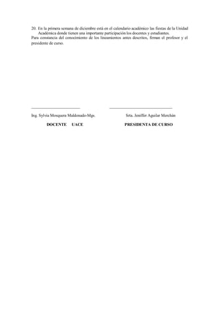20. En la primera semana de diciembre está en el calendario académico las fiestas de la Unidad
Académica donde tienen una importante participación los docentes y estudiantes.
Para constancia del conocimiento de los lineamientos antes descritos, firman el profesor y el
presidente de curso.
________________________ _______________________________
Ing. Sylvia Mosquera Maldonado-Mgs. Srta. Jeniffer Aguilar Merchán
DOCENTE UACE PRESIDENTA DE CURSO
 