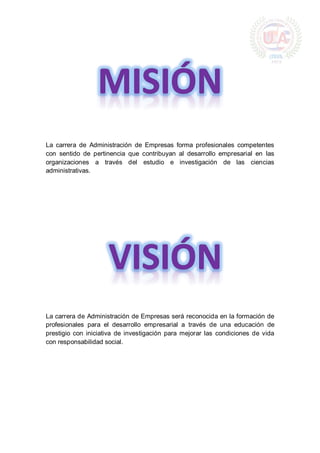 La carrera de Administración de Empresas forma profesionales competentes
con sentido de pertinencia que contribuyan al desarrollo empresarial en las
organizaciones a través del estudio e investigación de las ciencias
administrativas.
La carrera de Administración de Empresas será reconocida en la formación de
profesionales para el desarrollo empresarial a través de una educación de
prestigio con iniciativa de investigación para mejorar las condiciones de vida
con responsabilidad social.
 