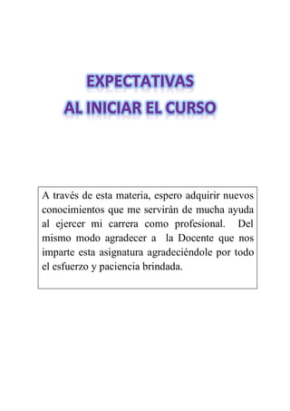 A través de esta materia, espero adquirir nuevos
conocimientos que me servirán de mucha ayuda
al ejercer mi carrera como profesional. Del
mismo modo agradecer a la Docente que nos
imparte esta asignatura agradeciéndole por todo
el esfuerzo y paciencia brindada.
 