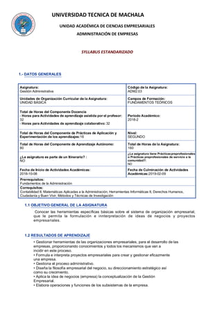 UNIVERSIDAD TECNICA DE MACHALA
UNIDAD ACADÉMICA DE CIENCIAS EMPRESARIALES
ADMINISTRACIÓN DE EMPRESAS
SYLLABUS ESTANDARIZADO
1.- DATOS GENERALES
Asignatura:
Gestión Administrativa
Código de la Asignatura:
ADM2.03
Unidades de Organización Curricular de la Asignatura:
UNIDAD BÁSICA
Campos de Formación:
FUNDAMENTOS TEÓRICOS
Total de Horas del Componente Docencia
- Horas para Actividades de aprendizaje asistida por el profesor:
32
- Horas para Actividades de aprendizaje colaborativo: 32
Periodo Académico:
2018-2
Total de Horas del Componente de Prácticas de Aplicación y
Experimentación de los aprendizajes:16
Nivel:
SEGUNDO
Total de Horas del Componente de Aprendizaje Autónomo:
80
Total de Horas de la Asignatura:
160
¿La asignatura es parte de un Itinerario? :
NO
¿La asignatura tiene Prácticaspreprofesionales
o Prácticas preprofesionales de servicio a la
comunidad?:
NO
Fecha de Inicio de Actividades Académicas:
2018-10-08
Fecha de Culminación de Actividades
Académicas:2019-02-09
Prerrequisitos:
Fundamentos de la Administración
Correquisitos:
Contabilidad II, Matemáticas Aplicadas a la Administración, Herramientas Informáticas II, Derechos Humanos,
Ciudadanía y Buen Vivir, Métodos y Técnicas de Investigación
1.1 OBJETIVO GENERAL DE LA ASIGNATURA
Conocer las herramientas específicas básicas sobre el sistema de organización empresarial,
que le permita la formulación e innterpretación de ideas de negocios y proyectos
empresariales.
1.2 RESULTADOS DE APRENDIZAJE
• Gestionar herramientas de las organizaciones empresariales, para el desarrollo de las
empresas, proporcionando conocimientos y todos los mecanismos que van a
incidir en este proceso.
• Formula e interpreta proyectos empresariales para crear y gestionar eficazmente
una empresa.
• Gestiona el proceso administrativo.
• Diseña la filosofía empresarial del negocio, su direccionamiento estratégico así
como su crecimiento.
• Aplica la idea de negocios (empresa) la conceptualización de la Gestión
Empresarial.
• Elabora operaciones y funciones de los subsistemas de la empresa.
 