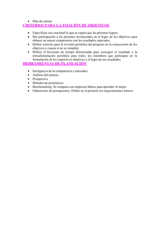  Días de cartera
CRITERIOS PARA LA FIJACIÓN DE OBJETIVOS
 Especificar con exactitud lo que se espera que las personas logren.
 Dar participación a las personas involucradas en el logro de los objetivos para
obtener un mayor compromiso con los resultados esperados.
 Definir criterios para la revisión periódica del progreso en la consecución de los
objetivos y causas si no se cumplen.
 Definir el horizonte de tiempo determinado para conseguir el resultado y la
retroalimentación periódica para todos los miembros que participan en la
formulación de los respectivos objetivos y el logro de sus resultados.
HERRAMIENTAS DE PLANEACIÓN
 Inteligencia de la competencia y mercados
 Análisis del entorno
 Prospectiva
 Métodos de pronósticos
 Benchmarking :Se compara con empresas líderes para aprender lo mejor.
 Elaboración de presupuestos: Define en el presente los requerimientos futuros
 