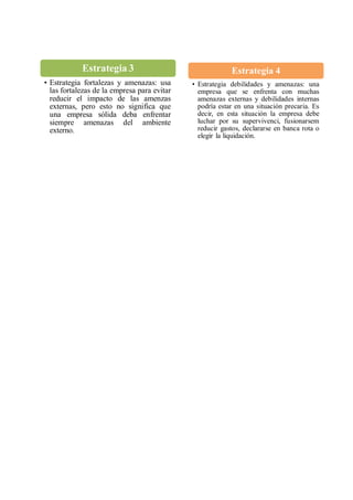 Estrategia 3
• Estrategia fortalezas y amenazas: usa
las fortalezas de la empresa para evitar
reducir el impacto de las amenzas
externas, pero esto no significa que
una empresa sólida deba enfrentar
siempre amenazas del ambiente
externo.
Estrategia 4
• Estrategia debilidades y amenazas: una
empresa que se enfrenta con muchas
amenazas externas y debilidades internas
podría estar en una situación precaria. Es
decir, en esta situación la empresa debe
luchar por su supervivenci, fusionarsem
reducir gastos, declararse en banca rota o
elegir la liquidación.
 