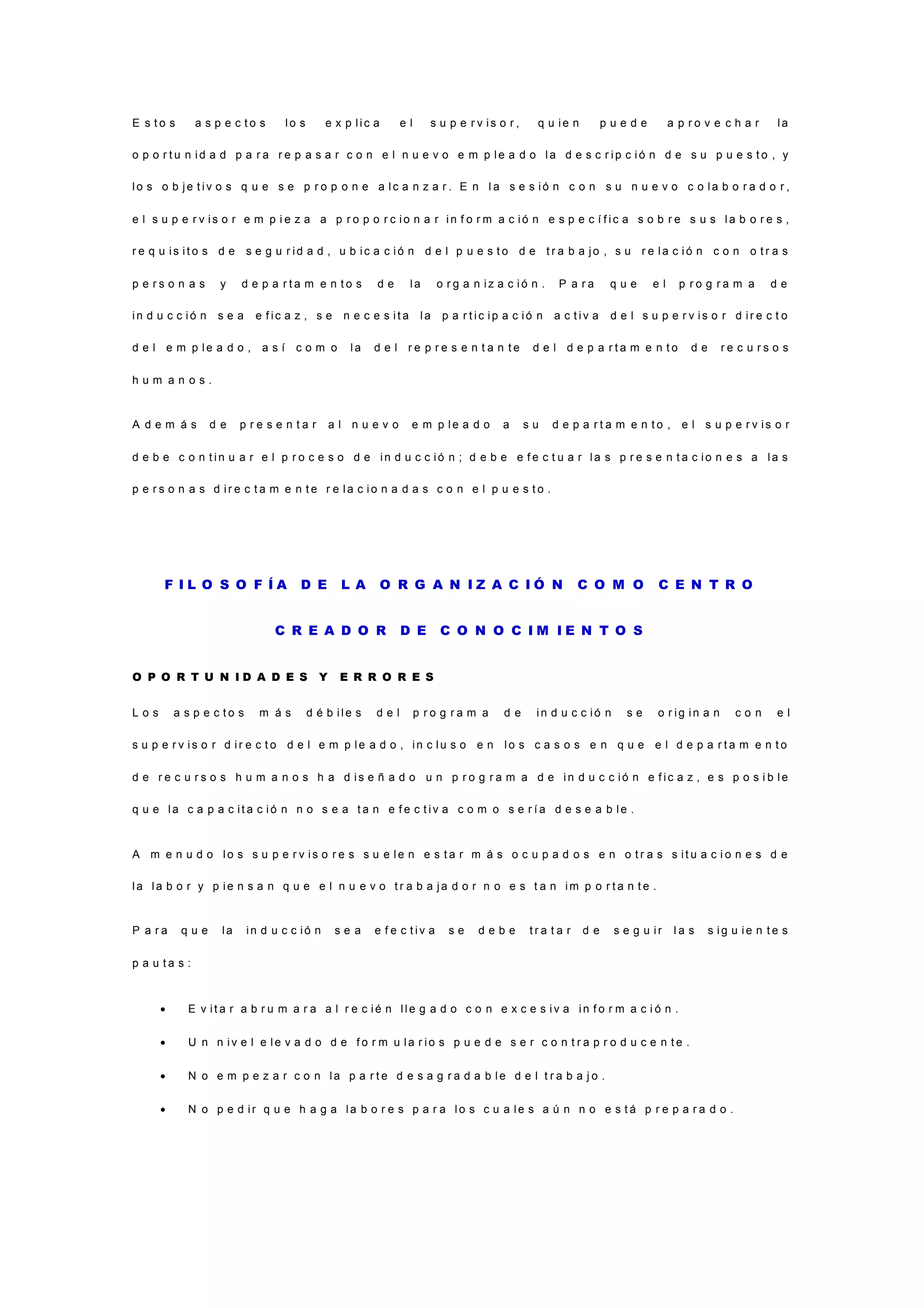 E s t o s a s p e c t o s l o s e x p l i c a e l s u p e r v i s o r , q u i e n p u e d e a p r o v e c h a r l a
o p o r t u n i d a d p a r a r e p a s a r c o n e l n u e v o e m p l e a d o l a d e s c r i p c i ó n d e s u p u e s t o , y
l o s o b j e t i v o s q u e s e p r o p o n e a l c a n z a r . E n l a s e s i ó n c o n s u n u e v o c o l a b o r a d o r ,
e l s u p e r v i s o r e m p i e z a a p r o p o r c i o n a r i n f o r m a c i ó n e s p e c í f i c a s o b r e s u s l a b o r e s ,
r e q u i s i t o s d e s e g u r i d a d , u b i c a c i ó n d e l p u e s t o d e t r a b a j o , s u r e l a c i ó n c o n o t r a s
p e r s o n a s y d e p a r t a m e n t o s d e l a o r g a n i z a c i ó n . P a r a q u e e l p r o g r a m a d e
i n d u c c i ó n s e a e f i c a z , s e n e c e s i t a l a p a r t i c i p a c i ó n a c t i v a d e l s u p e r v i s o r d i r e c t o
d e l e m p l e a d o , a s í c o m o l a d e l r e p r e s e n t a n t e d e l d e p a r t a m e n t o d e r e c u r s o s
h u m a n o s .
A d e m á s d e p r e s e n t a r a l n u e v o e m p l e a d o a s u d e p a r t a m e n t o , e l s u p e r v i s o r
d e b e c o n t i n u a r e l p r o c e s o d e i n d u c c i ó n ; d e b e e f e c t u a r l a s p r e s e n t a c i o n e s a l a s
p e r s o n a s d i r e c t a m e n t e r e l a c i o n a d a s c o n e l p u e s t o .
F I L O S O F Í A D E L A O R G A N I Z A C I Ó N C O M O C E N T R O
C R E A D O R D E C O N O C I M I E N T O S
O P O R T U N I D A D E S Y E R R O R E S
L o s a s p e c t o s m á s d é b i l e s d e l p r o g r a m a d e i n d u c c i ó n s e o r i g i n a n c o n e l
s u p e r v i s o r d i r e c t o d e l e m p l e a d o , i n c l u s o e n l o s c a s o s e n q u e e l d e p a r t a m e n t o
d e r e c u r s o s h u m a n o s h a d i s e ñ a d o u n p r o g r a m a d e i n d u c c i ó n e f i c a z , e s p o s i b l e
q u e l a c a p a c i t a c i ó n n o s e a t a n e f e c t i v a c o m o s e r í a d e s e a b l e .
A m e n u d o l o s s u p e r v i s o r e s s u e l e n e s t a r m á s o c u p a d o s e n o t r a s s i t u a c i o n e s d e
l a l a b o r y p i e n s a n q u e e l n u e v o t r a b a j a d o r n o e s t a n i m p o r t a n t e .
P a r a q u e l a i n d u c c i ó n s e a e f e c t i v a s e d e b e t r a t a r d e s e g u i r l a s s i g u i e n t e s
p a u t a s :
 E v i t a r a b r u m a r a a l r e c i é n l l e g a d o c o n e x c e s i v a i n f o r m a c i ó n .
 U n n i v e l e l e v a d o d e f o r m u l a r i o s p u e d e s e r c o n t r a p r o d u c e n t e .
 N o e m p e z a r c o n l a p a r t e d e s a g r a d a b l e d e l t r a b a j o .
 N o p e d i r q u e h a g a l a b o r e s p a r a l o s c u a l e s a ú n n o e s t á p r e p a r a d o .
 