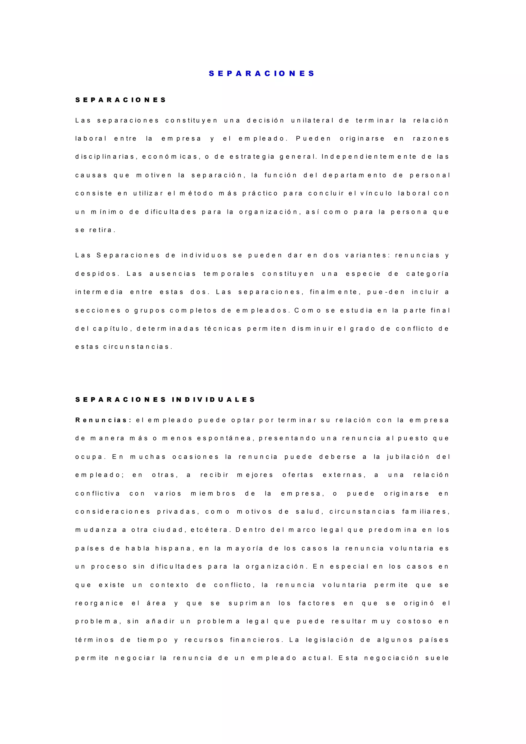 S E P A R A C I O N E S
S E P A R A C I O N E S
L a s s e p a r a c i o n e s c o n s t i t u y e n u n a d e c i s i ó n u n i l a t e r a l d e t e r m i n a r l a r e l a c i ó n
l a b o r a l e n t r e l a e m p r e s a y e l e m p l e a d o . P u e d e n o r i g i n a r s e e n r a z o n e s
d i s c i p l i n a r i a s , e c o n ó m i c a s , o d e e s t r a t e g i a g e n e r a l . I n d e p e n d i e n t e m e n t e d e l a s
c a u s a s q u e m o t i v e n l a s e p a r a c i ó n , l a f u n c i ó n d e l d e p a r t a m e n t o d e p e r s o n a l
c o n s i s t e e n u t i l i z a r e l m é t o d o m á s p r á c t i c o p a r a c o n c l u i r e l v í n c u l o l a b o r a l c o n
u n m í n i m o d e d i f i c u l t a d e s p a r a l a o r g a n i z a c i ó n , a s í c o m o p a r a l a p e r s o n a q u e
s e r e t i r a .
L a s S e p a r a c i o n e s d e i n d i v i d u o s s e p u e d e n d a r e n d o s v a r i a n t e s : r e n u n c i a s y
d e s p i d o s . L a s a u s e n c i a s t e m p o r a l e s c o n s t i t u y e n u n a e s p e c i e d e c a t e g o r í a
i n t e r m e d i a e n t r e e s t a s d o s . L a s s e p a r a c i o n e s , f i n a l m e n t e , p u e - d e n i n c l u i r a
s e c c i o n e s o g r u p o s c o m p l e t o s d e e m p l e a d o s . C o m o s e e s t u d i a e n l a p a r t e f i n a l
d e l c a p í t u l o , d e t e r m i n a d a s t é c n i c a s p e r m i t e n d i s m i n u i r e l g r a d o d e c o n f l i c t o d e
e s t a s c i r c u n s t a n c i a s .
S E P A R A C I O N E S I N D I V I D U A L E S
R e n u n c i a s : e l e m p l e a d o p u e d e o p t a r p o r t e r m i n a r s u r e l a c i ó n c o n l a e m p r e s a
d e m a n e r a m á s o m e n o s e s p o n t á n e a , p r e s e n t a n d o u n a r e n u n c i a a l p u e s t o q u e
o c u p a . E n m u c h a s o c a s i o n e s l a r e n u n c i a p u e d e d e b e r s e a l a j u b i l a c i ó n d e l
e m p l e a d o ; e n o t r a s , a r e c i b i r m e j o r e s o f e r t a s e x t e r n a s , a u n a r e l a c i ó n
c o n f l i c t i v a c o n v a r i o s m i e m b r o s d e l a e m p r e s a , o p u e d e o r i g i n a r s e e n
c o n s i d e r a c i o n e s p r i v a d a s , c o m o m o t i v o s d e s a l u d , c i r c u n s t a n c i a s f a m i l i a r e s ,
m u d a n z a a o t r a c i u d a d , e t c é t e r a . D e n t r o d e l m a r c o l e g a l q u e p r e d o m i n a e n l o s
p a í s e s d e h a b l a h i s p a n a , e n l a m a y o r í a d e l o s c a s o s l a r e n u n c i a v o l u n t a r i a e s
u n p r o c e s o s i n d i f i c u l t a d e s p a r a l a o r g a n i z a c i ó n . E n e s p e c i a l e n l o s c a s o s e n
q u e e x i s t e u n c o n t e x t o d e c o n f l i c t o , l a r e n u n c i a v o l u n t a r i a p e r m i t e q u e s e
r e o r g a n i c e e l á r e a y q u e s e s u p r i m a n l o s f a c t o r e s e n q u e s e o r i g i n ó e l
p r o b l e m a , s i n a ñ a d i r u n p r o b l e m a l e g a l q u e p u e d e r e s u l t a r m u y c o s t o s o e n
t é r m i n o s d e t i e m p o y r e c u r s o s f i n a n c i e r o s . L a l e g i s l a c i ó n d e a l g u n o s p a í s e s
p e r m i t e n e g o c i a r l a r e n u n c i a d e u n e m p l e a d o a c t u a l . E s t a n e g o c i a c i ó n s u e l e
 
