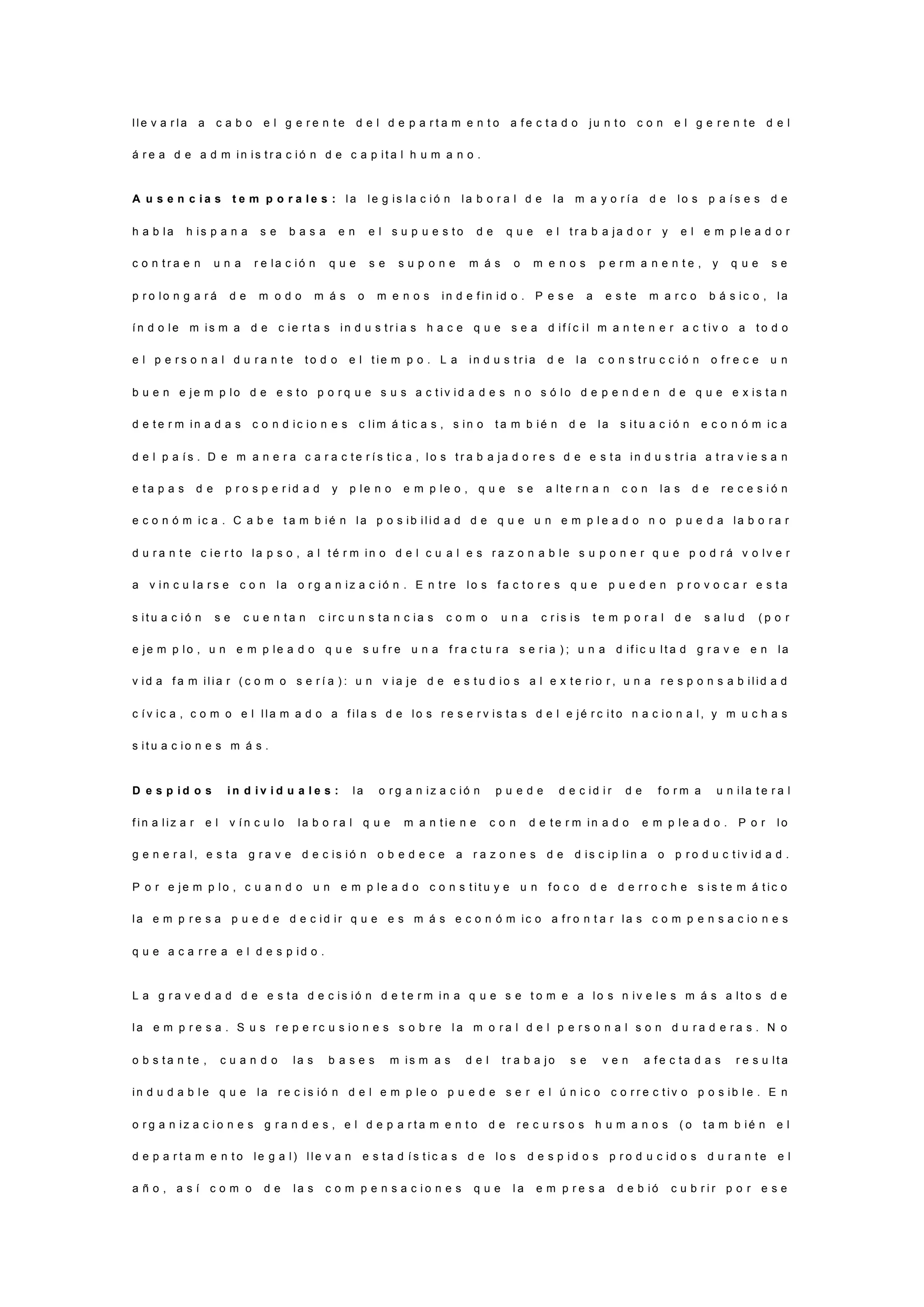 l l e v a r l a a c a b o e l g e r e n t e d e l d e p a r t a m e n t o a f e c t a d o j u n t o c o n e l g e r e n t e d e l
á r e a d e a d m i n i s t r a c i ó n d e c a p i t a l h u m a n o .
A u s e n c i a s t e m p o r a l e s : l a l e g i s l a c i ó n l a b o r a l d e l a m a y o r í a d e l o s p a í s e s d e
h a b l a h i s p a n a s e b a s a e n e l s u p u e s t o d e q u e e l t r a b a j a d o r y e l e m p l e a d o r
c o n t r a e n u n a r e l a c i ó n q u e s e s u p o n e m á s o m e n o s p e r m a n e n t e , y q u e s e
p r o l o n g a r á d e m o d o m á s o m e n o s i n d e f i n i d o . P e s e a e s t e m a r c o b á s i c o , l a
í n d o l e m i s m a d e c i e r t a s i n d u s t r i a s h a c e q u e s e a d i f í c i l m a n t e n e r a c t i v o a t o d o
e l p e r s o n a l d u r a n t e t o d o e l t i e m p o . L a i n d u s t r i a d e l a c o n s t r u c c i ó n o f r e c e u n
b u e n e j e m p l o d e e s t o p o r q u e s u s a c t i v i d a d e s n o s ó l o d e p e n d e n d e q u e e x i s t a n
d e t e r m i n a d a s c o n d i c i o n e s c l i m á t i c a s , s i n o t a m b i é n d e l a s i t u a c i ó n e c o n ó m i c a
d e l p a í s . D e m a n e r a c a r a c t e r í s t i c a , l o s t r a b a j a d o r e s d e e s t a i n d u s t r i a a t r a v i e s a n
e t a p a s d e p r o s p e r i d a d y p l e n o e m p l e o , q u e s e a l t e r n a n c o n l a s d e r e c e s i ó n
e c o n ó m i c a . C a b e t a m b i é n l a p o s i b i l i d a d d e q u e u n e m p l e a d o n o p u e d a l a b o r a r
d u r a n t e c i e r t o l a p s o , a l t é r m i n o d e l c u a l e s r a z o n a b l e s u p o n e r q u e p o d r á v o l v e r
a v i n c u l a r s e c o n l a o r g a n i z a c i ó n . E n t r e l o s f a c t o r e s q u e p u e d e n p r o v o c a r e s t a
s i t u a c i ó n s e c u e n t a n c i r c u n s t a n c i a s c o m o u n a c r i s i s t e m p o r a l d e s a l u d ( p o r
e j e m p l o , u n e m p l e a d o q u e s u f r e u n a f r a c t u r a s e r i a ) ; u n a d i f i c u l t a d g r a v e e n l a
v i d a f a m i l i a r ( c o m o s e r í a ) : u n v i a j e d e e s t u d i o s a l e x t e r i o r , u n a r e s p o n s a b i l i d a d
c í v i c a , c o m o e l l l a m a d o a f i l a s d e l o s r e s e r v i s t a s d e l e j é r c i t o n a c i o n a l , y m u c h a s
s i t u a c i o n e s m á s .
D e s p i d o s i n d i v i d u a l e s : l a o r g a n i z a c i ó n p u e d e d e c i d i r d e f o r m a u n i l a t e r a l
f i n a l i z a r e l v í n c u l o l a b o r a l q u e m a n t i e n e c o n d e t e r m i n a d o e m p l e a d o . P o r l o
g e n e r a l , e s t a g r a v e d e c i s i ó n o b e d e c e a r a z o n e s d e d i s c i p l i n a o p r o d u c t i v i d a d .
P o r e j e m p l o , c u a n d o u n e m p l e a d o c o n s t i t u y e u n f o c o d e d e r r o c h e s i s t e m á t i c o
l a e m p r e s a p u e d e d e c i d i r q u e e s m á s e c o n ó m i c o a f r o n t a r l a s c o m p e n s a c i o n e s
q u e a c a r r e a e l d e s p i d o .
L a g r a v e d a d d e e s t a d e c i s i ó n d e t e r m i n a q u e s e t o m e a l o s n i v e l e s m á s a l t o s d e
l a e m p r e s a . S u s r e p e r c u s i o n e s s o b r e l a m o r a l d e l p e r s o n a l s o n d u r a d e r a s . N o
o b s t a n t e , c u a n d o l a s b a s e s m i s m a s d e l t r a b a j o s e v e n a f e c t a d a s r e s u l t a
i n d u d a b l e q u e l a r e c i s i ó n d e l e m p l e o p u e d e s e r e l ú n i c o c o r r e c t i v o p o s i b l e . E n
o r g a n i z a c i o n e s g r a n d e s , e l d e p a r t a m e n t o d e r e c u r s o s h u m a n o s ( o t a m b i é n e l
d e p a r t a m e n t o l e g a l ) l l e v a n e s t a d í s t i c a s d e l o s d e s p i d o s p r o d u c i d o s d u r a n t e e l
a ñ o , a s í c o m o d e l a s c o m p e n s a c i o n e s q u e l a e m p r e s a d e b i ó c u b r i r p o r e s e
 