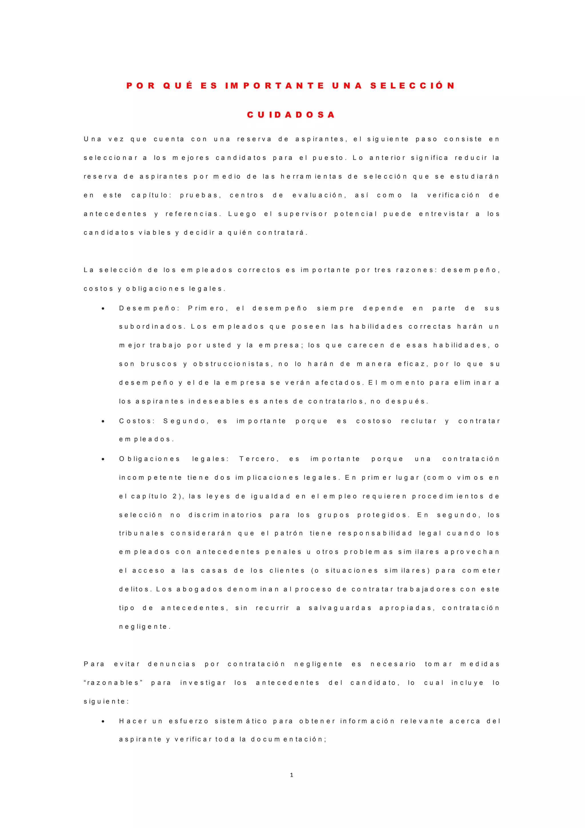 1
P O R Q U É E S I M P O R T A N T E U N A S E L E C C I Ó N
C U I D A D O S A
U n a v e z q u e c u e n t a c o n u n a r e s e r v a d e a s p ir a n t e s , e l s ig u ie n t e p a s o c o n s i s t e e n
s e le c c io n a r a lo s m e jo r e s c a n d i d a t o s p a r a e l p u e s t o . L o a n t e r io r s i g n if ic a r e d u c i r l a
r e s e r v a d e a s p ir a n t e s p o r m e d io d e la s h e r r a m ie n t a s d e s e le c c ió n q u e s e e s t u d ia r á n
e n e s t e c a p í t u lo : p r u e b a s , c e n t r o s d e e v a lu a c i ó n , a s í c o m o la v e r i f ic a c ió n d e
a n t e c e d e n t e s y r e f e r e n c i a s . L u e g o e l s u p e r v is o r p o t e n c i a l p u e d e e n t r e v is t a r a lo s
c a n d id a t o s v ia b le s y d e c id ir a q u i é n c o n t r a t a r á .
L a s e l e c c i ó n d e lo s e m p le a d o s c o r r e c t o s e s im p o r t a n t e p o r t r e s r a z o n e s : d e s e m p e ñ o ,
c o s t o s y o b lig a c io n e s le g a l e s .
 D e s e m p e ñ o : P r im e r o , e l d e s e m p e ñ o s ie m p r e d e p e n d e e n p a r t e d e s u s
s u b o r d i n a d o s . L o s e m p le a d o s q u e p o s e e n l a s h a b ili d a d e s c o r r e c t a s h a r á n u n
m e jo r t r a b a j o p o r u s t e d y la e m p r e s a ; lo s q u e c a r e c e n d e e s a s h a b ilid a d e s , o
s o n b r u s c o s y o b s t r u c c i o n i s t a s , n o lo h a r á n d e m a n e r a e f i c a z , p o r lo q u e s u
d e s e m p e ñ o y e l d e la e m p r e s a s e v e r á n a f e c t a d o s . E l m o m e n t o p a r a e lim in a r a
lo s a s p i r a n t e s in d e s e a b l e s e s a n t e s d e c o n t r a t a r lo s , n o d e s p u é s .
 C o s t o s : S e g u n d o , e s im p o r t a n t e p o r q u e e s c o s t o s o r e c l u t a r y c o n t r a t a r
e m p le a d o s .
 O b lig a c i o n e s le g a l e s : T e r c e r o , e s im p o r t a n t e p o r q u e u n a c o n t r a t a c i ó n
in c o m p e t e n t e t ie n e d o s im p li c a c i o n e s l e g a le s . E n p r im e r lu g a r ( c o m o v im o s e n
e l c a p í t u l o 2 ) , la s le y e s d e i g u a l d a d e n e l e m p l e o r e q u i e r e n p r o c e d im ie n t o s d e
s e le c c ió n n o d is c r im in a t o r io s p a r a lo s g r u p o s p r o t e g i d o s . E n s e g u n d o , lo s
t r ib u n a l e s c o n s i d e r a r á n q u e e l p a t r ó n t i e n e r e s p o n s a b ili d a d le g a l c u a n d o lo s
e m p le a d o s c o n a n t e c e d e n t e s p e n a l e s u o t r o s p r o b l e m a s s im il a r e s a p r o v e c h a n
e l a c c e s o a la s c a s a s d e l o s c li e n t e s ( o s it u a c io n e s s im ila r e s ) p a r a c o m e t e r
d e lit o s . L o s a b o g a d o s d e n o m in a n a l p r o c e s o d e c o n t r a t a r t r a b a ja d o r e s c o n e s t e
t ip o d e a n t e c e d e n t e s , s i n r e c u r r ir a s a l v a g u a r d a s a p r o p i a d a s , c o n t r a t a c ió n
n e g li g e n t e .
P a r a e v it a r d e n u n c ia s p o r c o n t r a t a c ió n n e g lig e n t e e s n e c e s a r io t o m a r m e d id a s
“ r a z o n a b le s ” p a r a i n v e s t i g a r l o s a n t e c e d e n t e s d e l c a n d id a t o , l o c u a l in c lu y e l o
s ig u i e n t e :
 H a c e r u n e s f u e r z o s is t e m á t ic o p a r a o b t e n e r i n f o r m a c ió n r e le v a n t e a c e r c a d e l
a s p ir a n t e y v e r if ic a r t o d a la d o c u m e n t a c i ó n ;
 