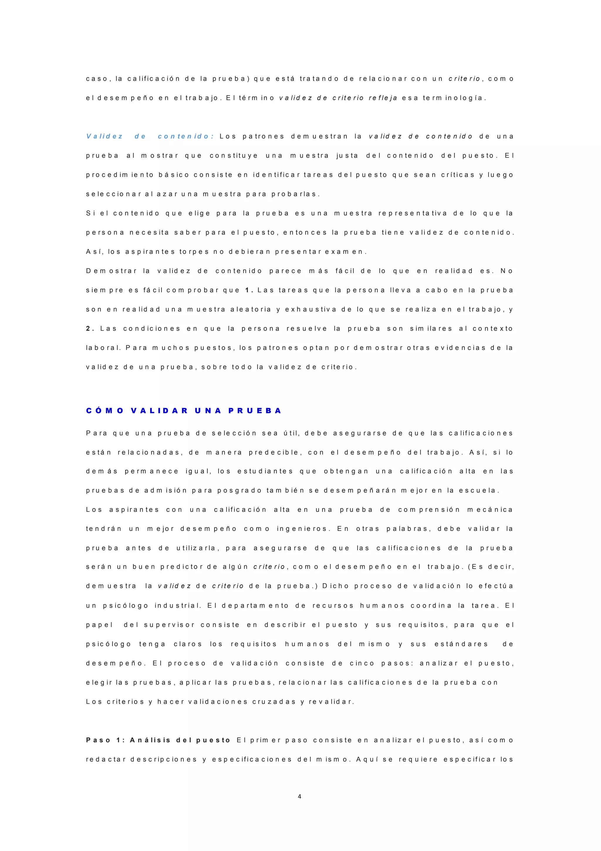4
c a s o , la c a l if ic a c i ó n d e l a p r u e b a ) q u e e s t á t r a t a n d o d e r e la c io n a r c o n u n c r it e r io , c o m o
e l d e s e m p e ñ o e n e l t r a b a jo . E l t é r m in o v a li d e z d e c r it e r io r e f le j a e s a t e r m in o l o g í a .
V a l i d e z d e c o n t e n i d o : L o s p a t r o n e s d e m u e s t r a n l a v a lid e z d e c o n t e n id o d e u n a
p r u e b a a l m o s t r a r q u e c o n s t it u y e u n a m u e s t r a ju s t a d e l c o n t e n id o d e l p u e s t o . E l
p r o c e d im ie n t o b á s ic o c o n s i s t e e n i d e n t i f ic a r t a r e a s d e l p u e s t o q u e s e a n c r í t i c a s y l u e g o
s e le c c io n a r a l a z a r u n a m u e s t r a p a r a p r o b a r la s .
S i e l c o n t e n id o q u e e li g e p a r a la p r u e b a e s u n a m u e s t r a r e p r e s e n t a t iv a d e lo q u e la
p e r s o n a n e c e s it a s a b e r p a r a e l p u e s t o , e n t o n c e s la p r u e b a t i e n e v a li d e z d e c o n t e n id o .
A s í , lo s a s p ir a n t e s t o r p e s n o d e b i e r a n p r e s e n t a r e x a m e n .
D e m o s t r a r la v a lid e z d e c o n t e n i d o p a r e c e m á s f á c il d e lo q u e e n r e a li d a d e s . N o
s ie m p r e e s f á c il c o m p r o b a r q u e 1 . L a s t a r e a s q u e la p e r s o n a ll e v a a c a b o e n l a p r u e b a
s o n e n r e a lid a d u n a m u e s t r a a l e a t o r ia y e x h a u s t iv a d e lo q u e s e r e a liz a e n e l t r a b a jo , y
2 . L a s c o n d ic io n e s e n q u e la p e r s o n a r e s u e l v e la p r u e b a s o n s im ila r e s a l c o n t e x t o
la b o r a l. P a r a m u c h o s p u e s t o s , lo s p a t r o n e s o p t a n p o r d e m o s t r a r o t r a s e v id e n c i a s d e la
v a lid e z d e u n a p r u e b a , s o b r e t o d o la v a l id e z d e c r it e r i o .
C Ó M O V A L I D A R U N A P R U E B A
P a r a q u e u n a p r u e b a d e s e le c c i ó n s e a ú t il, d e b e a s e g u r a r s e d e q u e la s c a lif ic a c io n e s
e s t á n r e la c io n a d a s , d e m a n e r a p r e d e c ib l e , c o n e l d e s e m p e ñ o d e l t r a b a j o . A s í , s i lo
d e m á s p e r m a n e c e i g u a l , lo s e s t u d ia n t e s q u e o b t e n g a n u n a c a lif ic a c ió n a l t a e n l a s
p r u e b a s d e a d m i s ió n p a r a p o s g r a d o t a m b ié n s e d e s e m p e ñ a r á n m e jo r e n la e s c u e l a .
L o s a s p ir a n t e s c o n u n a c a lif ic a c i ó n a l t a e n u n a p r u e b a d e c o m p r e n s ió n m e c á n ic a
t e n d r á n u n m e jo r d e s e m p e ñ o c o m o i n g e n ie r o s . E n o t r a s p a la b r a s , d e b e v a li d a r la
p r u e b a a n t e s d e u t iliz a r la , p a r a a s e g u r a r s e d e q u e la s c a li f ic a c io n e s d e la p r u e b a
s e r á n u n b u e n p r e d i c t o r d e a lg ú n c r it e r i o , c o m o e l d e s e m p e ñ o e n e l t r a b a jo . ( E s d e c i r ,
d e m u e s t r a l a v a lid e z d e c r i t e r i o d e la p r u e b a . ) D i c h o p r o c e s o d e v a lid a c ió n lo e f e c t ú a
u n p s ic ó lo g o i n d u s t r i a l. E l d e p a r t a m e n t o d e r e c u r s o s h u m a n o s c o o r d in a la t a r e a . E l
p a p e l d e l s u p e r v is o r c o n s i s t e e n d e s c r ib i r e l p u e s t o y s u s r e q u is it o s , p a r a q u e e l
p s ic ó lo g o t e n g a c l a r o s lo s r e q u is i t o s h u m a n o s d e l m is m o y s u s e s t á n d a r e s d e
d e s e m p e ñ o . E l p r o c e s o d e v a li d a c ió n c o n s i s t e d e c in c o p a s o s : a n a liz a r e l p u e s t o ,
e le g i r la s p r u e b a s , a p lic a r l a s p r u e b a s , r e la c io n a r l a s c a li f ic a c i o n e s d e la p r u e b a c o n
L o s c r it e r io s y h a c e r v a li d a c io n e s c r u z a d a s y r e v a l id a r .
P a s o 1 : A n á l i s i s d e l p u e s t o E l p r im e r p a s o c o n s i s t e e n a n a l iz a r e l p u e s t o , a s í c o m o
r e d a c t a r d e s c r ip c io n e s y e s p e c if i c a c io n e s d e l m is m o . A q u í s e r e q u ie r e e s p e c if ic a r lo s
 