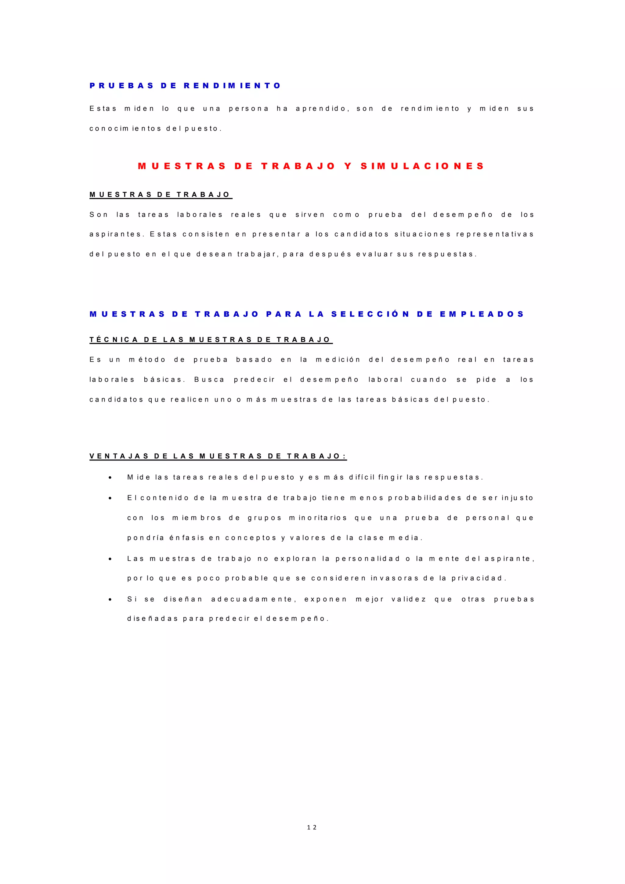 1 2
P R U E B A S D E R E N D I M I E N T O
E s t a s m id e n lo q u e u n a p e r s o n a h a a p r e n d id o , s o n d e r e n d im ie n t o y m id e n s u s
c o n o c im ie n t o s d e l p u e s t o .
M U E S T R A S D E T R A B A J O Y S I M U L A C I O N E S
M U E S T R A S D E T R A B A J O
S o n l a s t a r e a s l a b o r a le s r e a le s q u e s ir v e n c o m o p r u e b a d e l d e s e m p e ñ o d e l o s
a s p ir a n t e s . E s t a s c o n s is t e n e n p r e s e n t a r a l o s c a n d id a t o s s it u a c i o n e s r e p r e s e n t a t i v a s
d e l p u e s t o e n e l q u e d e s e a n t r a b a ja r , p a r a d e s p u é s e v a l u a r s u s r e s p u e s t a s .
M U E S T R A S D E T R A B A J O P A R A L A S E L E C C I Ó N D E E M P L E A D O S
T É C N I C A D E L A S M U E S T R A S D E T R A B A J O
E s u n m é t o d o d e p r u e b a b a s a d o e n la m e d ic i ó n d e l d e s e m p e ñ o r e a l e n t a r e a s
la b o r a le s b á s ic a s . B u s c a p r e d e c ir e l d e s e m p e ñ o la b o r a l c u a n d o s e p i d e a lo s
c a n d id a t o s q u e r e a li c e n u n o o m á s m u e s t r a s d e l a s t a r e a s b á s ic a s d e l p u e s t o .
V E N T A J A S D E L A S M U E S T R A S D E T R A B A J O :
 M id e la s t a r e a s r e a le s d e l p u e s t o y e s m á s d if í c il f i n g i r la s r e s p u e s t a s .
 E l c o n t e n i d o d e la m u e s t r a d e t r a b a jo t ie n e m e n o s p r o b a b il id a d e s d e s e r i n ju s t o
c o n l o s m ie m b r o s d e g r u p o s m in o r it a r io s q u e u n a p r u e b a d e p e r s o n a l q u e
p o n d r í a é n f a s i s e n c o n c e p t o s y v a lo r e s d e l a c l a s e m e d i a .
 L a s m u e s t r a s d e t r a b a jo n o e x p lo r a n l a p e r s o n a li d a d o la m e n t e d e l a s p ir a n t e ,
p o r l o q u e e s p o c o p r o b a b l e q u e s e c o n s id e r e n in v a s o r a s d e la p r iv a c i d a d .
 S i s e d is e ñ a n a d e c u a d a m e n t e , e x p o n e n m e jo r v a l id e z q u e o t r a s p r u e b a s
d is e ñ a d a s p a r a p r e d e c ir e l d e s e m p e ñ o .
 