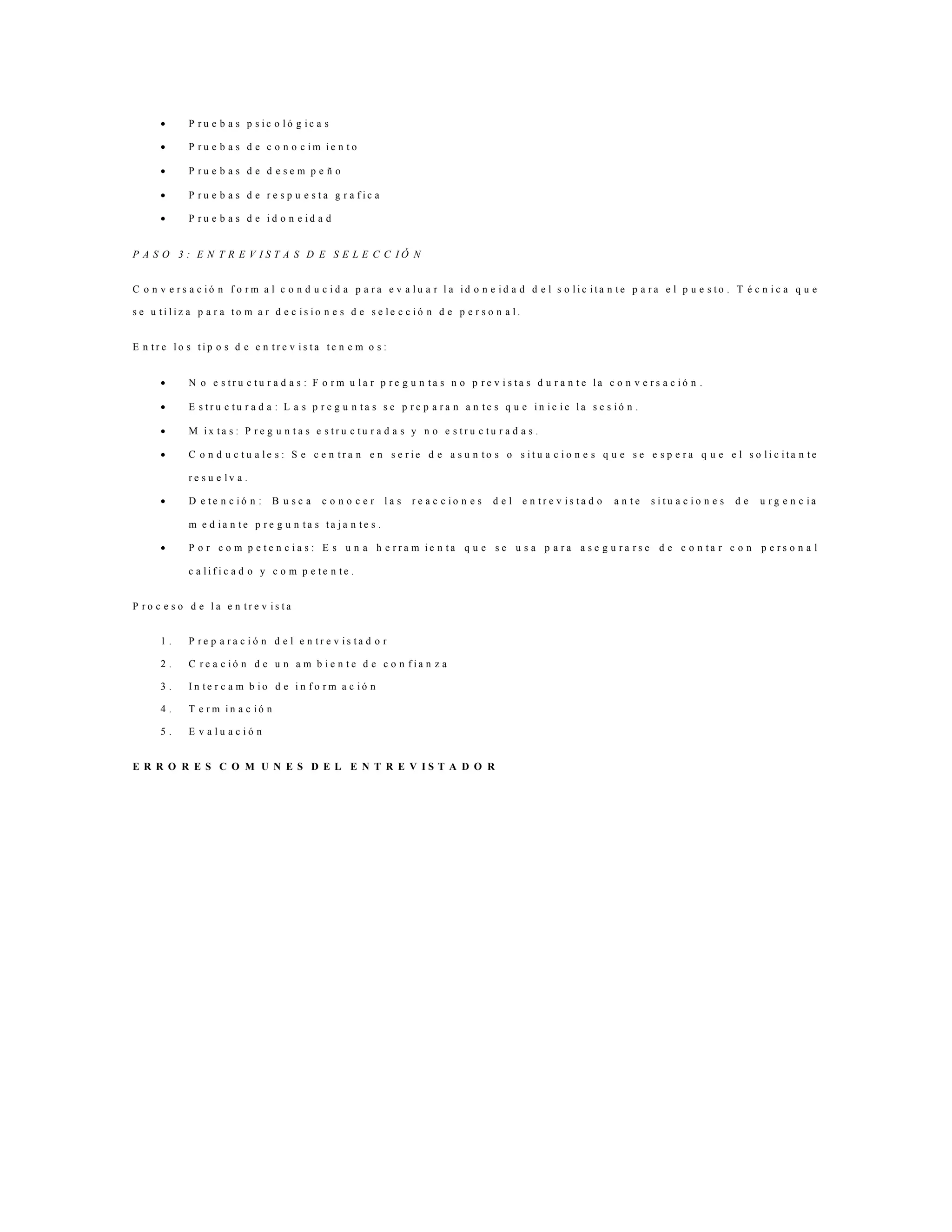  P r u e b a s p s i c o l ó g i c a s
 P r u e b a s d e c o n o c i m i e n t o
 P r u e b a s d e d e s e m p e ñ o
 P r u e b a s d e r e s p u e s t a g r a f i c a
 P r u e b a s d e i d o n e i d a d
P A S O 3 : E N T R E V I S T A S D E S E L E C C I Ó N
C o n v e r s a c i ó n f o r m a l c o n d u c i d a p a r a e v a l u a r l a i d o n e i d a d d e l s o l i c i t a n t e p a r a e l p u e s t o . T é c n i c a q u e
s e u t i l i z a p a r a t o m a r d e c i s i o n e s d e s e l e c c i ó n d e p e r s o n a l .
E n t r e l o s t i p o s d e e n t r e v i s t a t e n e m o s :
 N o e s t r u c t u r a d a s : F o r m u l a r p r e g u n t a s n o p r e v i s t a s d u r a n t e l a c o n v e r s a c i ó n .
 E s t r u c t u r a d a : L a s p r e g u n t a s s e p r e p a r a n a n t e s q u e i n i c i e l a s e s i ó n .
 M i x t a s : P r e g u n t a s e s t r u c t u r a d a s y n o e s t r u c t u r a d a s .
 C o n d u c t u a l e s : S e c e n t r a n e n s e r i e d e a s u n t o s o s i t u a c i o n e s q u e s e e s p e r a q u e e l s o l i c i t a n t e
r e s u e l v a .
 D e t e n c i ó n : B u s c a c o n o c e r l a s r e a c c i o n e s d e l e n t r e v i s t a d o a n t e s i t u a c i o n e s d e u r g e n c i a
m e d i a n t e p r e g u n t a s t a j a n t e s .
 P o r c o m p e t e n c i a s : E s u n a h e r r a m i e n t a q u e s e u s a p a r a a s e g u r a r s e d e c o n t a r c o n p e r s o n a l
c a l i f i c a d o y c o m p e t e n t e .
P r o c e s o d e l a e n t r e v i s t a
1 . P r e p a r a c i ó n d e l e n t r e v i s t a d o r
2 . C r e a c i ó n d e u n a m b i e n t e d e c o n f i a n z a
3 . I n t e r c a m b i o d e i n f o r m a c i ó n
4 . T e r m i n a c i ó n
5 . E v a l u a c i ó n
E R R O R E S C O M U N E S D E L E N T R E V I S T A D O R
 