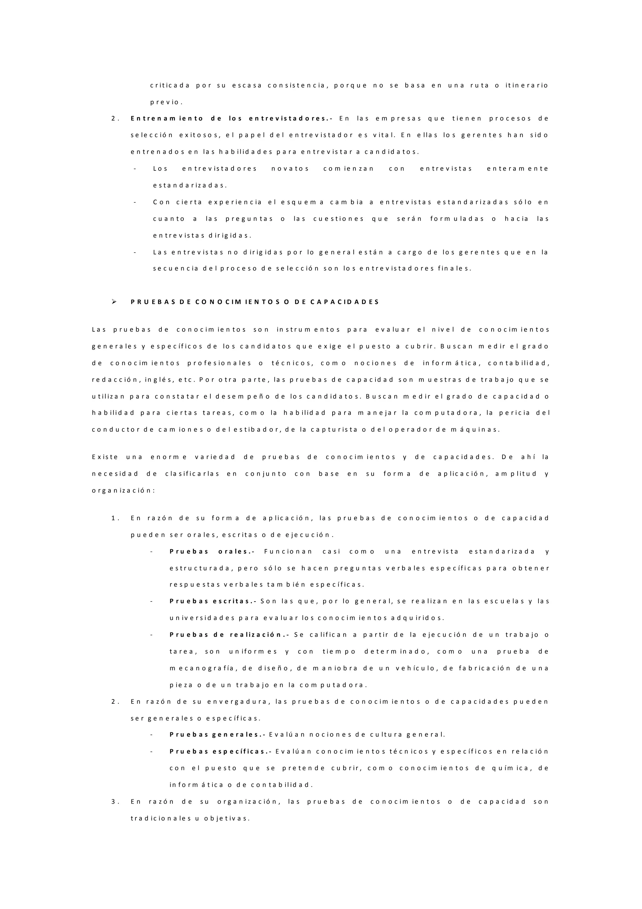 c r it ic a d a p o r s u e s c a s a c o n s is t e n c ia , p o r q u e n o s e b a s a e n u n a r u t a o it in e r a r io
p r e v io .
2 . E n t r e n a m i e n t o d e l o s e n t r e v i s t a d o r e s . - E n la s e m p r e s a s q u e t i e n e n p r o c e s o s d e
s e le c c ió n e x it o s o s , e l p a p e l d e l e n t r e v i s t a d o r e s v it a l. E n e lla s lo s g e r e n t e s h a n s id o
e n t r e n a d o s e n la s h a b il id a d e s p a r a e n t r e v is t a r a c a n d id a t o s .
- L o s e n t r e v is t a d o r e s n o v a t o s c o m ie n z a n c o n e n t r e v i s t a s e n t e r a m e n t e
e s t a n d a r iz a d a s .
- C o n c ie r t a e x p e r ie n c ia e l e s q u e m a c a m b ia a e n t r e v is t a s e s t a n d a r i z a d a s s ó l o e n
c u a n t o a la s p r e g u n t a s o la s c u e s t i o n e s q u e s e r á n f o r m u la d a s o h a c ia la s
e n t r e v is t a s d ir ig id a s .
- L a s e n t r e v is t a s n o d ir ig id a s p o r lo g e n e r a l e s t á n a c a r g o d e lo s g e r e n t e s q u e e n la
s e c u e n c ia d e l p r o c e s o d e s e le c c ió n s o n lo s e n t r e v is t a d o r e s f in a le s .
 P R U E B A S D E C O N O C I M I E N T O S O D E C A P A C I D A D E S
L a s p r u e b a s d e c o n o c i m ie n t o s s o n in s t r u m e n t o s p a r a e v a lu a r e l n iv e l d e c o n o c im i e n t o s
g e n e r a le s y e s p e c íf i c o s d e lo s c a n d id a t o s q u e e x ig e e l p u e s t o a c u b r ir . B u s c a n m e d ir e l g r a d o
d e c o n o c im ie n t o s p r o f e s io n a l e s o t é c n i c o s , c o m o n o c i o n e s d e in f o r m á t ic a , c o n t a b ili d a d ,
r e d a c c ió n , in g l é s , e t c . P o r o t r a p a r t e , la s p r u e b a s d e c a p a c id a d s o n m u e s t r a s d e t r a b a j o q u e s e
u t il iz a n p a r a c o n s t a t a r e l d e s e m p e ñ o d e lo s c a n d id a t o s . B u s c a n m e d i r e l g r a d o d e c a p a c id a d o
h a b ili d a d p a r a c ie r t a s t a r e a s , c o m o la h a b ilid a d p a r a m a n e j a r la c o m p u t a d o r a , la p e r i c ia d e l
c o n d u c t o r d e c a m io n e s o d e l e s t ib a d o r , d e la c a p t u r is t a o d e l o p e r a d o r d e m á q u i n a s .
E x is t e u n a e n o r m e v a r ie d a d d e p r u e b a s d e c o n o c im i e n t o s y d e c a p a c id a d e s . D e a h í la
n e c e s id a d d e c la s if i c a r la s e n c o n j u n t o c o n b a s e e n s u f o r m a d e a p lic a c ió n , a m p l it u d y
o r g a n iz a c ió n :
1 . E n r a z ó n d e s u f o r m a d e a p lic a c ió n , la s p r u e b a s d e c o n o c im ie n t o s o d e c a p a c id a d
p u e d e n s e r o r a le s , e s c r it a s o d e e j e c u c ió n .
- P r u e b a s o r a l e s . - F u n c io n a n c a s i c o m o u n a e n t r e v is t a e s t a n d a r iz a d a y
e s t r u c t u r a d a , p e r o s ó l o s e h a c e n p r e g u n t a s v e r b a le s e s p e c íf i c a s p a r a o b t e n e r
r e s p u e s t a s v e r b a le s t a m b ié n e s p e c í f ic a s .
- P r u e b a s e s c r i t a s . - S o n la s q u e , p o r lo g e n e r a l, s e r e a l iz a n e n la s e s c u e la s y la s
u n iv e r s i d a d e s p a r a e v a lu a r lo s c o n o c i m ie n t o s a d q u ir id o s .
- P r u e b a s d e r e a l i z a c i ó n . - S e c a lif ic a n a p a r t ir d e la e j e c u c ió n d e u n t r a b a j o o
t a r e a , s o n u n if o r m e s y c o n t i e m p o d e t e r m in a d o , c o m o u n a p r u e b a d e
m e c a n o g r a f ía , d e d i s e ñ o , d e m a n io b r a d e u n v e h íc u l o , d e f a b r ic a c ió n d e u n a
p ie z a o d e u n t r a b a j o e n la c o m p u t a d o r a .
2 . E n r a z ó n d e s u e n v e r g a d u r a , la s p r u e b a s d e c o n o c i m ie n t o s o d e c a p a c id a d e s p u e d e n
s e r g e n e r a le s o e s p e c íf ic a s .
- P r u e b a s g e n e r a l e s . - E v a lú a n n o c i o n e s d e c u lt u r a g e n e r a l.
- P r u e b a s e s p e c í f i c a s . - E v a lú a n c o n o c im ie n t o s t é c n ic o s y e s p e c íf i c o s e n r e la c ió n
c o n e l p u e s t o q u e s e p r e t e n d e c u b r ir , c o m o c o n o c i m ie n t o s d e q u ím ic a , d e
in f o r m á t ic a o d e c o n t a b il id a d .
3 . E n r a z ó n d e s u o r g a n i z a c ió n , la s p r u e b a s d e c o n o c i m ie n t o s o d e c a p a c id a d s o n
t r a d ic io n a le s u o b j e t iv a s .
 