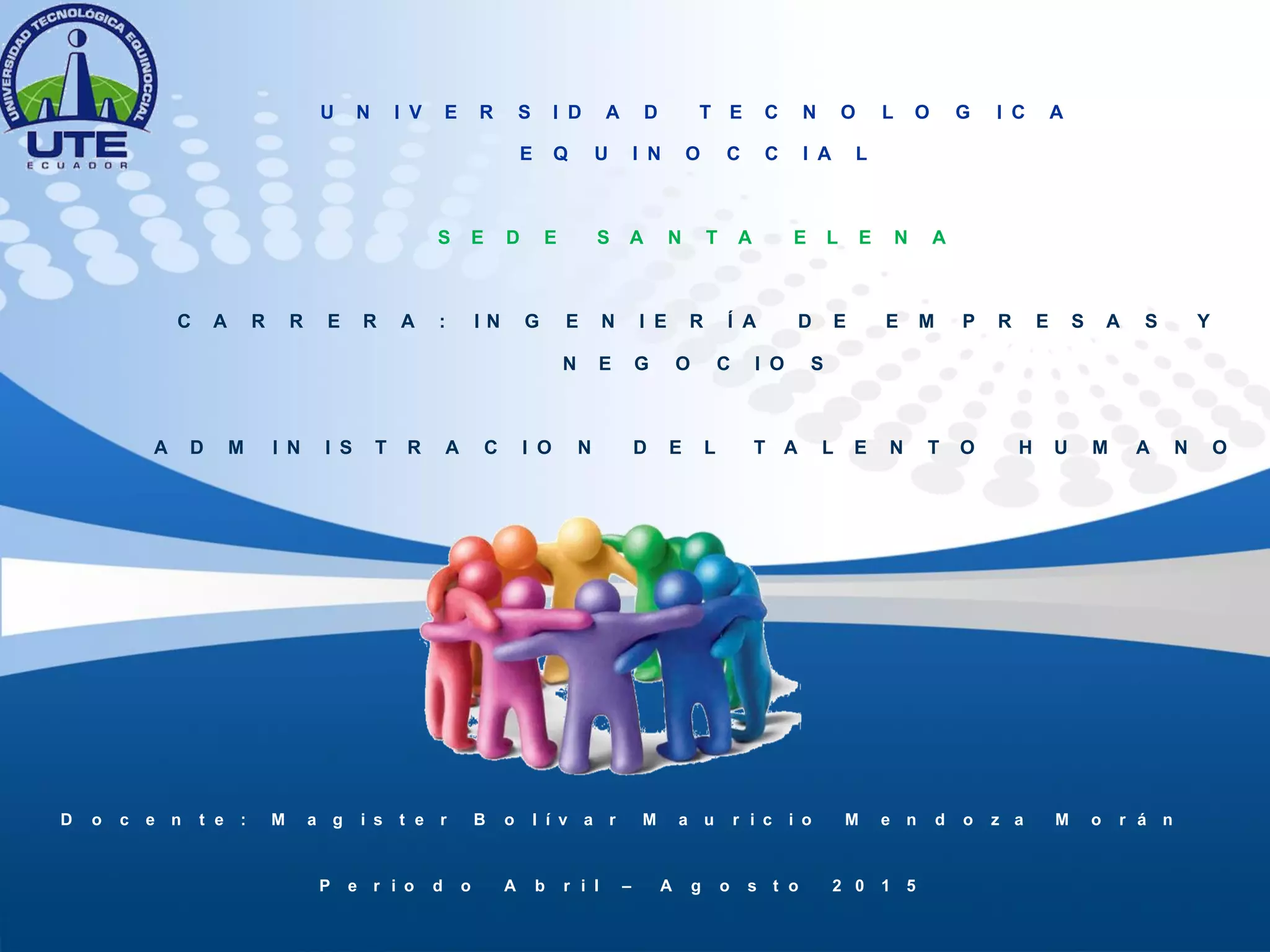 U N I V E R S I D A D T E C N O L O G I C A
E Q U I N O C C I A L
S E D E S A N T A E L E N A
C A R R E R A : I N G E N I E R Í A D E E M P R E S A S Y
N E G O C I O S
A D M I N I S T R A C I O N D E L T A L E N T O H U M A N O
D o c e n t e : M a g i s t e r B o l í v a r M a u r i c i o M e n d o z a M o r á n
P e r i o d o A b r i l – A g o s t o 2 0 1 5
 