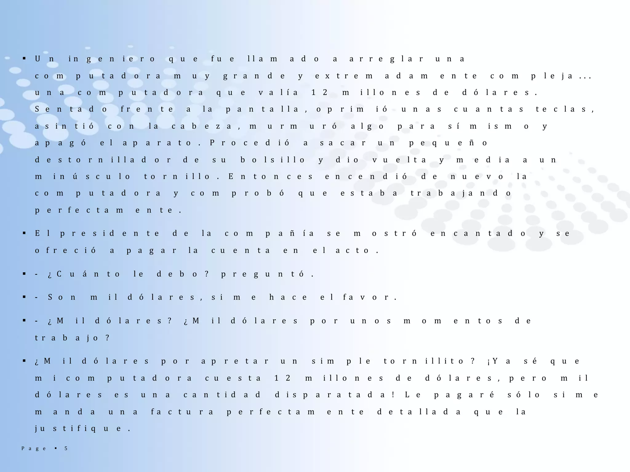 P a g e  5
 U n i n g e n i e r o q u e f u e l l a m a d o a a r r e g l a r u n a
c o m p u t a d o r a m u y g r a n d e y e x t r e m a d a m e n t e c o m p l e j a . . .
u n a c o m p u t a d o r a q u e v a l í a 1 2 m i l l o n e s d e d ó l a r e s .
S e n t a d o f r e n t e a l a p a n t a l l a , o p r i m i ó u n a s c u a n t a s t e c l a s ,
a s i n t i ó c o n l a c a b e z a , m u r m u r ó a l g o p a r a s í m i s m o y
a p a g ó e l a p a r a t o . P r o c e d i ó a s a c a r u n p e q u e ñ o
d e s t o r n i l l a d o r d e s u b o l s i l l o y d i o v u e l t a y m e d i a a u n
m i n ú s c u l o t o r n i l l o . E n t o n c e s e n c e n d i ó d e n u e v o l a
c o m p u t a d o r a y c o m p r o b ó q u e e s t a b a t r a b a j a n d o
p e r f e c t a m e n t e .
 E l p r e s i d e n t e d e l a c o m p a ñ í a s e m o s t r ó e n c a n t a d o y s e
o f r e c i ó a p a g a r l a c u e n t a e n e l a c t o .
 - ¿ C u á n t o l e d e b o ? p r e g u n t ó .
 - S o n m i l d ó l a r e s , s i m e h a c e e l f a v o r .
 - ¿ M i l d ó l a r e s ? ¿ M i l d ó l a r e s p o r u n o s m o m e n t o s d e
t r a b a j o ?
 ¿ M i l d ó l a r e s p o r a p r e t a r u n s i m p l e t o r n i l l i t o ? ¡ Y a s é q u e
m i c o m p u t a d o r a c u e s t a 1 2 m i l l o n e s d e d ó l a r e s , p e r o m i l
d ó l a r e s e s u n a c a n t i d a d d i s p a r a t a d a ! L e p a g a r é s ó l o s i m e
m a n d a u n a f a c t u r a p e r f e c t a m e n t e d e t a l l a d a q u e l a
j u s t i f i q u e .
 