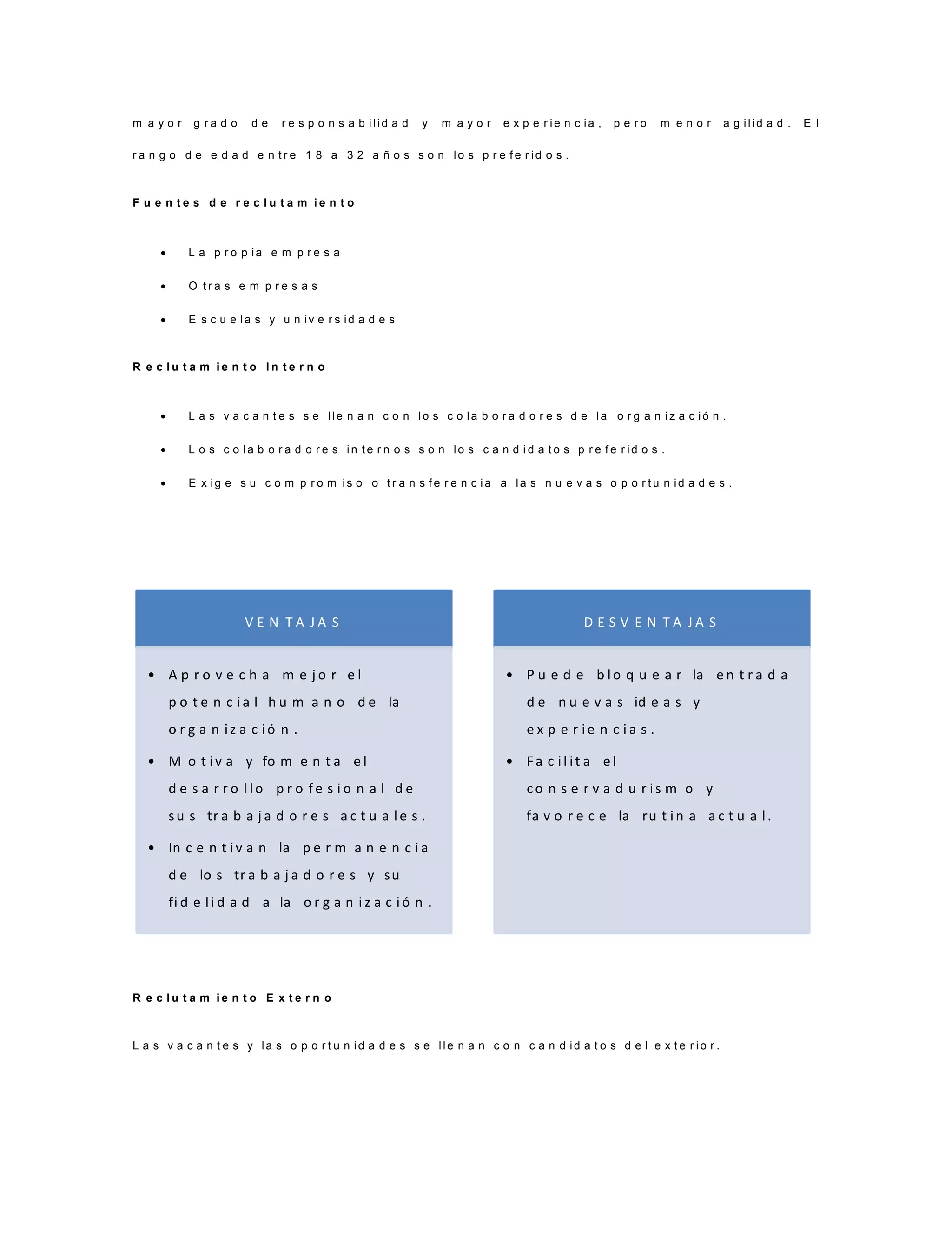 m a y o r g r a d o d e r e s p o n s a b i l i d a d y m a y o r e x p e r i e n c i a , p e r o m e n o r a g i l i d a d . E l
r a n g o d e e d a d e n t r e 1 8 a 3 2 a ñ o s s o n l o s p r e f e r i d o s .
F u e n t e s d e r e c l u t a m i e n t o
 L a p r o p i a e m p r e s a
 O t r a s e m p r e s a s
 E s c u e l a s y u n i v e r s i d a d e s
R e c l u t a m i e n t o I n t e r n o
 L a s v a c a n t e s s e l l e n a n c o n l o s c o l a b o r a d o r e s d e l a o r g a n i z a c i ó n .
 L o s c o l a b o r a d o r e s i n t e r n o s s o n l o s c a n d i d a t o s p r e f e r i d o s .
 E x i g e s u c o m p r o m i s o o t r a n s f e r e n c i a a l a s n u e v a s o p o r t u n i d a d e s .
R e c l u t a m i e n t o E x t e r n o
L a s v a c a n t e s y l a s o p o r t u n i d a d e s s e l l e n a n c o n c a n d i d a t o s d e l e x t e r i o r .
V E N T A J A S
• A p r o v e c h a m e j o r e l
p o t e n c ia l h u m a n o d e la
o r g a n iz a c ió n .
• M o t iv a y fo m e n t a e l
d e s a r r o l lo p r o f e s i o n a l d e
su s tr a b a j a d o r e s a c t u a le s .
• In c e n t iv a n la p e r m a n e n c i a
d e lo s tr a b a j a d o r e s y su
fi d e li d a d a la o r g a n i z a c ió n .
D E S V E N T A J A S
• P u e d e b lo q u e a r la e n t r a d a
d e n u e v a s id e a s y
e x p e r ie n c i a s .
• Fa c il it a e l
co n s e r v a d u r is m o y
fa v o r e c e la ru t in a a c t u a l.
 