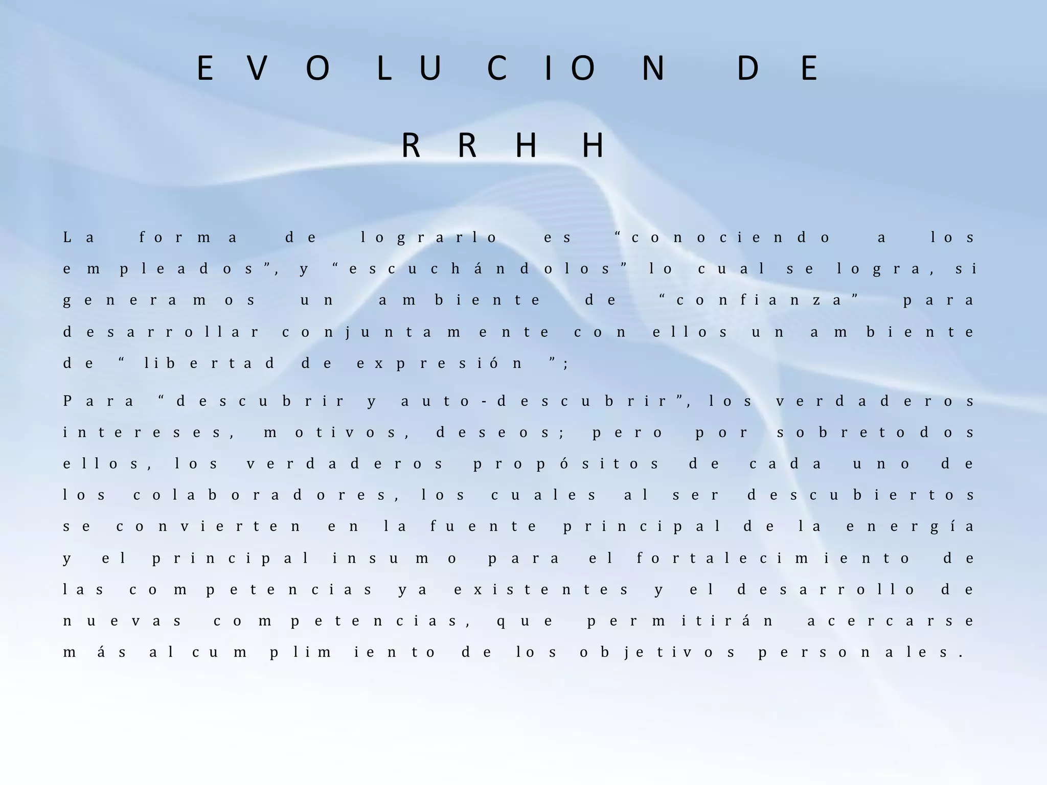 E V O L U C I O N D E
R R H H
L a f o r m a d e l o g r a r l o e s “ c o n o c i e n d o a l o s
e m p l e a d o s ” , y “ e s c u c h á n d o l o s ” l o c u a l s e l o g r a , s i
g e n e r a m o s u n a m b i e n t e d e “ c o n f i a n z a ” p a r a
d e s a r r o l l a r c o n j u n t a m e n t e c o n e l l o s u n a m b i e n t e
d e “ l i b e r t a d d e e x p r e s i ó n ” ;
P a r a “ d e s c u b r i r y a u t o - d e s c u b r i r ” , l o s v e r d a d e r o s
i n t e r e s e s , m o t i v o s , d e s e o s ; p e r o p o r s o b r e t o d o s
e l l o s , l o s v e r d a d e r o s p r o p ó s i t o s d e c a d a u n o d e
l o s c o l a b o r a d o r e s , l o s c u a l e s a l s e r d e s c u b i e r t o s
s e c o n v i e r t e n e n l a f u e n t e p r i n c i p a l d e l a e n e r g í a
y e l p r i n c i p a l i n s u m o p a r a e l f o r t a l e c i m i e n t o d e
l a s c o m p e t e n c i a s y a e x i s t e n t e s y e l d e s a r r o l l o d e
n u e v a s c o m p e t e n c i a s , q u e p e r m i t i r á n a c e r c a r s e
m á s a l c u m p l i m i e n t o d e l o s o b j e t i v o s p e r s o n a l e s .
 