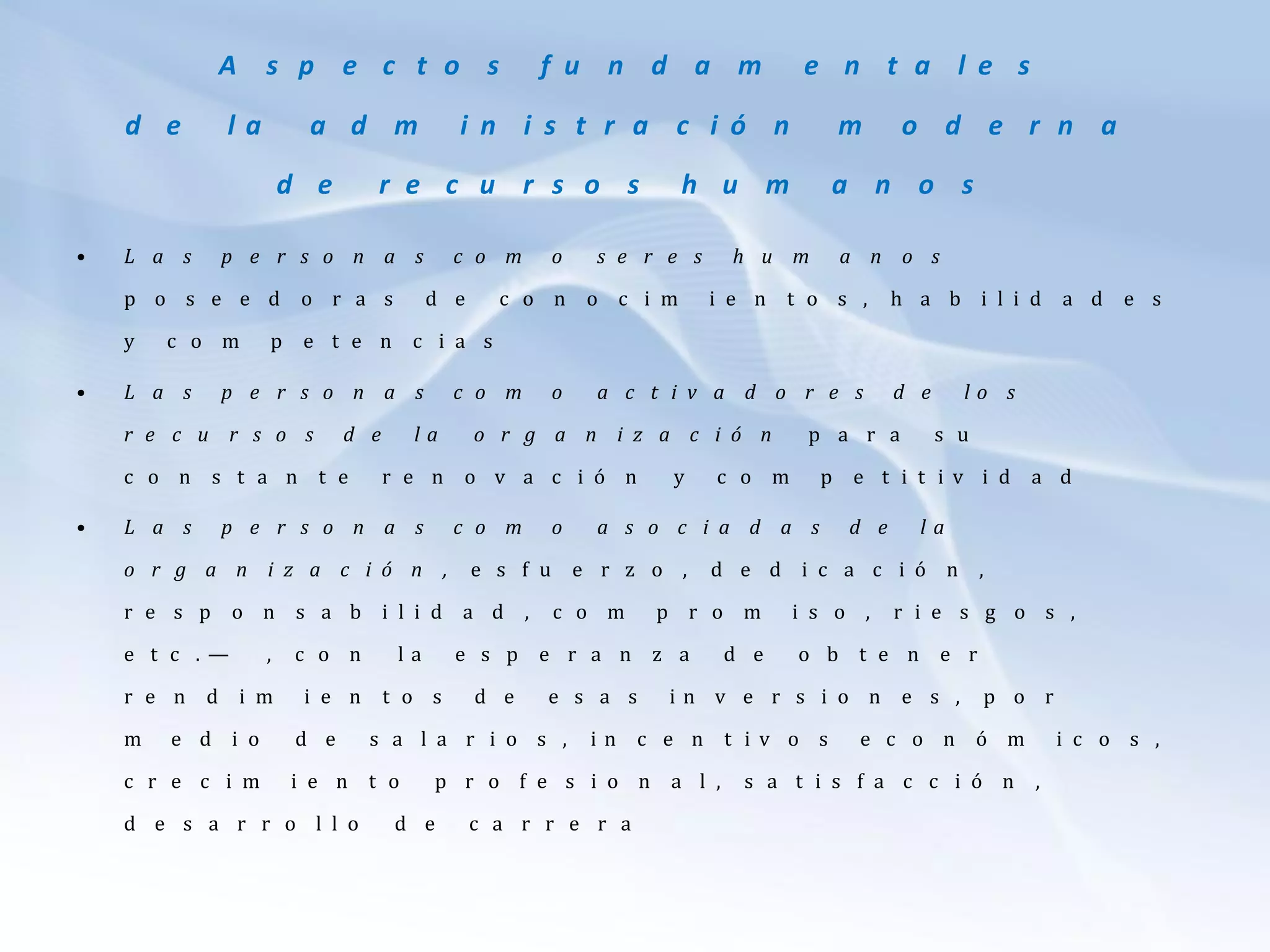 A s p e c t o s f u n d a m e n t a l e s
d e l a a d m i n i s t r a c i ó n m o d e r n a
d e r e c u r s o s h u m a n o s
• L a s p e r s o n a s c o m o s e r e s h u m a n o s
p o s e e d o r a s d e c o n o c i m i e n t o s , h a b i l i d a d e s
y c o m p e t e n c i a s
• L a s p e r s o n a s c o m o a c t i v a d o r e s d e l o s
r e c u r s o s d e l a o r g a n i z a c i ó n p a r a s u
c o n s t a n t e r e n o v a c i ó n y c o m p e t i t i v i d a d
• L a s p e r s o n a s c o m o a s o c i a d a s d e l a
o r g a n i z a c i ó n , e s f u e r z o , d e d i c a c i ó n ,
r e s p o n s a b i l i d a d , c o m p r o m i s o , r i e s g o s ,
e t c . — , c o n l a e s p e r a n z a d e o b t e n e r
r e n d i m i e n t o s d e e s a s i n v e r s i o n e s , p o r
m e d i o d e s a l a r i o s , i n c e n t i v o s e c o n ó m i c o s ,
c r e c i m i e n t o p r o f e s i o n a l , s a t i s f a c c i ó n ,
d e s a r r o l l o d e c a r r e r a
 