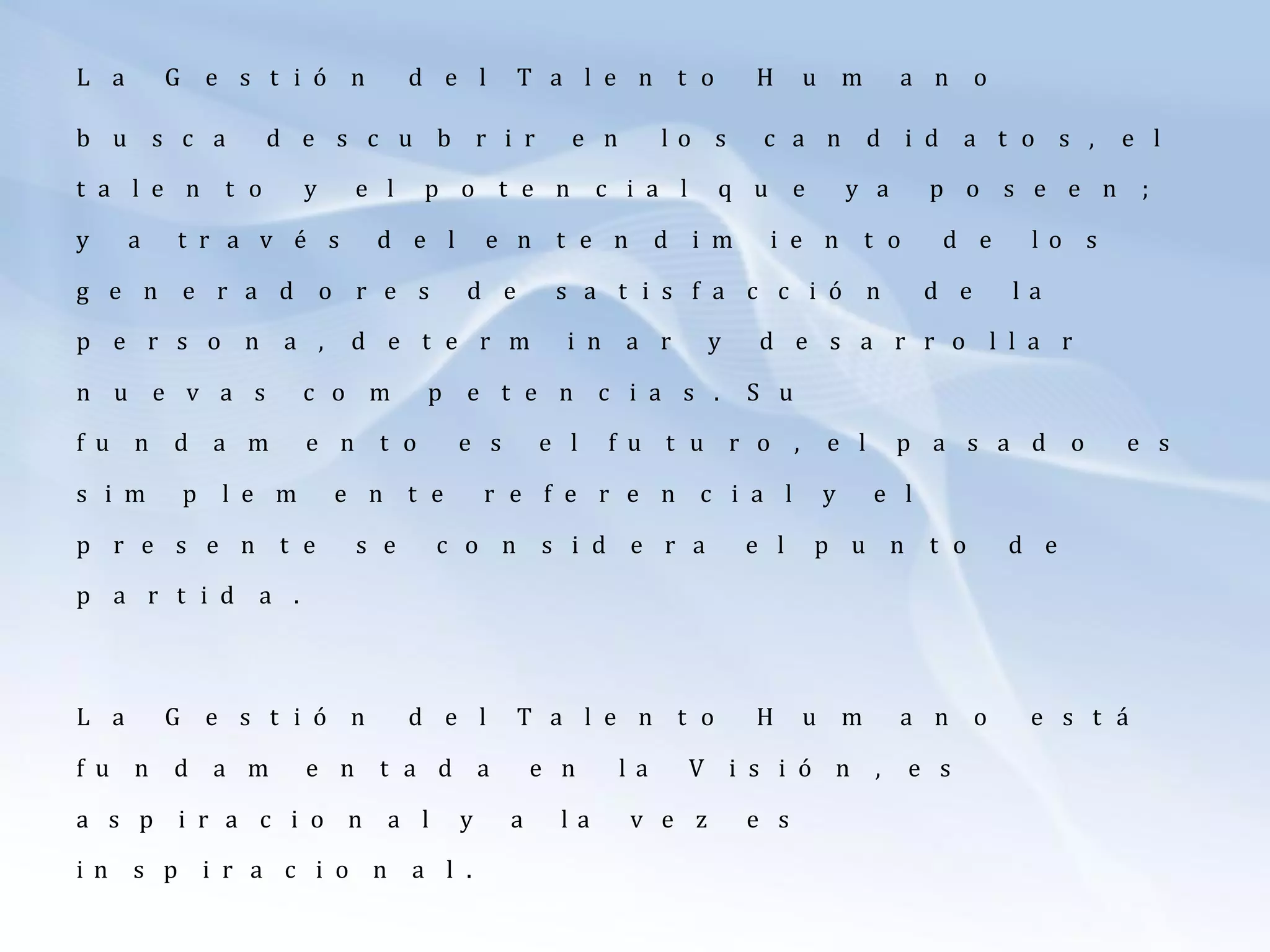 L a G e s t i ó n d e l T a l e n t o H u m a n o
b u s c a d e s c u b r i r e n l o s c a n d i d a t o s , e l
t a l e n t o y e l p o t e n c i a l q u e y a p o s e e n ;
y a t r a v é s d e l e n t e n d i m i e n t o d e l o s
g e n e r a d o r e s d e s a t i s f a c c i ó n d e l a
p e r s o n a , d e t e r m i n a r y d e s a r r o l l a r
n u e v a s c o m p e t e n c i a s . S u
f u n d a m e n t o e s e l f u t u r o , e l p a s a d o e s
s i m p l e m e n t e r e f e r e n c i a l y e l
p r e s e n t e s e c o n s i d e r a e l p u n t o d e
p a r t i d a .
L a G e s t i ó n d e l T a l e n t o H u m a n o e s t á
f u n d a m e n t a d a e n l a V i s i ó n , e s
a s p i r a c i o n a l y a l a v e z e s
i n s p i r a c i o n a l .
 