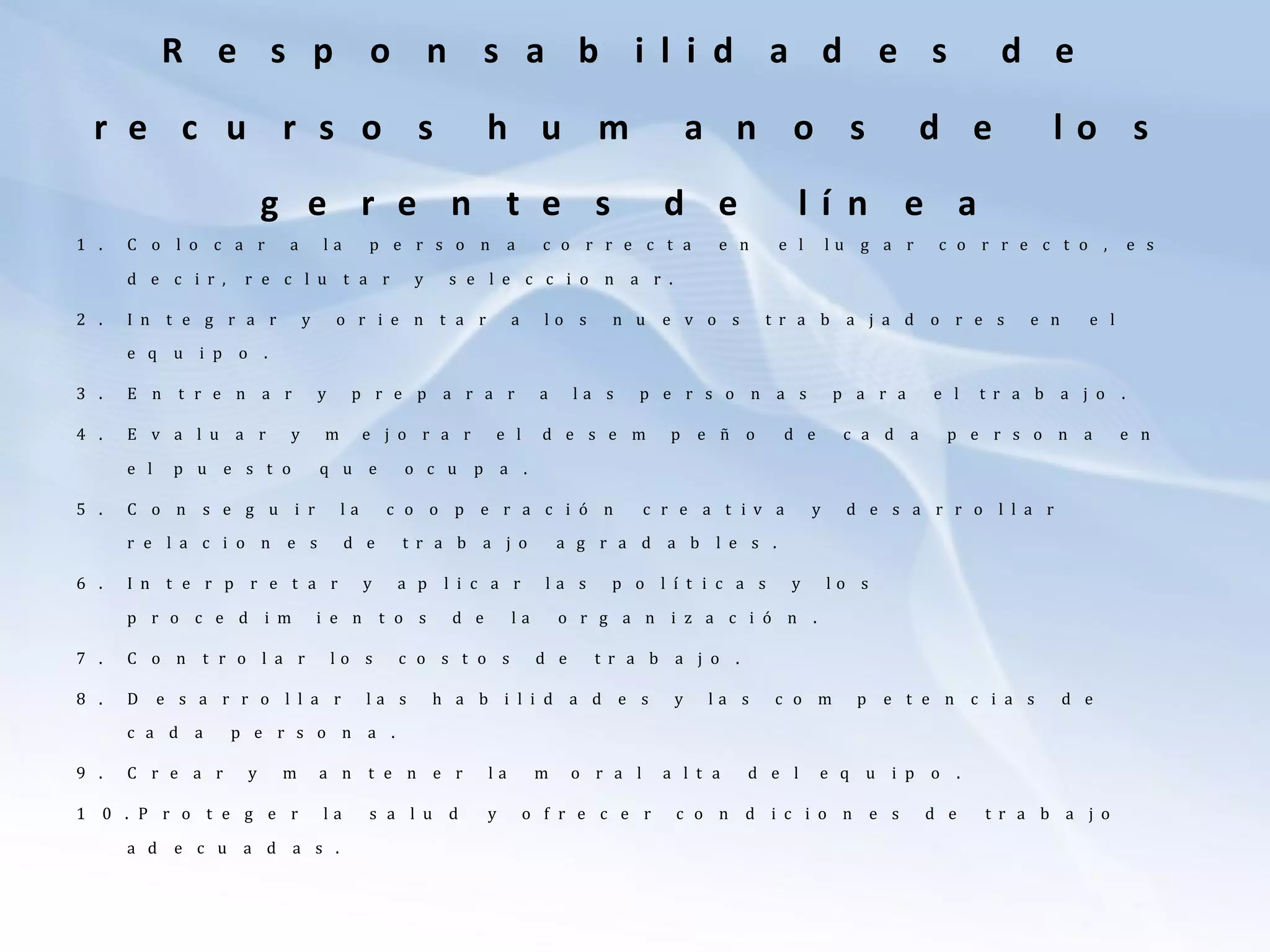 R e s p o n s a b i l i d a d e s d e
r e c u r s o s h u m a n o s d e l o s
g e r e n t e s d e l í n e a
1 . C o l o c a r a l a p e r s o n a c o r r e c t a e n e l l u g a r c o r r e c t o , e s
d e c i r , r e c l u t a r y s e l e c c i o n a r .
2 . I n t e g r a r y o r i e n t a r a l o s n u e v o s t r a b a j a d o r e s e n e l
e q u i p o .
3 . E n t r e n a r y p r e p a r a r a l a s p e r s o n a s p a r a e l t r a b a j o .
4 . E v a l u a r y m e j o r a r e l d e s e m p e ñ o d e c a d a p e r s o n a e n
e l p u e s t o q u e o c u p a .
5 . C o n s e g u i r l a c o o p e r a c i ó n c r e a t i v a y d e s a r r o l l a r
r e l a c i o n e s d e t r a b a j o a g r a d a b l e s .
6 . I n t e r p r e t a r y a p l i c a r l a s p o l í t i c a s y l o s
p r o c e d i m i e n t o s d e l a o r g a n i z a c i ó n .
7 . C o n t r o l a r l o s c o s t o s d e t r a b a j o .
8 . D e s a r r o l l a r l a s h a b i l i d a d e s y l a s c o m p e t e n c i a s d e
c a d a p e r s o n a .
9 . C r e a r y m a n t e n e r l a m o r a l a l t a d e l e q u i p o .
1 0 . P r o t e g e r l a s a l u d y o f r e c e r c o n d i c i o n e s d e t r a b a j o
a d e c u a d a s .
 