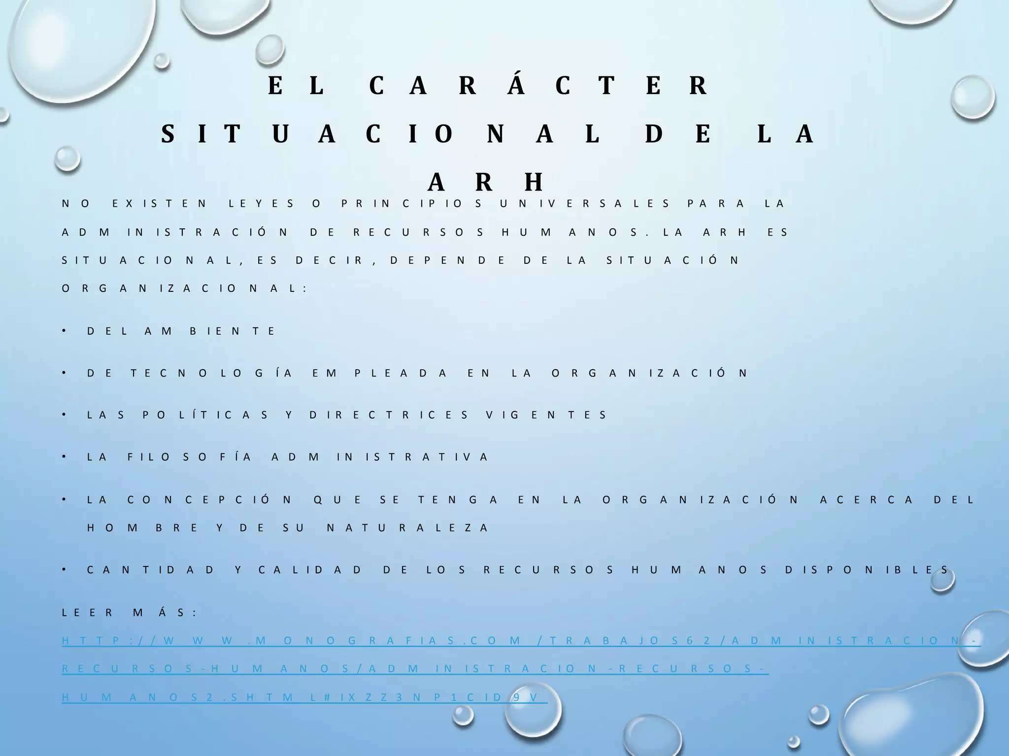 E L C A R Á C T E R
S I T U A C I O N A L D E L A
A R H
N O E X I S T E N L E Y E S O P R I N C I P I O S U N I V E R S A L E S P A R A L A
A D M I N I S T R A C I Ó N D E R E C U R S O S H U M A N O S . L A A R H E S
S I T U A C I O N A L , E S D E C I R , D E P E N D E D E L A S I T U A C I Ó N
O R G A N I Z A C I O N A L :
• D E L A M B I E N T E
• D E T E C N O L O G Í A E M P L E A D A E N L A O R G A N I Z A C I Ó N
• L A S P O L Í T I C A S Y D I R E C T R I C E S V I G E N T E S
• L A F I L O S O F Í A A D M I N I S T R A T I V A
• L A C O N C E P C I Ó N Q U E S E T E N G A E N L A O R G A N I Z A C I Ó N A C E R C A D E L
H O M B R E Y D E S U N A T U R A L E Z A
• C A N T I D A D Y C A L I D A D D E L O S R E C U R S O S H U M A N O S D I S P O N I B L E S
L E E R M Á S :
H T T P : / / W W W . M O N O G R A F I A S . C O M / T R A B A J O S 6 2 / A D M I N I S T R A C I O N -
R E C U R S O S - H U M A N O S / A D M I N I S T R A C I O N - R E C U R S O S -
H U M A N O S 2 . S H T M L # I X Z Z 3 N P 1 C I D 9 V
 