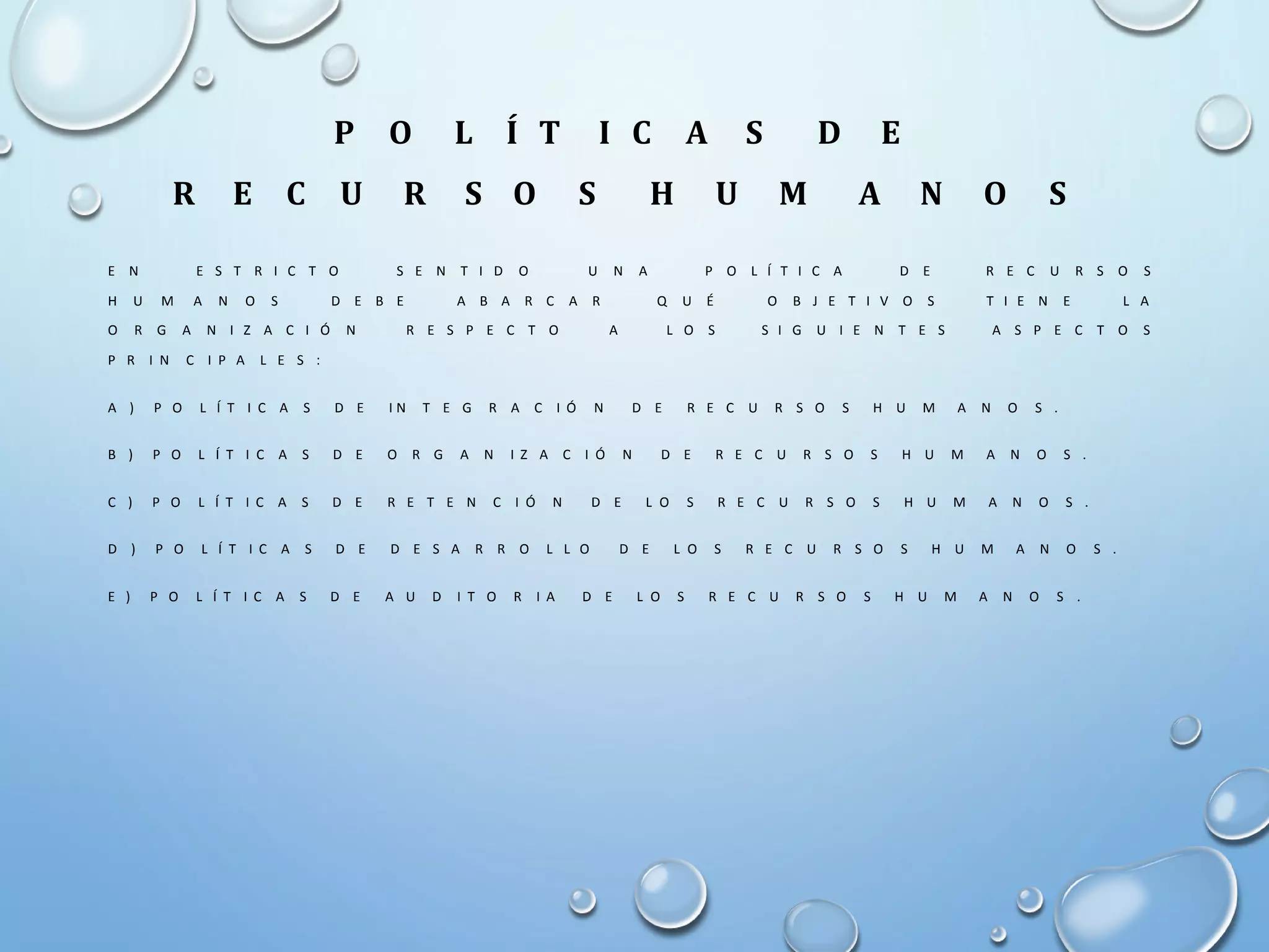 P O L Í T I C A S D E
R E C U R S O S H U M A N O S
E N E S T R I C T O S E N T I D O U N A P O L Í T I C A D E R E C U R S O S
H U M A N O S D E B E A B A R C A R Q U É O B J E T I V O S T I E N E L A
O R G A N I Z A C I Ó N R E S P E C T O A L O S S I G U I E N T E S A S P E C T O S
P R I N C I P A L E S :
A ) P O L Í T I C A S D E I N T E G R A C I Ó N D E R E C U R S O S H U M A N O S .
B ) P O L Í T I C A S D E O R G A N I Z A C I Ó N D E R E C U R S O S H U M A N O S .
C ) P O L Í T I C A S D E R E T E N C I Ó N D E L O S R E C U R S O S H U M A N O S .
D ) P O L Í T I C A S D E D E S A R R O L L O D E L O S R E C U R S O S H U M A N O S .
E ) P O L Í T I C A S D E A U D I T O R I A D E L O S R E C U R S O S H U M A N O S .
 