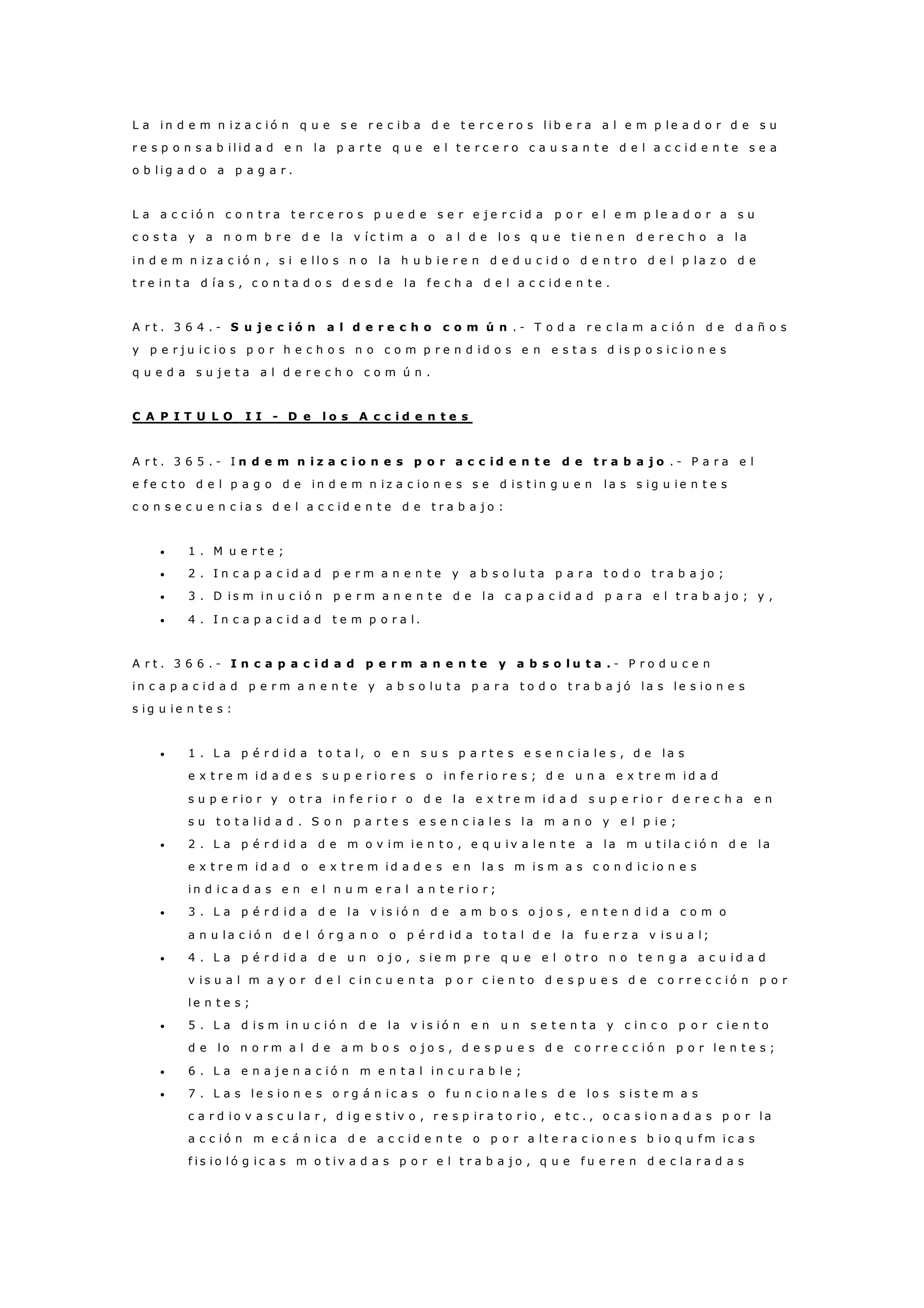 L a i n d e m n i z a c i ó n q u e s e r e c i b a d e t e r c e r o s l i b e r a a l e m p l e a d o r d e s u
r e s p o n s a b i l i d a d e n l a p a r t e q u e e l t e r c e r o c a u s a n t e d e l a c c i d e n t e s e a
o b l i g a d o a p a g a r .
L a a c c i ó n c o n t r a t e r c e r o s p u e d e s e r e j e r c i d a p o r e l e m p l e a d o r a s u
c o s t a y a n o m b r e d e l a v í c t i m a o a l d e l o s q u e t i e n e n d e r e c h o a l a
i n d e m n i z a c i ó n , s i e l l o s n o l a h u b i e r e n d e d u c i d o d e n t r o d e l p l a z o d e
t r e i n t a d í a s , c o n t a d o s d e s d e l a f e c h a d e l a c c i d e n t e .
A r t . 3 6 4 . - S u j e c i ó n a l d e r e c h o c o m ú n . - T o d a r e c l a m a c i ó n d e d a ñ o s
y p e r j u i c i o s p o r h e c h o s n o c o m p r e n d i d o s e n e s t a s d i s p o s i c i o n e s
q u e d a s u j e t a a l d e r e c h o c o m ú n .
C A P I T U L O I I - D e l o s A c c i d e n t e s
A r t . 3 6 5 . - I n d e m n i z a c i o n e s p o r a c c i d e n t e d e t r a b a j o . - P a r a e l
e f e c t o d e l p a g o d e i n d e m n i z a c i o n e s s e d i s t i n g u e n l a s s i g u i e n t e s
c o n s e c u e n c i a s d e l a c c i d e n t e d e t r a b a j o :
 1 . M u e r t e ;
 2 . I n c a p a c i d a d p e r m a n e n t e y a b s o l u t a p a r a t o d o t r a b a j o ;
 3 . D i s m i n u c i ó n p e r m a n e n t e d e l a c a p a c i d a d p a r a e l t r a b a j o ; y ,
 4 . I n c a p a c i d a d t e m p o r a l .
A r t . 3 6 6 . - I n c a p a c i d a d p e r m a n e n t e y a b s o l u t a . - P r o d u c e n
i n c a p a c i d a d p e r m a n e n t e y a b s o l u t a p a r a t o d o t r a b a j ó l a s l e s i o n e s
s i g u i e n t e s :
 1 . L a p é r d i d a t o t a l , o e n s u s p a r t e s e s e n c i a l e s , d e l a s
e x t r e m i d a d e s s u p e r i o r e s o i n f e r i o r e s ; d e u n a e x t r e m i d a d
s u p e r i o r y o t r a i n f e r i o r o d e l a e x t r e m i d a d s u p e r i o r d e r e c h a e n
s u t o t a l i d a d . S o n p a r t e s e s e n c i a l e s l a m a n o y e l p i e ;
 2 . L a p é r d i d a d e m o v i m i e n t o , e q u i v a l e n t e a l a m u t i l a c i ó n d e l a
e x t r e m i d a d o e x t r e m i d a d e s e n l a s m i s m a s c o n d i c io n e s
i n d i c a d a s e n e l n u m e r a l a n t e r i o r ;
 3 . L a p é r d i d a d e l a v i s i ó n d e a m b o s o j o s , e n t e n d i d a c o m o
a n u l a c i ó n d e l ó r g a n o o p é r d i d a t o t a l d e l a f u e r z a v i s u a l ;
 4 . L a p é r d i d a d e u n o j o , s i e m p r e q u e e l o t r o n o t e n g a a c u i d a d
v i s u a l m a y o r d e l c i n c u e n t a p o r c i e n t o d e s p u e s d e c o r r e c c i ó n p o r
l e n t e s ;
 5 . L a d i s m i n u c i ó n d e l a v i s i ó n e n u n s e t e n t a y c i n c o p o r c i e n t o
d e l o n o r m a l d e a m b o s o j o s , d e s p u e s d e c o r r e c c i ó n p o r l e n t e s ;
 6 . L a e n a j e n a c i ó n m e n t a l i n c u r a b l e ;
 7 . L a s l e s i o n e s o r g á n i c a s o f u n c i o n a l e s d e l o s s i s t e m a s
c a r d i o v a s c u l a r , d i g e s t iv o , r e s p i r a t o r i o , e t c . , o c a s i o n a d a s p o r l a
a c c i ó n m e c á n i c a d e a c c i d e n t e o p o r a l t e r a c i o n e s b i o q u f m i c a s
f i s i o l ó g i c a s m o t i v a d a s p o r e l t r a b a j o , q u e f u e r e n d e c l a r a d a s
 