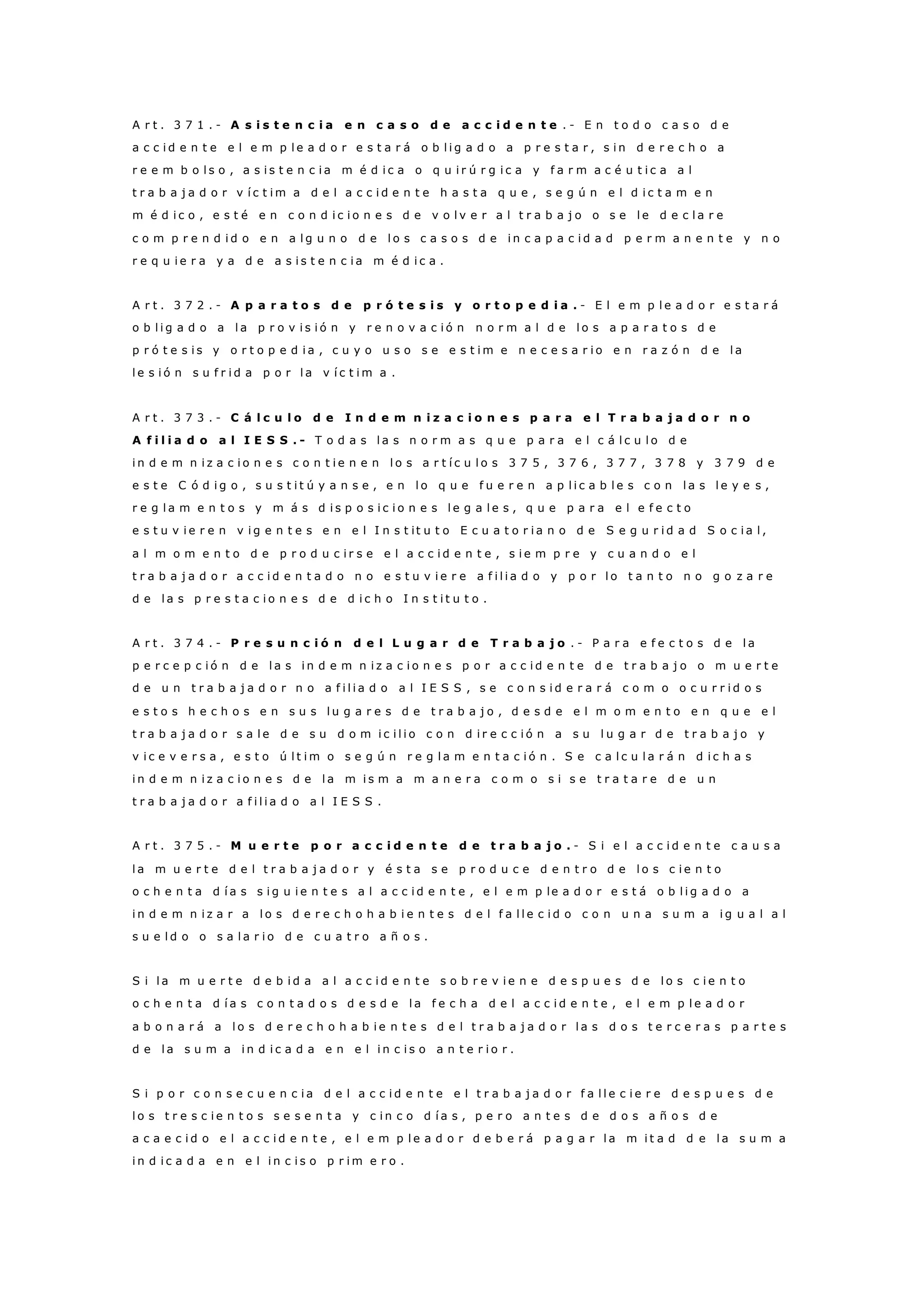 A r t . 3 7 1 . - A s i s t e n c i a e n c a s o d e a c c i d e n t e . - E n t o d o c a s o d e
a c c i d e n t e e l e m p l e a d o r e s t a r á o b l i g a d o a p r e s t a r , s i n d e r e c h o a
r e e m b o l s o , a s i s t e n c i a m é d i c a o q u i r ú r g i c a y f a r m a c é u t i c a a l
t r a b a j a d o r v í c t i m a d e l a c c i d e n t e h a s t a q u e , s e g ú n e l d i c t a m e n
m é d i c o , e s t é e n c o n d i c i o n e s d e v o l v e r a l t r a b a j o o s e l e d e c l a r e
c o m p r e n d i d o e n a l g u n o d e l o s c a s o s d e i n c a p a c i d a d p e r m a n e n t e y n o
r e q u i e r a y a d e a s i s t e n c i a m é d i c a .
A r t . 3 7 2 . - A p a r a t o s d e p r ó t e s i s y o r t o p e d i a . - E l e m p l e a d o r e s t a r á
o b l i g a d o a l a p r o v i s i ó n y r e n o v a c i ó n n o r m a l d e l o s a p a r a t o s d e
p r ó t e s i s y o r t o p e d i a , c u y o u s o s e e s t i m e n e c e s a r i o e n r a z ó n d e l a
l e s i ó n s u f r i d a p o r l a v í c t i m a .
A r t . 3 7 3 . - C á l c u l o d e I n d e m n i z a c i o n e s p a r a e l T r a b a j a d o r n o
A f i l i a d o a l I E S S . - T o d a s l a s n o r m a s q u e p a r a e l c á l c u l o d e
i n d e m n i z a c i o n e s c o n t i e n e n l o s a r t í c u l o s 3 7 5 , 3 7 6 , 3 7 7 , 3 7 8 y 3 7 9 d e
e s t e C ó d i g o , s u s t i t ú y a n s e , e n l o q u e f u e r e n a p l i c a b l e s c o n l a s l e y e s ,
r e g l a m e n t o s y m á s d i s p o s i c i o n e s l e g a l e s , q u e p a r a e l e f e c t o
e s t u v i e r e n v i g e n t e s e n e l I n s t it u t o E c u a t o r i a n o d e S e g u r i d a d S o c i a l ,
a l m o m e n t o d e p r o d u c i r s e e l a c c i d e n t e , s i e m p r e y c u a n d o e l
t r a b a j a d o r a c c i d e n t a d o n o e s t u v i e r e a f i l i a d o y p o r l o t a n t o n o g o z a r e
d e l a s p r e s t a c i o n e s d e d i c h o I n s t i t u t o .
A r t . 3 7 4 . - P r e s u n c i ó n d e l L u g a r d e T r a b a j o . - P a r a e f e c t o s d e l a
p e r c e p c i ó n d e l a s i n d e m n i z a c i o n e s p o r a c c i d e n t e d e t r a b a j o o m u e r t e
d e u n t r a b a j a d o r n o a f i l i a d o a l I E S S , s e c o n s i d e r a r á c o m o o c u r r i d o s
e s t o s h e c h o s e n s u s l u g a r e s d e t r a b a j o , d e s d e e l m o m e n t o e n q u e e l
t r a b a j a d o r s a l e d e s u d o m i c i l i o c o n d i r e c c i ó n a s u l u g a r d e t r a b a j o y
v i c e v e r s a , e s t o ú l t i m o s e g ú n r e g l a m e n t a c i ó n . S e c a l c u l a r á n d i c h a s
i n d e m n i z a c i o n e s d e l a m i s m a m a n e r a c o m o s i s e t r a t a r e d e u n
t r a b a j a d o r a f i l i a d o a l I E S S .
A r t . 3 7 5 . - M u e r t e p o r a c c i d e n t e d e t r a b a j o . - S i e l a c c i d e n t e c a u s a
l a m u e r t e d e l t r a b a j a d o r y é s t a s e p r o d u c e d e n t r o d e l o s c i e n t o
o c h e n t a d í a s s i g u i e n t e s a l a c c i d e n t e , e l e m p le a d o r e s t á o b l i g a d o a
i n d e m n i z a r a l o s d e r e c h o h a b i e n t e s d e l f a l l e c i d o c o n u n a s u m a i g u a l a l
s u e l d o o s a l a r i o d e c u a t r o a ñ o s .
S i l a m u e r t e d e b i d a a l a c c i d e n t e s o b r e v i e n e d e s p u e s d e l o s c i e n t o
o c h e n t a d í a s c o n t a d o s d e s d e l a f e c h a d e l a c c i d e n t e , e l e m p l e a d o r
a b o n a r á a l o s d e r e c h o h a b i e n t e s d e l t r a b a j a d o r l a s d o s t e r c e r a s p a r t e s
d e l a s u m a i n d i c a d a e n e l i n c i s o a n t e r i o r .
S i p o r c o n s e c u e n c i a d e l a c c i d e n t e e l t r a b a j a d o r f a l l e c i e r e d e s p u e s d e
l o s t r e s c i e n t o s s e s e n t a y c i n c o d í a s , p e r o a n t e s d e d o s a ñ o s d e
a c a e c i d o e l a c c i d e n t e , e l e m p l e a d o r d e b e r á p a g a r l a m i t a d d e l a s u m a
i n d i c a d a e n e l i n c i s o p r i m e r o .
 