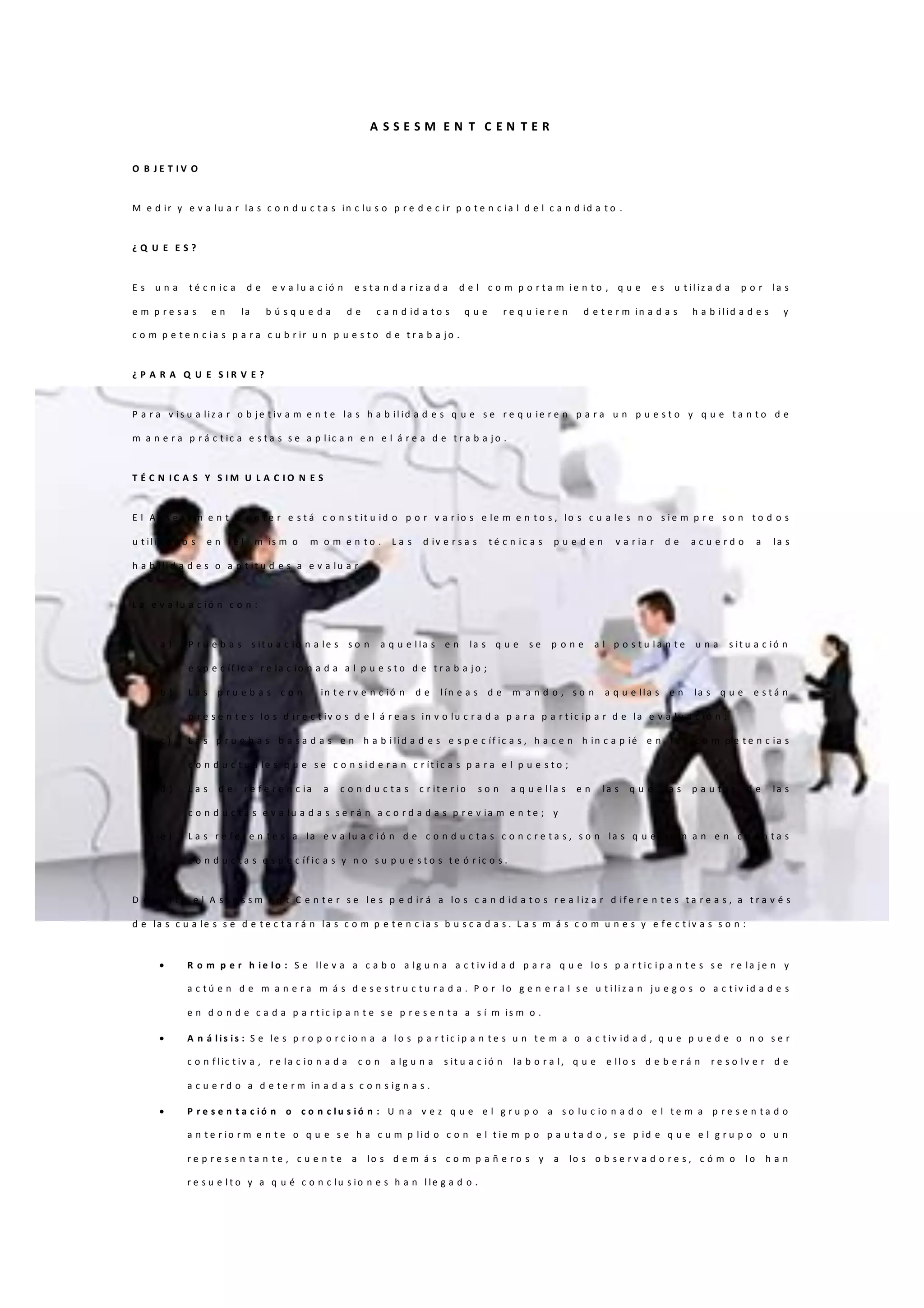 A S S E S M E N T C E N T E R
O B J E T I V O
M e d ir y e v a lu a r la s c o n d u c t a s in c lu s o p r e d e c ir p o t e n c ia l d e l c a n d id a t o .
¿ Q U E E S ?
E s u n a t é c n ic a d e e v a lu a c ió n e s t a n d a r iz a d a d e l c o m p o r t a m i e n t o , q u e e s u t il iz a d a p o r la s
e m p r e s a s e n la b ú s q u e d a d e c a n d id a t o s q u e r e q u ie r e n d e t e r m in a d a s h a b il id a d e s y
c o m p e t e n c ia s p a r a c u b r ir u n p u e s t o d e t r a b a j o .
¿ P A R A Q U E S I R V E ?
P a r a v is u a liz a r o b j e t iv a m e n t e la s h a b il id a d e s q u e s e r e q u ie r e n p a r a u n p u e s t o y q u e t a n t o d e
m a n e r a p r á c t ic a e s t a s s e a p l ic a n e n e l á r e a d e t r a b a j o .
T É C N I C A S Y S I M U L A C I O N E S
E l A s s e s s m e n t C e n t e r e s t á c o n s t it u id o p o r v a r io s e le m e n t o s , lo s c u a le s n o s i e m p r e s o n t o d o s
u t il iz a d o s e n e l m is m o m o m e n t o . L a s d iv e r s a s t é c n ic a s p u e d e n v a r ia r d e a c u e r d o a la s
h a b ili d a d e s o a p t it u d e s a e v a lu a r .
L a e v a lu a c ió n c o n :
a ) P r u e b a s s it u a c io n a le s s o n a q u e l la s e n la s q u e s e p o n e a l p o s t u l a n t e u n a s it u a c ió n
e s p e c íf ic a r e la c io n a d a a l p u e s t o d e t r a b a j o ;
b ) L a s p r u e b a s c o n in t e r v e n c ió n d e l ín e a s d e m a n d o , s o n a q u e lla s e n la s q u e e s t á n
p r e s e n t e s lo s d ir e c t iv o s d e l á r e a s in v o lu c r a d a p a r a p a r t ic ip a r d e la e v a lu a c ió n ;
c ) L a s p r u e b a s b a s a d a s e n h a b i lid a d e s e s p e c íf ic a s , h a c e n h in c a p ié e n la s c o m p e t e n c ia s
c o n d u c t u a le s q u e s e c o n s i d e r a n c r ít i c a s p a r a e l p u e s t o ;
d ) L a s d e r e f e r e n c ia a c o n d u c t a s c r it e r io s o n a q u e l la s e n la s q u e la s p a u t a s d e la s
c o n d u c t a s e v a lu a d a s s e r á n a c o r d a d a s p r e v ia m e n t e ; y
e ) L a s r e f e r e n t e s a la e v a lu a c ió n d e c o n d u c t a s c o n c r e t a s , s o n la s q u e t o m a n e n c u a n t a s
c o n d u c t a s e s p e c íf ic a s y n o s u p u e s t o s t e ó r ic o s .
D u r a n t e e l A s s e s s m e n t C e n t e r s e l e s p e d ir á a lo s c a n d id a t o s r e a l iz a r d if e r e n t e s t a r e a s , a t r a v é s
d e la s c u a le s s e d e t e c t a r á n la s c o m p e t e n c ia s b u s c a d a s . L a s m á s c o m u n e s y e f e c t iv a s s o n :
 R o m p e r h i e l o : S e lle v a a c a b o a lg u n a a c t iv id a d p a r a q u e lo s p a r t ic i p a n t e s s e r e la j e n y
a c t ú e n d e m a n e r a m á s d e s e s t r u c t u r a d a . P o r lo g e n e r a l s e u t i li z a n j u e g o s o a c t iv id a d e s
e n d o n d e c a d a p a r t ic ip a n t e s e p r e s e n t a a s í m is m o .
 A n á l i s i s : S e le s p r o p o r c io n a a l o s p a r t ic ip a n t e s u n t e m a o a c t iv id a d , q u e p u e d e o n o s e r
c o n f lic t iv a , r e la c io n a d a c o n a lg u n a s it u a c ió n la b o r a l, q u e e ll o s d e b e r á n r e s o lv e r d e
a c u e r d o a d e t e r m in a d a s c o n s ig n a s .
 P r e s e n t a c i ó n o c o n c l u s i ó n : U n a v e z q u e e l g r u p o a s o lu c io n a d o e l t e m a p r e s e n t a d o
a n t e r io r m e n t e o q u e s e h a c u m p lid o c o n e l t ie m p o p a u t a d o , s e p id e q u e e l g r u p o o u n
r e p r e s e n t a n t e , c u e n t e a lo s d e m á s c o m p a ñ e r o s y a lo s o b s e r v a d o r e s , c ó m o l o h a n
r e s u e l t o y a q u é c o n c lu s io n e s h a n l le g a d o .
 
