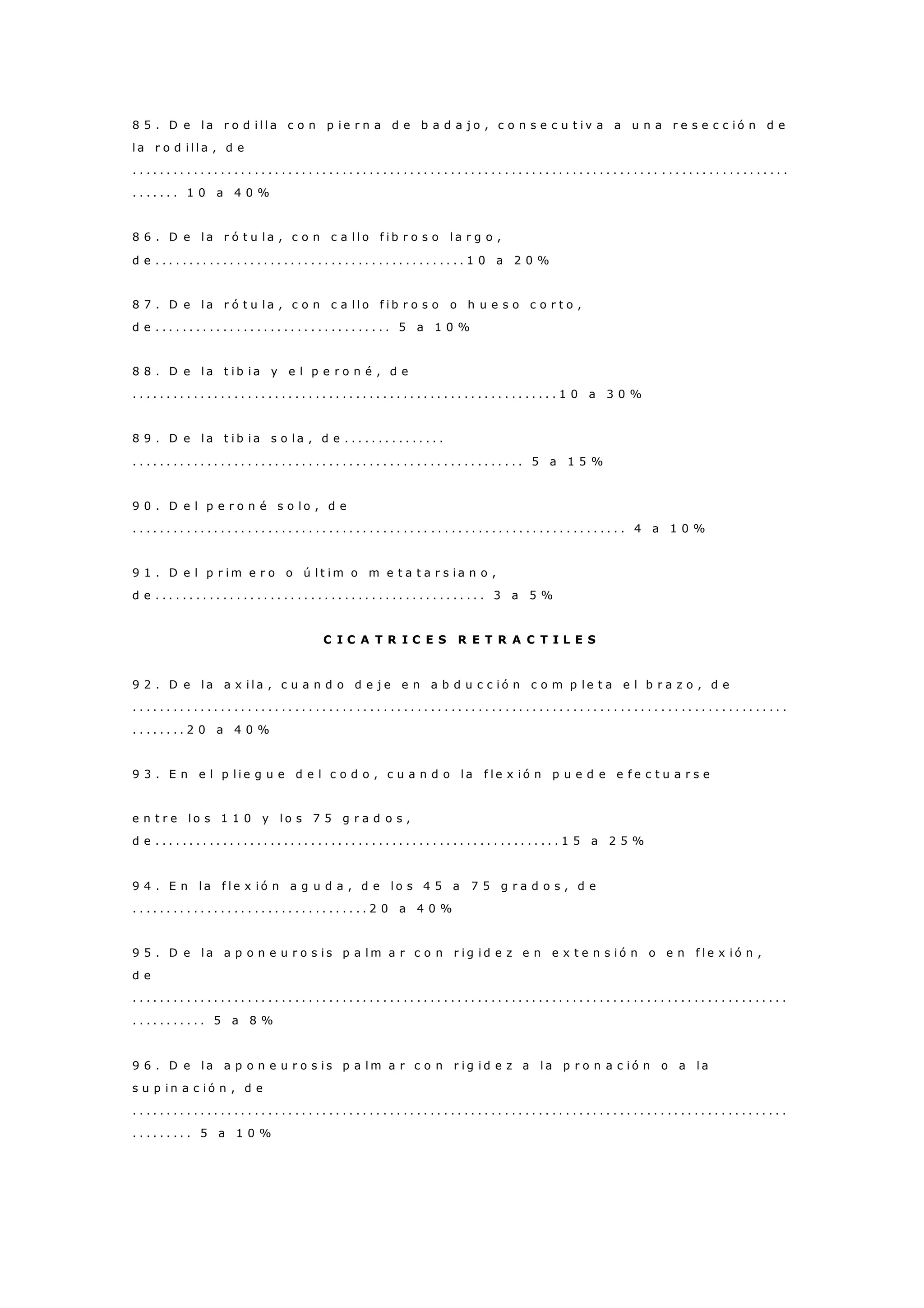 8 5 . D e l a r o d i l l a c o n p i e r n a d e b a d a j o , c o n s e c u t i v a a u n a r e s e c c i ó n d e
l a r o d i l l a , d e
. . . . . . . . . . . . . . . . . . . . . . . . . . . . . . . . . . . . . . . . . . . . . . . . . . . . . . . . . . . . . . . . . . . . . . . . . . . . . . . . . . . . . . . . . . . . . . . . .
. . . . . . . 1 0 a 4 0 %
8 6 . D e l a r ó t u l a , c o n c a l l o f i b r o s o l a r g o ,
d e . . . . . . . . . . . . . . . . . . . . . . . . . . . . . . . . . . . . . . . . . . . . . . 1 0 a 2 0 %
8 7 . D e l a r ó t u l a , c o n c a l l o f i b r o s o o h u e s o c o r t o ,
d e . . . . . . . . . . . . . . . . . . . . . . . . . . . . . . . . . . . 5 a 1 0 %
8 8 . D e l a t i b i a y e l p e r o n é , d e
. . . . . . . . . . . . . . . . . . . . . . . . . . . . . . . . . . . . . . . . . . . . . . . . . . . . . . . . . . . . . . . 1 0 a 3 0 %
8 9 . D e l a t i b i a s o l a , d e . . . . . . . . . . . . . . .
. . . . . . . . . . . . . . . . . . . . . . . . . . . . . . . . . . . . . . . . . . . . . . . . . . . . . . . . . . 5 a 1 5 %
9 0 . D e l p e r o n é s o l o , d e
. . . . . . . . . . . . . . . . . . . . . . . . . . . . . . . . . . . . . . . . . . . . . . . . . . . . . . . . . . . . . . . . . . . . . . . . . 4 a 1 0 %
9 1 . D e l p r i m e r o o ú l t i m o m e t a t a r s i a n o ,
d e . . . . . . . . . . . . . . . . . . . . . . . . . . . . . . . . . . . . . . . . . . . . . . . . . 3 a 5 %
C I C A T R I C E S R E T R A C T I L E S
9 2 . D e l a a x i l a , c u a n d o d e j e e n a b d u c c i ó n c o m p l e t a e l b r a z o , d e
. . . . . . . . . . . . . . . . . . . . . . . . . . . . . . . . . . . . . . . . . . . . . . . . . . . . . . . . . . . . . . . . . . . . . . . . . . . . . . . . . . . . . . . . . . . . . . . . .
. . . . . . . . 2 0 a 4 0 %
9 3 . E n e l p l i e g u e d e l c o d o , c u a n d o l a f l e x i ó n p u e d e e f e c t u a r s e
e n t r e l o s 1 1 0 y l o s 7 5 g r a d o s ,
d e . . . . . . . . . . . . . . . . . . . . . . . . . . . . . . . . . . . . . . . . . . . . . . . . . . . . . . . . . . . . 1 5 a 2 5 %
9 4 . E n l a f l e x i ó n a g u d a , d e l o s 4 5 a 7 5 g r a d o s , d e
. . . . . . . . . . . . . . . . . . . . . . . . . . . . . . . . . . . 2 0 a 4 0 %
9 5 . D e l a a p o n e u r o s i s p a l m a r c o n r i g i d e z e n e x t e n s i ó n o e n f l e x i ó n ,
d e
. . . . . . . . . . . . . . . . . . . . . . . . . . . . . . . . . . . . . . . . . . . . . . . . . . . . . . . . . . . . . . . . . . . . . . . . . . . . . . . . . . . . . . . . . . . . . . . . .
. . . . . . . . . . . 5 a 8 %
9 6 . D e l a a p o n e u r o s i s p a l m a r c o n r i g i d e z a l a p r o n a c i ó n o a l a
s u p i n a c i ó n , d e
. . . . . . . . . . . . . . . . . . . . . . . . . . . . . . . . . . . . . . . . . . . . . . . . . . . . . . . . . . . . . . . . . . . . . . . . . . . . . . . . . . . . . . . . . . . . . . . . .
. . . . . . . . . 5 a 1 0 %
 