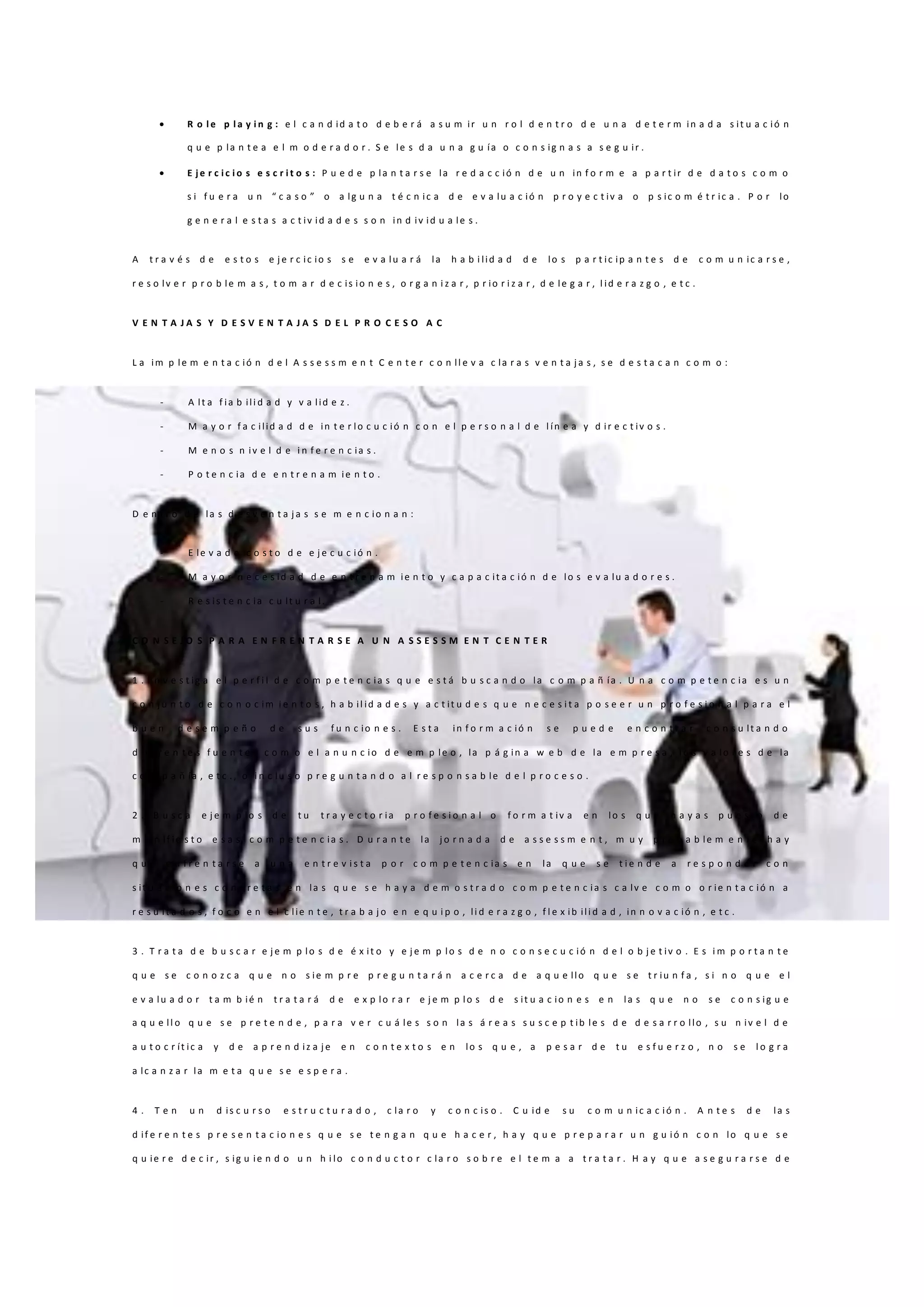  R o l e p l a y i n g : e l c a n d id a t o d e b e r á a s u m ir u n r o l d e n t r o d e u n a d e t e r m in a d a s it u a c ió n
q u e p la n t e a e l m o d e r a d o r . S e le s d a u n a g u ía o c o n s ig n a s a s e g u ir .
 E j e r c i c i o s e s c r i t o s : P u e d e p la n t a r s e la r e d a c c ió n d e u n in f o r m e a p a r t ir d e d a t o s c o m o
s i f u e r a u n “ c a s o ” o a lg u n a t é c n ic a d e e v a lu a c ió n p r o y e c t iv a o p s ic o m é t r ic a . P o r lo
g e n e r a l e s t a s a c t iv id a d e s s o n in d iv id u a le s .
A t r a v é s d e e s t o s e j e r c ic io s s e e v a lu a r á la h a b i lid a d d e lo s p a r t ic ip a n t e s d e c o m u n ic a r s e ,
r e s o lv e r p r o b le m a s , t o m a r d e c is io n e s , o r g a n i z a r , p r io r i z a r , d e le g a r , l id e r a z g o , e t c .
V E N T A J A S Y D E S V E N T A J A S D E L P R O C E S O A C
L a im p le m e n t a c ió n d e l A s s e s s m e n t C e n t e r c o n ll e v a c la r a s v e n t a j a s , s e d e s t a c a n c o m o :
- A lt a f ia b ili d a d y v a lid e z .
- M a y o r f a c ilid a d d e in t e r lo c u c ió n c o n e l p e r s o n a l d e l ín e a y d ir e c t iv o s .
- M e n o s n iv e l d e i n f e r e n c ia s .
- P o t e n c ia d e e n t r e n a m ie n t o .
D e n t r o d e la s d e s v e n t a j a s s e m e n c io n a n :
- E le v a d o c o s t o d e e j e c u c ió n .
- M a y o r n e c e s id a d d e e n t r e n a m ie n t o y c a p a c it a c ió n d e lo s e v a lu a d o r e s .
- R e s is t e n c ia c u lt u r a l.
C O N S E J O S P A R A E N F R E N T A R S E A U N A S S E S S M E N T C E N T E R
1 . I n v e s t ig a e l p e r f i l d e c o m p e t e n c ia s q u e e s t á b u s c a n d o la c o m p a ñ ía . U n a c o m p e t e n c ia e s u n
c o n j u n t o d e c o n o c im i e n t o s , h a b il id a d e s y a c t it u d e s q u e n e c e s i t a p o s e e r u n p r o f e s i o n a l p a r a e l
b u e n d e s e m p e ñ o d e s u s f u n c io n e s . E s t a in f o r m a c ió n s e p u e d e e n c o n t r a r c o n s u lt a n d o
d if e r e n t e s f u e n t e s c o m o e l a n u n c io d e e m p le o , la p á g in a w e b d e la e m p r e s a , l o s v a lo r e s d e la
c o m p a ñ ía , e t c . , o i n c lu s o p r e g u n t a n d o a l r e s p o n s a b le d e l p r o c e s o .
2 . B u s c a e j e m p lo s d e t u t r a y e c t o r ia p r o f e s i o n a l o f o r m a t iv a e n lo s q u e h a y a s p u e s t o d e
m a n if ie s t o e s a s c o m p e t e n c ia s . D u r a n t e la j o r n a d a d e a s s e s s m e n t , m u y p r o b a b le m e n t e h a y
q u e e n f r e n t a r s e a u n a e n t r e v i s t a p o r c o m p e t e n c ia s e n la q u e s e t i e n d e a r e s p o n d e r c o n
s it u a c io n e s c o n c r e t a s e n la s q u e s e h a y a d e m o s t r a d o c o m p e t e n c ia s c a lv e c o m o o r ie n t a c ió n a
r e s u lt a d o s , f o c o e n e l c lie n t e , t r a b a j o e n e q u i p o , li d e r a z g o , f l e x ib ili d a d , in n o v a c ió n , e t c .
3 . T r a t a d e b u s c a r e j e m p lo s d e é x it o y e j e m p lo s d e n o c o n s e c u c ió n d e l o b j e t iv o . E s i m p o r t a n t e
q u e s e c o n o z c a q u e n o s ie m p r e p r e g u n t a r á n a c e r c a d e a q u e llo q u e s e t r iu n f a , s i n o q u e e l
e v a lu a d o r t a m b ié n t r a t a r á d e e x p lo r a r e j e m p lo s d e s it u a c io n e s e n la s q u e n o s e c o n s ig u e
a q u e ll o q u e s e p r e t e n d e , p a r a v e r c u á le s s o n la s á r e a s s u s c e p t ib le s d e d e s a r r o llo , s u n iv e l d e
a u t o c r ít ic a y d e a p r e n d iz a j e e n c o n t e x t o s e n lo s q u e , a p e s a r d e t u e s f u e r z o , n o s e l o g r a
a lc a n z a r la m e t a q u e s e e s p e r a .
4 . T e n u n d is c u r s o e s t r u c t u r a d o , c la r o y c o n c is o . C u id e s u c o m u n ic a c ió n . A n t e s d e la s
d if e r e n t e s p r e s e n t a c io n e s q u e s e t e n g a n q u e h a c e r , h a y q u e p r e p a r a r u n g u ió n c o n lo q u e s e
q u ie r e d e c ir , s ig u ie n d o u n h i lo c o n d u c t o r c la r o s o b r e e l t e m a a t r a t a r . H a y q u e a s e g u r a r s e d e
 