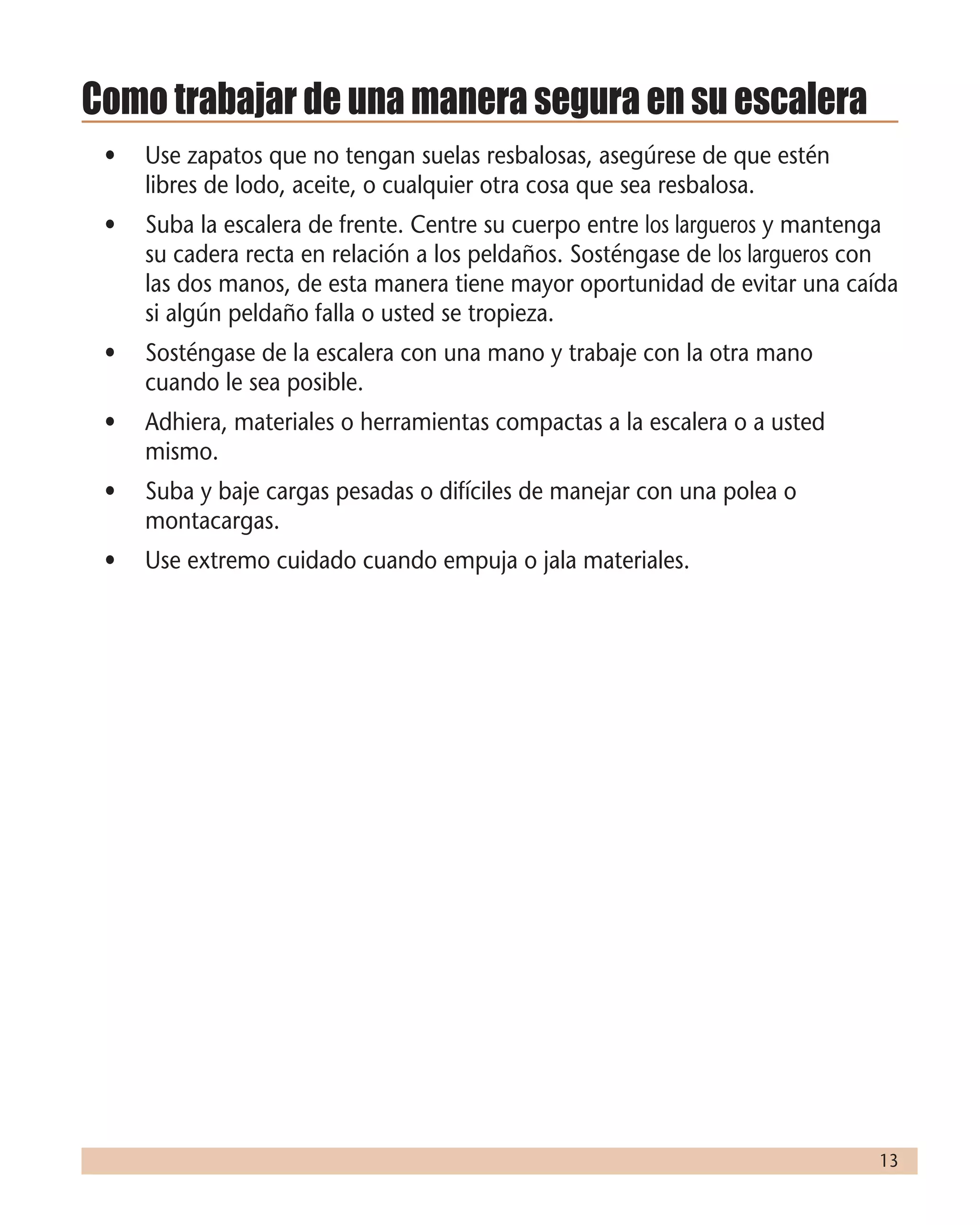 13
Como trabajar de una manera segura en su escalera
•	 Use zapatos que no tengan suelas resbalosas, asegúrese de que estén
libres de lodo, aceite, o cualquier otra cosa que sea resbalosa.
•	 Suba la escalera de frente. Centre su cuerpo entre los largueros y mantenga
su cadera recta en relación a los peldaños. Sosténgase de los largueros con
las dos manos, de esta manera tiene mayor oportunidad de evitar una caída
si algún peldaño falla o usted se tropieza.
•	 Sosténgase de la escalera con una mano y trabaje con la otra mano
cuando le sea posible.
•	 Adhiera, materiales o herramientas compactas a la escalera o a usted
mismo.
•	 Suba y baje cargas pesadas o difíciles de manejar con una polea o
montacargas.
•	 Use extremo cuidado cuando empuja o jala materiales.
 