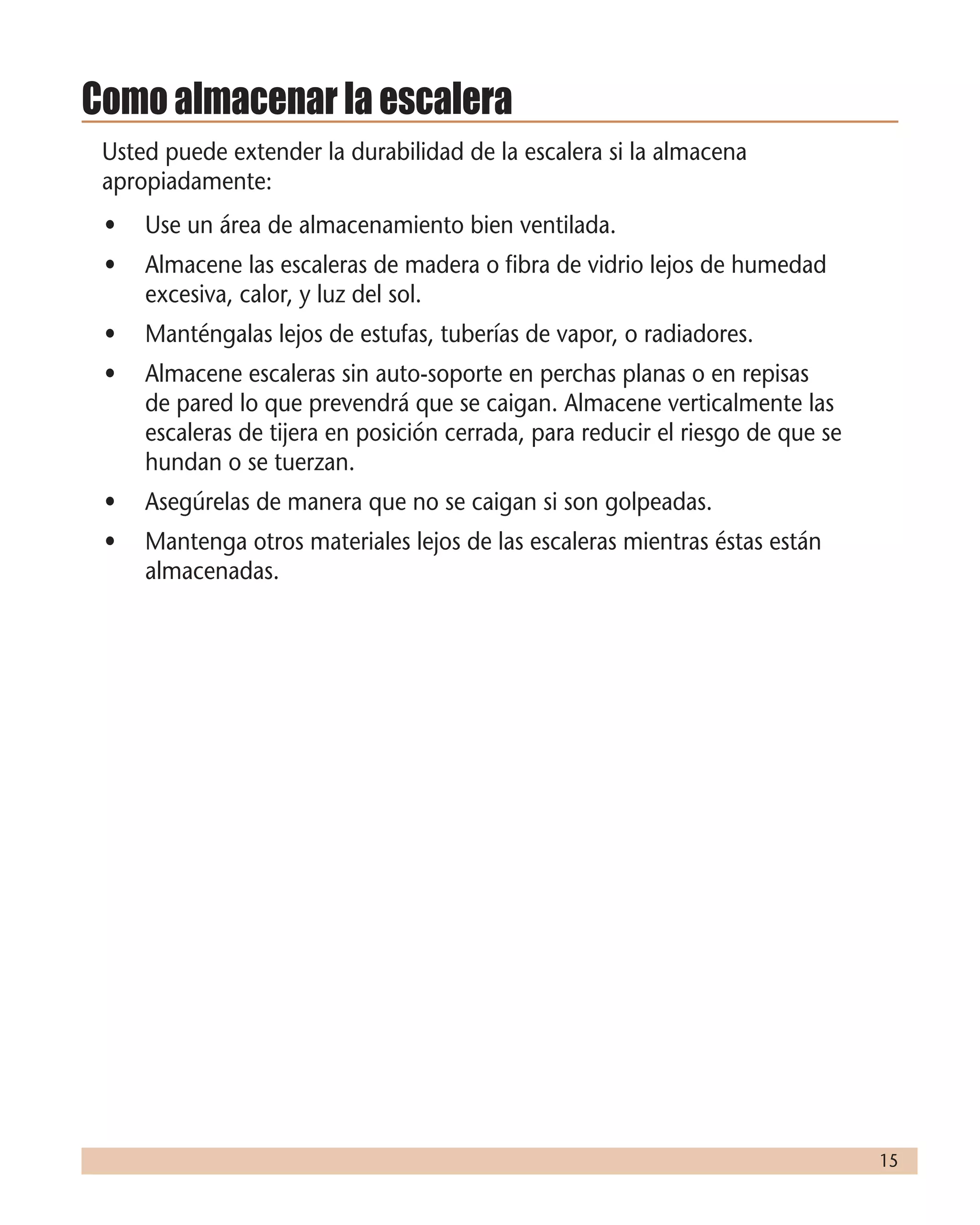 15
Como almacenar la escalera
Usted puede extender la durabilidad de la escalera si la almacena
apropiadamente:
•	 Use un área de almacenamiento bien ventilada.
•	 Almacene las escaleras de madera o fibra de vidrio lejos de humedad
excesiva, calor, y luz del sol.
•	 Manténgalas lejos de estufas, tuberías de vapor, o radiadores.
•	 Almacene escaleras sin auto-soporte en perchas planas o en repisas
de pared lo que prevendrá que se caigan. Almacene verticalmente las
escaleras de tijera en posición cerrada, para reducir el riesgo de que se
hundan o se tuerzan.
•	 Asegúrelas de manera que no se caigan si son golpeadas.
•	 Mantenga otros materiales lejos de las escaleras mientras éstas están
almacenadas.
 