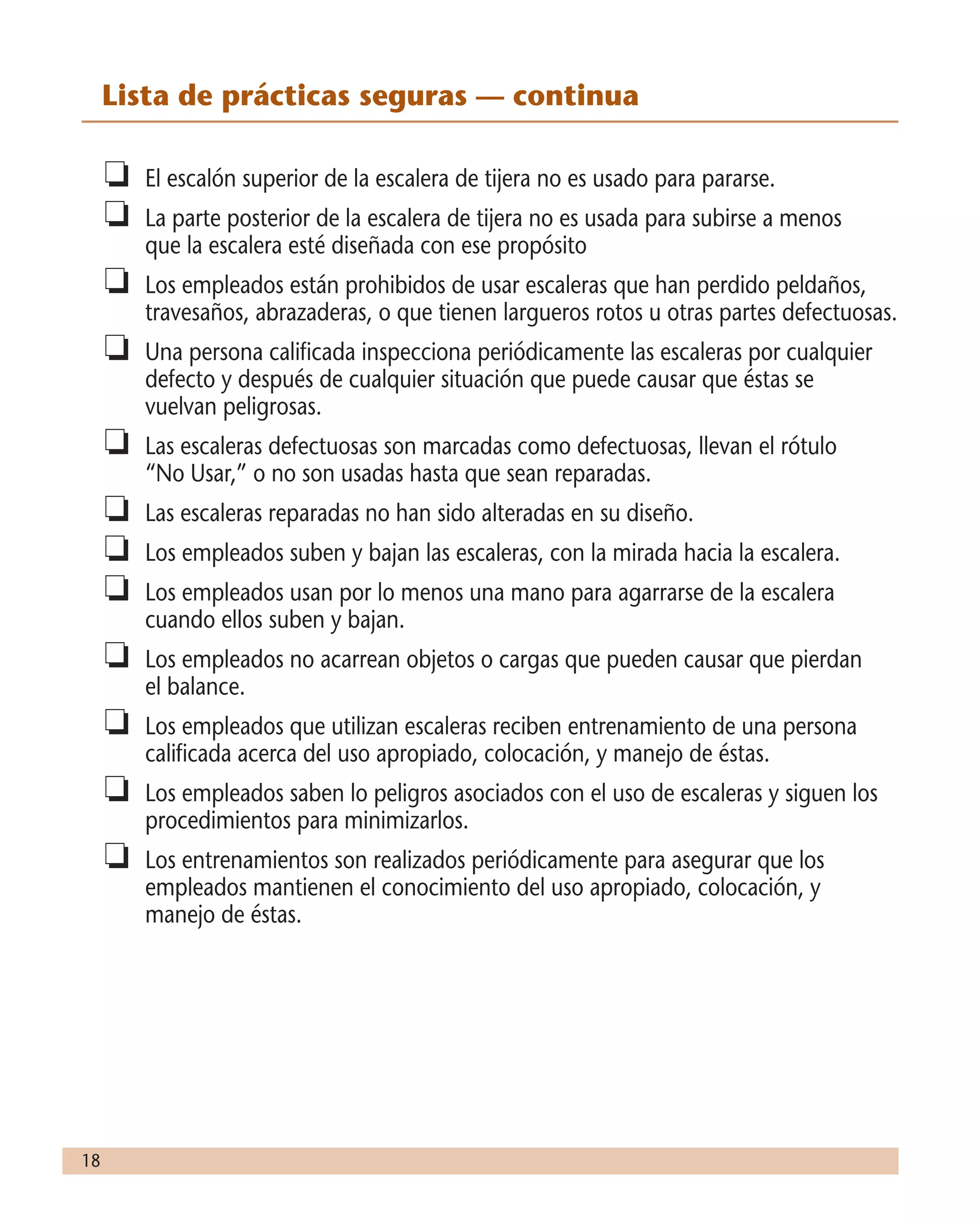 18
	 Lista de prácticas seguras — continua
o	 El escalón superior de la escalera de tijera no es usado para pararse.
o	 La parte posterior de la escalera de tijera no es usada para subirse a menos
que la escalera esté diseñada con ese propósito
o	 Los empleados están prohibidos de usar escaleras que han perdido peldaños,
travesaños, abrazaderas, o que tienen largueros rotos u otras partes defectuosas.
o	 Una persona calificada inspecciona periódicamente las escaleras por cualquier
defecto y después de cualquier situación que puede causar que éstas se
vuelvan peligrosas.
o	 Las escaleras defectuosas son marcadas como defectuosas, llevan el rótulo
“No Usar,” o no son usadas hasta que sean reparadas.
o	 Las escaleras reparadas no han sido alteradas en su diseño.
o	 Los empleados suben y bajan las escaleras, con la mirada hacia la escalera.
o	 Los empleados usan por lo menos una mano para agarrarse de la escalera
cuando ellos suben y bajan.
o	 Los empleados no acarrean objetos o cargas que pueden causar que pierdan
el balance.
o	 Los empleados que utilizan escaleras reciben entrenamiento de una persona
calificada acerca del uso apropiado, colocación, y manejo de éstas.
o	 Los empleados saben lo peligros asociados con el uso de escaleras y siguen los
procedimientos para minimizarlos.
o	 Los entrenamientos son realizados periódicamente para asegurar que los
empleados mantienen el conocimiento del uso apropiado, colocación, y
manejo de éstas.
 