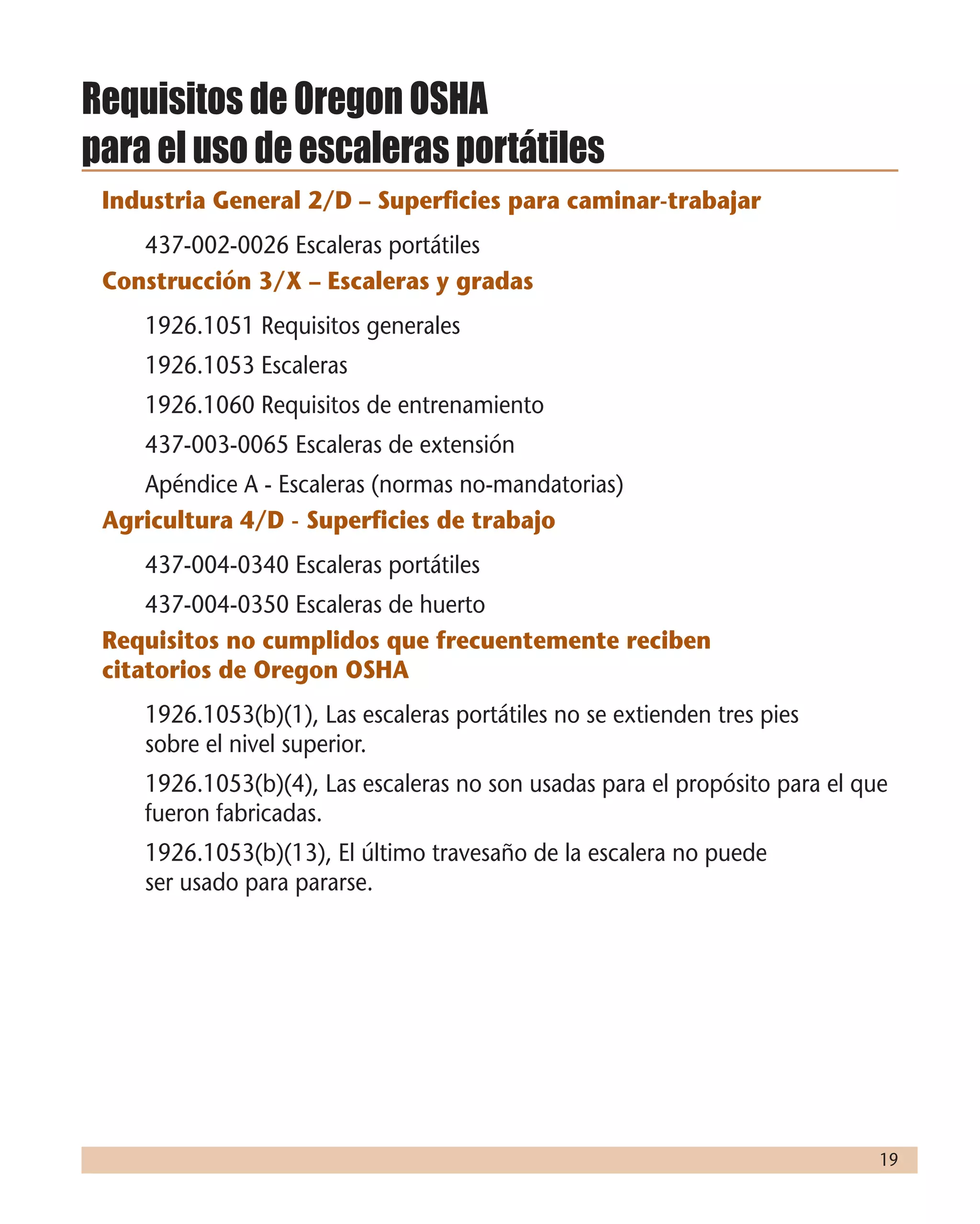 19
Requisitos de Oregon OSHA
para el uso de escaleras portátiles
Industria General 2/D – Superficies para caminar-trabajar
	 437-002-0026 Escaleras portátiles
Construcción 3/X – Escaleras y gradas
	 1926.1051 Requisitos generales
	 1926.1053 Escaleras
	 1926.1060 Requisitos de entrenamiento
	 437-003-0065 Escaleras de extensión
	 Apéndice A - Escaleras (normas no-mandatorias)
Agricultura 4/D - Superficies de trabajo
	 437-004-0340 Escaleras portátiles
	 437-004-0350 Escaleras de huerto
Requisitos no cumplidos que frecuentemente reciben
citatorios de Oregon OSHA
	 1926.1053(b)(1), Las escaleras portátiles no se extienden tres pies
sobre el nivel superior.
	 1926.1053(b)(4), Las escaleras no son usadas para el propósito para el que
fueron fabricadas.
	 1926.1053(b)(13), El último travesaño de la escalera no puede
ser usado para pararse.
 