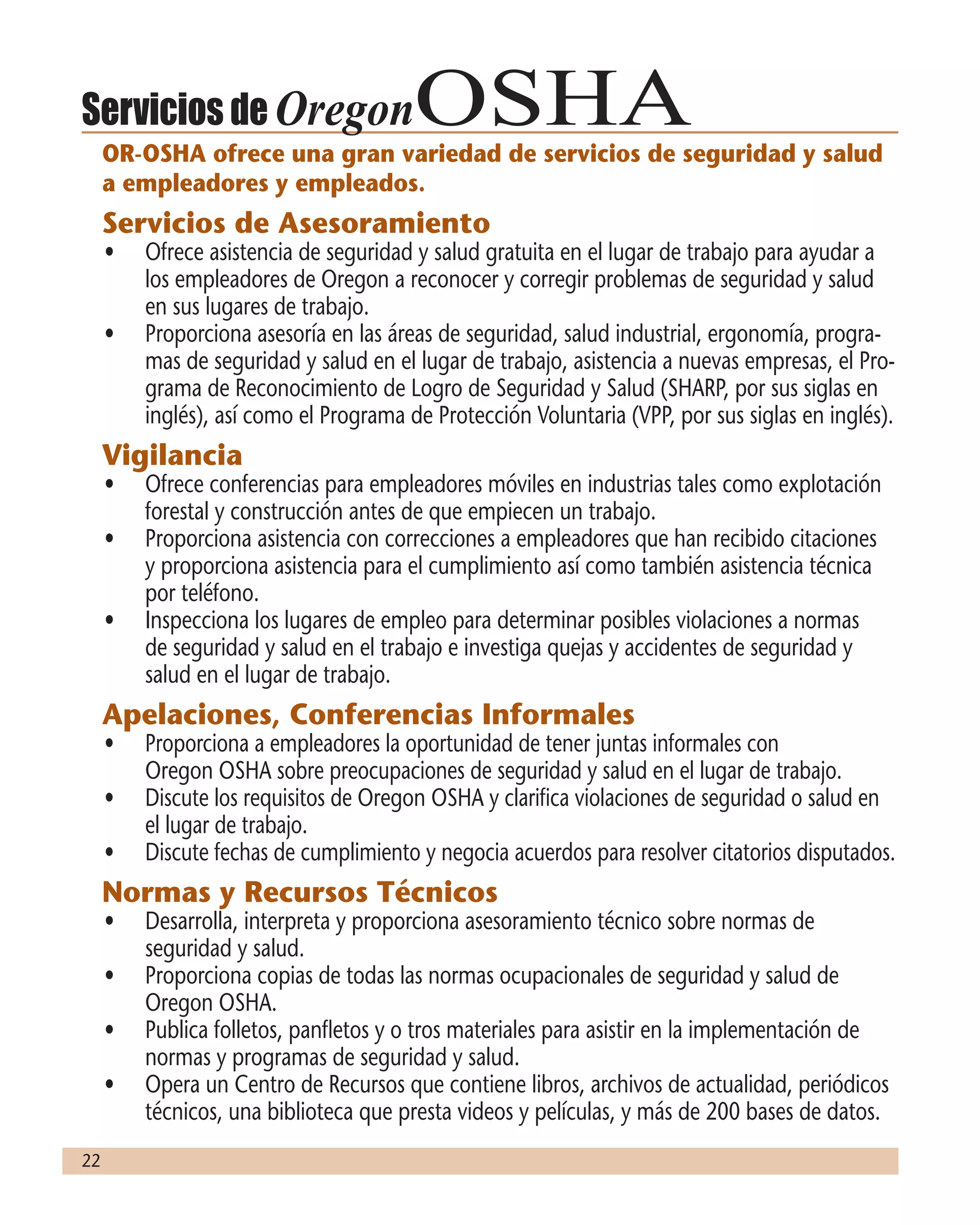22
Servicios de OregonOSHAOR-OSHA ofrece una gran variedad de servicios de seguridad y salud
a empleadores y empleados.
Servicios de Asesoramiento
•	 Ofrece asistencia de seguridad y salud gratuita en el lugar de trabajo para ayudar a
los empleadores de Oregon a reconocer y corregir problemas de seguridad y salud
en sus lugares de trabajo.
•	 Proporciona asesoría en las áreas de seguridad, salud industrial, ergonomía, progra-
mas de seguridad y salud en el lugar de trabajo, asistencia a nuevas empresas, el Pro-
grama de Reconocimiento de Logro de Seguridad y Salud (SHARP, por sus siglas en
inglés), así como el Programa de Protección Voluntaria (VPP, por sus siglas en inglés).
Vigilancia
•	 Ofrece conferencias para empleadores móviles en industrias tales como explotación
forestal y construcción antes de que empiecen un trabajo.
•	 Proporciona asistencia con correcciones a empleadores que han recibido citaciones
y proporciona asistencia para el cumplimiento así como también asistencia técnica
por teléfono.
•	 Inspecciona los lugares de empleo para determinar posibles violaciones a normas
de seguridad y salud en el trabajo e investiga quejas y accidentes de seguridad y
salud en el lugar de trabajo.
Apelaciones, Conferencias Informales
•	 Proporciona a empleadores la oportunidad de tener juntas informales con
Oregon OSHA sobre preocupaciones de seguridad y salud en el lugar de trabajo.
•	 Discute los requisitos de Oregon OSHA y clarifica violaciones de seguridad o salud en
el lugar de trabajo.
•	 Discute fechas de cumplimiento y negocia acuerdos para resolver citatorios disputados.
Normas y Recursos Técnicos
•	 Desarrolla, interpreta y proporciona asesoramiento técnico sobre normas de
seguridad y salud.
•	 Proporciona copias de todas las normas ocupacionales de seguridad y salud de
Oregon OSHA.
•	 Publica folletos, panfletos y o tros materiales para asistir en la implementación de
normas y programas de seguridad y salud.
•	 Opera un Centro de Recursos que contiene libros, archivos de actualidad, periódicos
técnicos, una biblioteca que presta videos y películas, y más de 200 bases de datos.
 