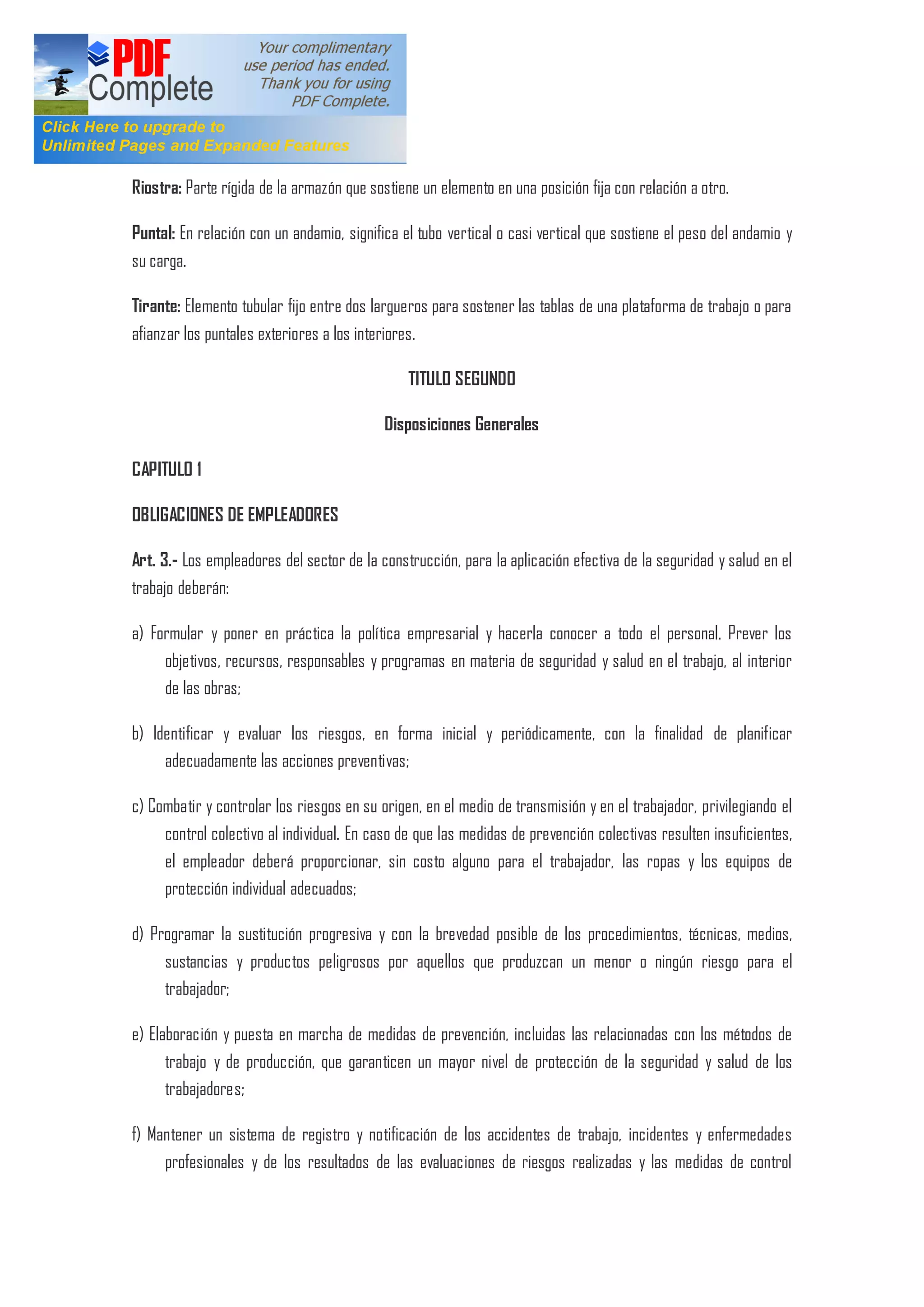 Riostra: Parte rígida de la armazón que sostiene un elemento en una posición fija con relación a otro.
Puntal: En relación con un andamio, significa el tubo vertical o casi vertical que sostiene el peso del andamio y
su carga.
Tirante: Elemento tubular fijo entre dos largueros para sostener las tablas de una plataforma de trabajo o para
afianzar los puntales exteriores a los interiores.
TITULO SEGUNDO
Disposiciones Generales
CAPITULO 1
OBLIGACIONES DE EMPLEADORES
Art. 3.- Los empleadores del sector de la construcción, para la aplicación efectiva de la seguridad y salud en el
trabajo deberán:
a) Formular y poner en práctica la política empresarial y hacerla conocer a todo el personal. Prever los
objetivos, recursos, responsables y programas en materia de seguridad y salud en el trabajo, al interior
de las obras;
b) Identificar y evaluar los riesgos, en forma inicial y periódicamente, con la finalidad de planificar
adecuadamente las acciones preventivas;
c) Combatir y controlar los riesgos en su origen, en el medio de transmisión y en el trabajador, privilegiando el
control colectivo al individual. En caso de que las medidas de prevención colectivas resulten insuficientes,
el empleador deberá proporcionar, sin costo alguno para el trabajador, las ropas y los equipos de
protección individual adecuados;
d) Programar la sustitución progresiva y con la brevedad posible de los procedimientos, técnicas, medios,
sustancias y productos peligrosos por aquellos que produzcan un menor o ningún riesgo para el
trabajador;
e) Elaboración y puesta en marcha de medidas de prevención, incluidas las relacionadas con los métodos de
trabajo y de producción, que garanticen un mayor nivel de protección de la seguridad y salud de los
trabajadores;
f) Mantener un sistema de registro y notificación de los accidentes de trabajo, incidentes y enfermedades
profesionales y de los resultados de las evaluaciones de riesgos realizadas y las medidas de control
 