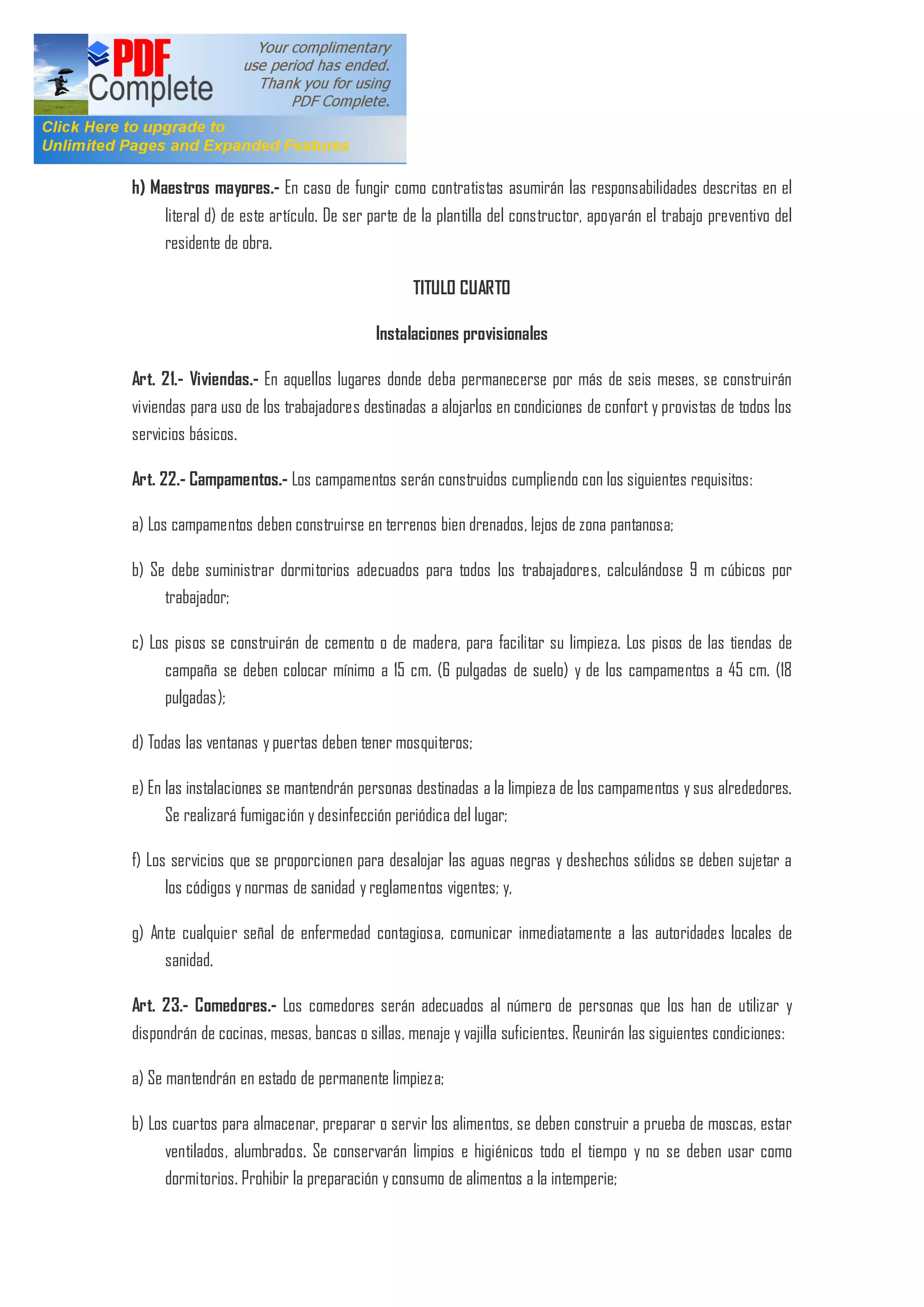 h) Maestros mayores.- En caso de fungir como contratistas asumirán las responsabilidades descritas en el
literal d) de este artículo. De ser parte de la plantilla del constructor, apoyarán el trabajo preventivo del
residente de obra.
TITULO CUARTO
Instalaciones provisionales
Art. 21.- Viviendas.- En aquellos lugares donde deba permanecerse por más de seis meses, se construirán
viviendas para uso de los trabajadores destinadas a alojarlos en condiciones de confort y provistas de todos los
servicios básicos.
Art. 22.- Campamentos.- Los campamentos serán construidos cumpliendo con los siguientes requisitos:
a) Los campamentos deben construirse en terrenos bien drenados, lejos de zona pantanosa;
b) Se debe suministrar dormitorios adecuados para todos los trabajadores, calculándose 9 m cúbicos por
trabajador;
c) Los pisos se construirán de cemento o de madera, para facilitar su limpieza. Los pisos de las tiendas de
campaña se deben colocar mínimo a 15 cm. (6 pulgadas de suelo) y de los campamentos a 45 cm. (18
pulgadas);
d) Todas las ventanas y puertas deben tener mosquiteros;
e) En las instalaciones se mantendrán personas destinadas a la limpieza de los campamentos y sus alrededores.
Se realizará fumigación y desinfección periódica del lugar;
f) Los servicios que se proporcionen para desalojar las aguas negras y deshechos sólidos se deben sujetar a
los códigos y normas de sanidad y reglamentos vigentes; y,
g) Ante cualquier señal de enfermedad contagiosa, comunicar inmediatamente a las autoridades locales de
sanidad.
Art. 23.- Comedores.- Los comedores serán adecuados al número de personas que los han de utilizar y
dispondrán de cocinas, mesas, bancas o sillas, menaje y vajilla suficientes. Reunirán las siguientes condiciones:
a) Se mantendrán en estado de permanente limpieza;
b) Los cuartos para almacenar, preparar o servir los alimentos, se deben construir a prueba de moscas, estar
ventilados, alumbrados. Se conservarán limpios e higiénicos todo el tiempo y no se deben usar como
dormitorios. Prohibir la preparación y consumo de alimentos a la intemperie;
 
