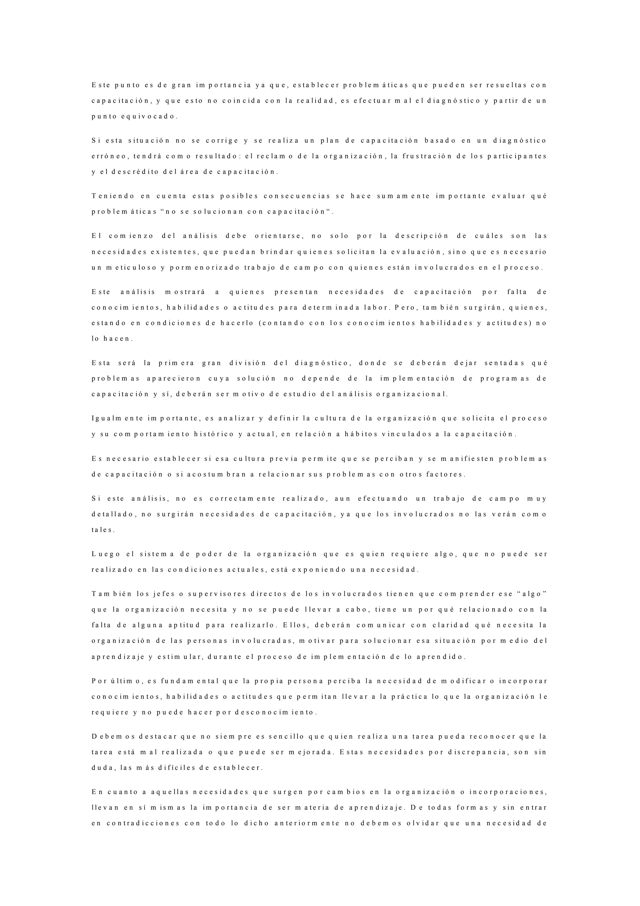 E s t e p u n t o e s d e g r a n i m p o r t a n c i a y a q u e , e s t a b l e c e r p r o b l e m á t i c a s q u e p u e d e n s e r r e s u e l t a s c o n
c a p a c i t a c i ó n , y q u e e s t o n o c o i n c i d a c o n l a r e a l i d a d , e s e f e c t u a r m a l e l d i a g n ó s t i c o y p a r t i r d e u n
p u n t o e q u i v o c a d o .
S i e s t a s i t u a c i ó n n o s e c o r r i g e y s e r e a l i z a u n p l a n d e c a p a c i t a c i ó n b a s a d o e n u n d i a g n ó s t i c o
e r r ó n e o , t e n d r á c o m o r e s u l t a d o : e l r e c l a m o d e l a o r g a n i z a c i ó n , l a f r u s t r a c i ó n d e l o s p a r t i c i p a n t e s
y e l d e s c r é d i t o d e l á r e a d e c a p a c i t a c i ó n .
T e n i e n d o e n c u e n t a e s t a s p o s i b l e s c o n s e c u e n c i a s s e h a c e s u m a m e n t e i m p o r t a n t e e v a l u a r q u é
p r o b l e m á t i c a s “ n o s e s o l u c i o n a n c o n c a p a c i t a c i ó n “ .
E l c o m i e n z o d e l a n á l i s i s d e b e o r i e n t a r s e , n o s o l o p o r l a d e s c r i p c i ó n d e c u á l e s s o n l a s
n e c e s i d a d e s e x i s t e n t e s , q u e p u e d a n b r i n d a r q u i e n e s s o l i c i t a n l a e v a l u a c i ó n , s i n o q u e e s n e c e s a r i o
u n m e t i c u l o s o y p o r m e n o r i z a d o t r a b a j o d e c a m p o c o n q u i e n e s e s t á n i n v o l u c r a d o s e n e l p r o c e s o .
E s t e a n á l i s i s m o s t r a r á a q u i e n e s p r e s e n t a n n e c e s i d a d e s d e c a p a c i t a c i ó n p o r f a l t a d e
c o n o c i m i e n t o s , h a b i l i d a d e s o a c t i t u d e s p a r a d e t e r m i n a d a l a b o r . P e r o , t a m b i é n s u r g i r á n , q u i e n e s ,
e s t a n d o e n c o n d i c i o n e s d e h a c e r l o ( c o n t a n d o c o n l o s c o n o c i m i e n t o s h a b i l i d a d e s y a c t i t u d e s ) n o
l o h a c e n .
E s t a s e r á l a p r i m e r a g r a n d i v i s i ó n d e l d i a g n ó s t i c o , d o n d e s e d e b e r á n d e j a r s e n t a d a s q u é
p r o b l e m a s a p a r e c i e r o n c u y a s o l u c i ó n n o d e p e n d e d e l a i m p l e m e n t a c i ó n d e p r o g r a m a s d e
c a p a c i t a c i ó n y s í , d e b e r á n s e r m o t i v o d e e s t u d i o d e l a n á l i s i s o r g a n i z a c i o n a l .
I g u a l m e n t e i m p o r t a n t e , e s a n a l i z a r y d e f i n i r l a c u l t u r a d e l a o r g a n i z a c i ó n q u e s o l i c i t a e l p r o c e s o
y s u c o m p o r t a m i e n t o h i s t ó r i c o y a c t u a l , e n r e l a c i ó n a h á b i t o s v i n c u l a d o s a l a c a p a c i t a c i ó n .
E s n e c e s a r i o e s t a b l e c e r s i e s a c u l t u r a p r e v i a p e r m i t e q u e s e p e r c i b a n y s e m a n i f i e s t e n p r o b l e m a s
d e c a p a c i t a c i ó n o s i a c o s t u m b r a n a r e l a c i o n a r s u s p r o b l e m a s c o n o t r o s f a c t o r e s .
S i e s t e a n á l i s i s , n o e s c o r r e c t a m e n t e r e a l i z a d o , a u n e f e c t u a n d o u n t r a b a j o d e c a m p o m u y
d e t a l l a d o , n o s u r g i r á n n e c e s i d a d e s d e c a p a c i t a c i ó n , y a q u e l o s i n v o l u c r a d o s n o l a s v e r á n c o m o
t a l e s .
L u e g o e l s i s t e m a d e p o d e r d e l a o r g a n i z a c i ó n q u e e s q u i e n r e q u i e r e a l g o , q u e n o p u e d e s e r
r e a l i z a d o e n l a s c o n d i c i o n e s a c t u a l e s , e s t á e x p o n i e n d o u n a n e c e s i d a d .
T a m b i é n l o s j e f e s o s u p e r v i s o r e s d i r e c t o s d e l o s i n v o l u c r a d o s t i e n e n q u e c o m p r e n d e r e s e “ a l g o ”
q u e l a o r g a n i z a c i ó n n e c e s i t a y n o s e p u e d e l l e v a r a c a b o , t i e n e u n p o r q u é r e l a c i o n a d o c o n l a
f a l t a d e a l g u n a a p t i t u d p a r a r e a l i z a r l o . E l l o s , d e b e r á n c o m u n i c a r c o n c l a r i d a d q u é n e c e s i t a l a
o r g a n i z a c i ó n d e l a s p e r s o n a s i n v o l u c r a d a s , m o t i v a r p a r a s o l u c i o n a r e s a s i t u a c i ó n p o r m e d i o d e l
a p r e n d i z a j e y e s t i m u l a r , d u r a n t e e l p r o c e s o d e i m p l e m e n t a c i ó n d e l o a p r e n d i d o .
P o r ú l t i m o , e s f u n d a m e n t a l q u e l a p r o p i a p e r s o n a p e r c i b a l a n e c e s i d a d d e m o d i f i c a r o i n c o r p o r a r
c o n o c i m i e n t o s , h a b i l i d a d e s o a c t i t u d e s q u e p e r m i t a n l l e v a r a l a p r á c t i c a l o q u e l a o r g a n i z a c i ó n l e
r e q u i e r e y n o p u e d e h a c e r p o r d e s c o n o c i m i e n t o .
D e b e m o s d e s t a c a r q u e n o s i e m p r e e s s e n c i l l o q u e q u i e n r e a l i z a u n a t a r e a p u e d a r e c o n o c e r q u e l a
t a r e a e s t á m a l r e a l i z a d a o q u e p u e d e s e r m e j o r a d a . E s t a s n e c e s i d a d e s p o r d i s c r e p a n c i a , s o n s i n
d u d a , l a s m á s d i f í c i l e s d e e s t a b l e c e r .
E n c u a n t o a a q u e l l a s n e c e s i d a d e s q u e s u r g e n p o r c a m b i o s e n l a o r g a n i z a c i ó n o i n c o r p o r a c i o n e s ,
l l e v a n e n s í m i s m a s l a i m p o r t a n c i a d e s e r m a t e r i a d e a p r e n d i z a j e . D e t o d a s f o r m a s y s i n e n t r a r
e n c o n t r a d i c c i o n e s c o n t o d o l o d i c h o a n t e r i o r m e n t e n o d e b e m o s o l v i d a r q u e u n a n e c e s i d a d d e
 